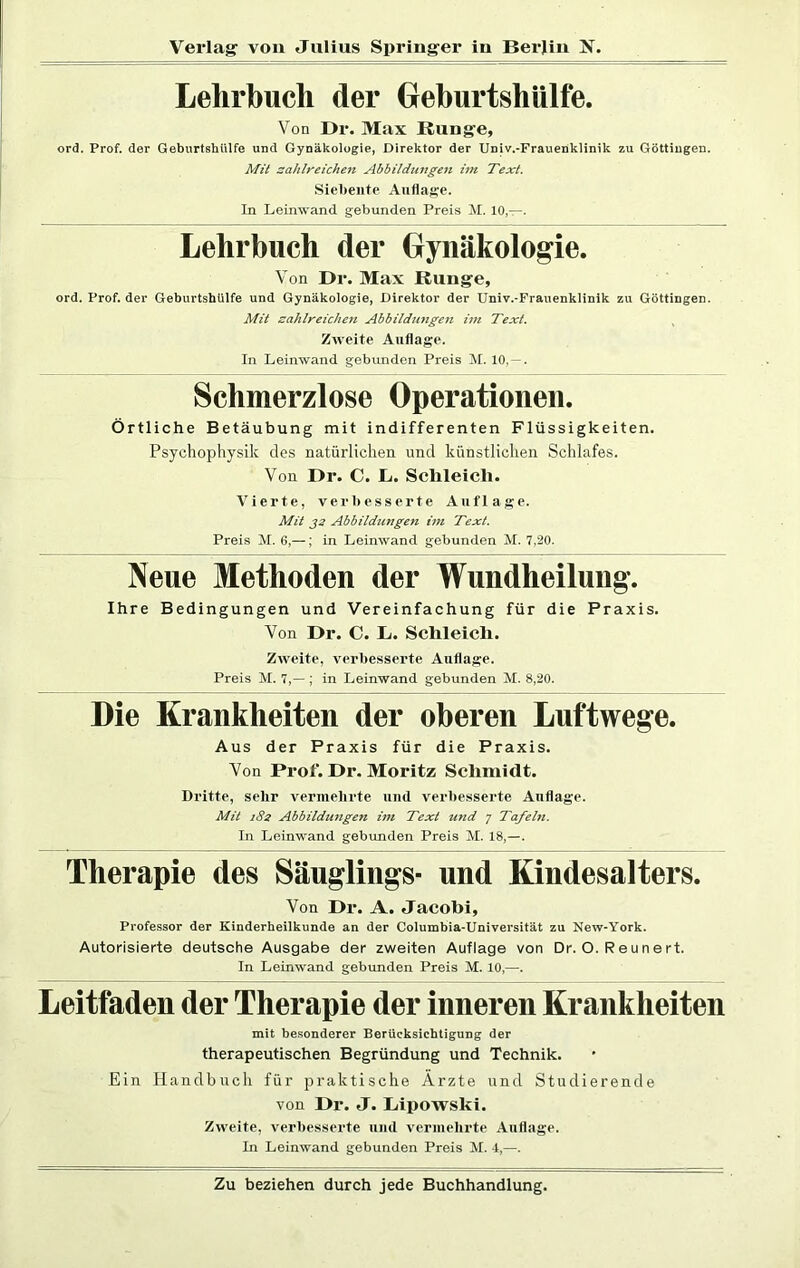 Lehrbuch der Geburtshülfe. Von Dr. Max Bunge, ord. Prof, der Geburtshülfe und Gynäkologie, Direktor der Univ.-Frauenklinik zu Göttingen. Mit zahlreichen Abbildungen im Text. Siebente Auflage. In Leinwand gebunden Preis M. 10,—. Lehrbuch der Gynäkologie. Von Dr. Max Bunge, ord. Prof, der Geburtshülfe und Gynäkologie, Direktor der Univ.-Frauenklinik zu Göttingen. Mit zahlreichen Abbildungen im Text. Zweite Auflage. In Leinwand gebunden Preis M. 10, — . Schmerzlose Operationen. Örtliche Betäubung mit indifferenten Flüssigkeiten. Psychophysik des natürlichen und künstlichen Schlafes. Von Dr. C. L. Schleich. Vierte, verbesserte Auflage. Mit 32 Abbildungen im Text. Preis M. 6,—; in Leinwand gebunden M. 7,20. Neue Methoden der Wundheilung. Ihre Bedingungen und Vereinfachung für die Praxis. Von Dr. C. h. Schleich. Zweite, verbesserte Auflage. Preis M. 7,— ; in Leinwand gebunden M. 8,20. Die Krankheiten der oberen Luftwege. Aus der Praxis für die Praxis. Von Prof. Dr. Moritz Schmidt. Dritte, sehr vermehrte und verbesserte Auflage. Mit 182 Abbildungen im Text und 7 Tafeln. In Leinwand gebunden Preis M. 18,—. Therapie des Säuglings- und Kindesalters. Von Dr. A. Jacobi, Professor der Kinderheilkunde an der Columbia-Universität zu New-York. Autorisierte deutsche Ausgabe der zweiten Auflage von Dr. O. Reunert. In Leinwand gebunden Preis M. 10,—. Leitfaden der Therapie der inneren Krankheiten mit besonderer Berücksichtigung der therapeutischen Begründung und Technik. Ein Handbuch für praktische Arzte und Studierende von Dr. J. Lipowski. Zweite, verbesserte und vermehrte Auflage. In Leinwand gebunden Preis M. 4,—.