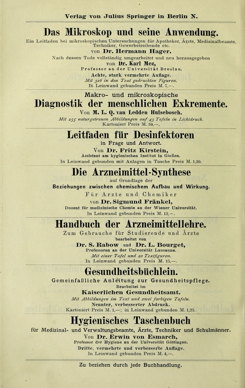 Das Mikroskop und seine Anwendung. Ein Leitfaden bei mikroskopischen Untersuchungen für Apotheker, Ärzte, Medizinalbeamte, Techniker, Gewerbetreibende etc. von Dr. Hermann Hager. Nach dessen Tode vollständig umgearbeitet und neu herausgegeben von l)r. Karl Mez, Professor an der Universität Breslau. Achte, stark vermehrte Auflage. Mit 326 in den Text gedruckten Figuren. Tn Leinwand gebunden Preis M. 7,—. Makro- und mikroskopische Diagnostik der menschlichen Exkremente. Von M. L. Q. van Ledden Hulseboscli. Mit 255 naturgetreuen Abbildungen auf 43 Tafeln in Lichtdruck. Kartoniert Preis M. 30,—. Leitfaden für Desinfektoren in Frage und Antwort. Von Dr. Fritz Hirstein, Assistent am hygienischen Institut in Gießen. In Leinwand gebunden mit Anlagen in Tasche Preis M. 1,20. Die Arzneimittel • Synthese auf Grundlage der Beziehungen zwischen chemischem Aufbau und Wirkung. Für Arzte und Chemiker von Dr. Sigmund Frankel, Dozent für medizinische Chemie an der Wiener Universität. In Leinwand gebunden Preis M. 12, — . Handbuch der Arzneimittellehre. Zum Gebrauche für Studierende und Ärzte bearbeitet von Dr. S. ßabow und Dr. L. Bourget, Professoren an der Universität Lausanne. Mit einer Tafel und 20 Textfiguren. In Leinwand gebunden Preis M. 15,—. Gresundheitsbüchlein. Gemeinfaßliche Anleitung zur Gesundheitspflege. Bearbeitet im Kaiserlichen Gesundheitsamt. Mit Abbildungen im Text und zwei farbigen Tafeln. Neunter, verbesserter Abdruck. Kartoniert Preis M. 1,—; in Leinwand gebunden M. 1,25. Hygienisches Taschenbuch für Medizinal- und Verwaltungsbeamte, Ärzte, Techniker und Schulmänner. Von Dr. Erwin von Esmarcli, Professor der Hygiene an der Universität Göttingen. Dritte, vermehrte und verbesserte Auflage. In Leinwand gebunden Preis M. i,—.