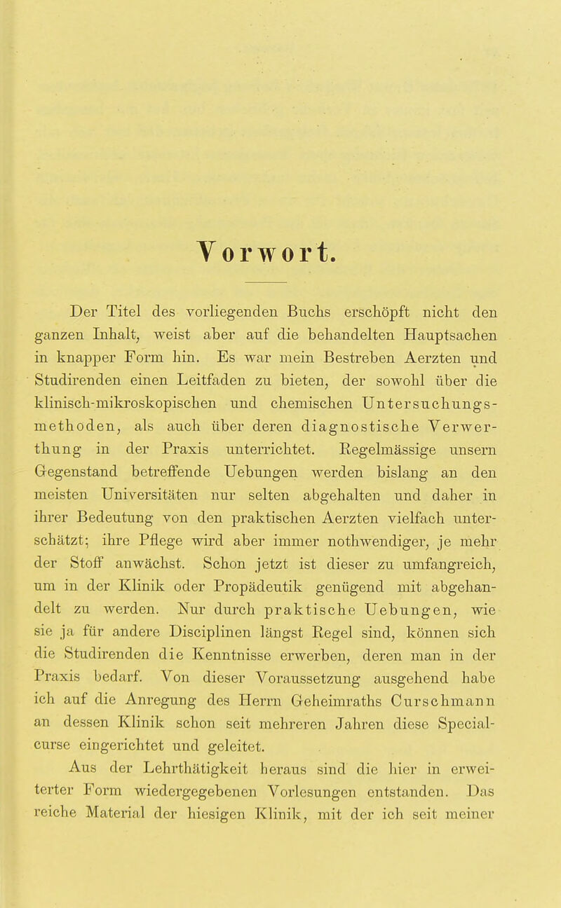 Vorwort Der Titel des vorliegenden Buchs erschöpft nicht den ganzen Inhalt, weist aber auf die behandelten Hauptsachen in knapper Form hin. Es war mein Bestreben Aerzten und Studirenden einen Leitfaden zu bieten, der sowohl über die klinisch-mikroskopischen und chemischen Untersuohungs- methoden, als auch über deren diagnostische Verwer- thung in der Praxis unterrichtet. Regelmässige unsern Gegenstand betreffende Uebungen werden bislang an den meisten Universitäten nur selten abgehalten und daher in ihrer Bedeutung von den praktischen Aerzten vielfach unter- schätzt; ihre Pflege wird aber immer nothwendiger, je mehr der Stoff anwächst. Schon jetzt ist dieser zu umfangreich, um in der Klinik oder Propädeutik genügend mit abgehan- delt zu werden. Nur durch praktische Uebungen, wie sie ja für andere Disciplinen längst Regel sind, können sich die Studirenden die Kenntnisse erwerben, deren man in der Praxis bedarf. Von dieser Voraussetzung ausgehend habe ich auf die Anregung des Herrn Geheimraths Curschmann an dessen Klinik schon seit mehreren Jahren diese Special- curse eingerichtet und geleitet. Aus der Lehrthätigkeit heraus sind die hier in erwei- terter Form wiedergegebenen Vorlesungen entstanden. Das reiche Material der hiesigen Klinik, mit der ich seit meiner