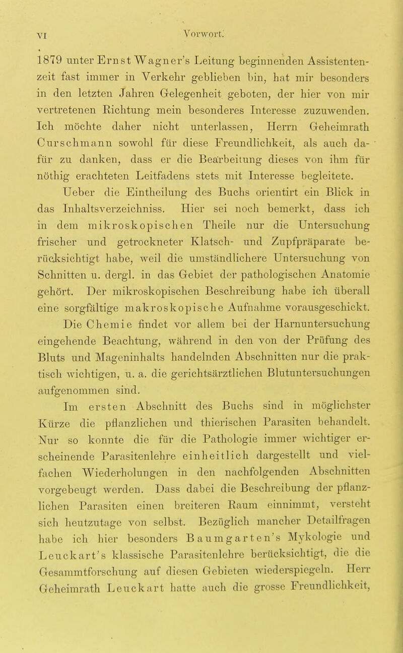 1879 unter Ernst Wagner's Leitung beginnenden Assistenten- zeit fast immer in Verkehr geblieben bin, hat mir besonders in den letzten Jahren Gelegenheit geboten, der hier von mir vertretenen Richtung mein besonderes Interesse zuzuwenden. Ich möchte daher nicht unterlassen, Herrn Geheimrath Curschmann sowohl für diese Freundlichkeit, als auch da- für zu danken, dass er die Bearbeitung dieses von ihm für nöthig erachteten Leitfadens stets mit Interesse begleitete. Ueber die Eintheilung des Buchs orientirt ein Blick in das Inhaltsverzeichniss. Hier sei noch bemerkt, dass ich in dem mikroskopischen Theile nur die Untersuchung frischer und getrockneter Klatsch- und Zupfpräparate be- rücjcsichtigt habe, weil die umständlichere Untersuchung von Schnitten u. dergl. in das Gebiet der pathologischen Anatomie gehört. Der mikroskopischen Beschreibung habe ich überall eine sorgfältige makroskopische Aufnahme vorausgeschickt. Die Chemie findet vor allem bei der Harnuntersuchung eingehende Beachtung, während in den von der Prüfung des Bluts und Mageninhalts handelnden Abschnitten nur die prak- tisch wichtigen, u. a. die gerichtsärztlichen Blutuntersuchungen aufgenommen sind. Im ersten Abschnitt des Buchs sind in möglichster Kürze die pflanzlichen und thierischen Parasiten behandelt. Nur so konnte die für die Pathologie immer wichtiger er- scheinende Parasitenlehre einheitlich dargestellt und viel- fachen Wiederholungen in den nachfolgenden Abschnitten vorgebeugt werden. Dass dabei die Beschreibung der pflanz- lichen Parasiten einen breiteren Raum einnimmt, versteht sich heutzutage von selbst. Bezüglich mancher Detailfragen habe ich hier besonders Baumgarten's Mykologie und Leuckart's klassische Parasitenlehre berücksichtigt, die die Gesaramtforschung auf diesen Gebieten wiederspiegeln. Herr Geheimrath Leuckart hatte auch die grosse Freundlichkeit,