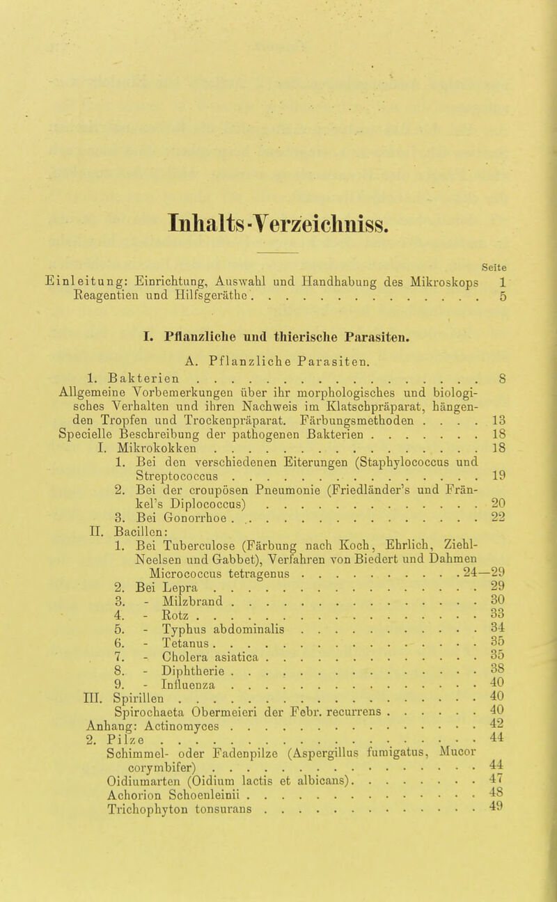 Inhalts ■Yerzeicliniss. Seite Einleitung: Einrichtung, Auswahl und Handhabung des Mikroskops 1 Reagentien und Hilfsgeräthe 5 I. Pflanzliche und thiei-ische Parasiten. A. Pflanzliche Parasiten. 1. Bakterien 8 Allgemeine Vorbemerkungen über ihr morphologisches und biologi- sches Verhalten und ihren Nachweis im Klatschpräparat, hängen- den Tropfen und Trockenpräparat. Färbungsmethoden . . . . 13 Specielle Beschreibung der pathogenen Bakterien 18 I. Mikrokokken 18 1. Bei den verschiedenen Eiterungen (Staphylococcus und Streptococcus 19 2. Bei der croupösen Pneumonie (Friedländer's und Frän- kel's Diplococcus) 20 3. Bei Gonorrhoe . 22 II. Bacillen: 1. Bei Tuberculose (Färbung nach Koch, Ehrlich, Ziehl- Ncelsen und Gabbet), Verfahren von Biedert und Dahmen Micrococcus tetragenus 24—29 2. Bei Lepra 29 3. - Milzbrand 30 4. - Rotz 33 5. - Typhus abdominalis 34 6. - Tetanus 35 7. - Cholera asiatica 35 8. - Diphtherie 38 9. - Influenza 40 III. Spirillen 40 Spirochaeta Obermeieri der Febr. recurrens 40 Anhang: Actinomyces 42 2. Pilze 44 Schimmel- oder Fadenpilze (Aspergillus furaigatus, Mucor corymbifer) 44 Oidiumarten (Oidium lactis et albicans) 47 Achorion Schoenleinii 48 Trichophyton tonsurans 49