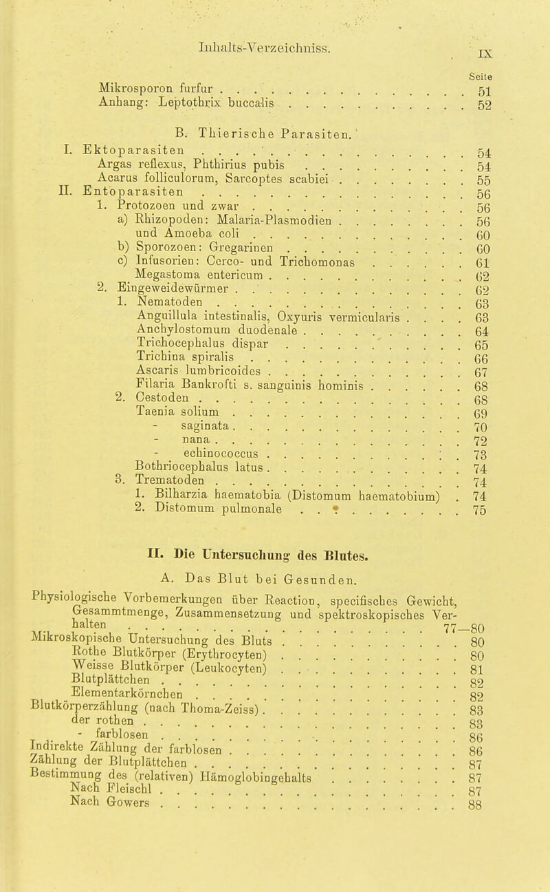 IX Seite Mikrosporon fui-fur 51 AnhaEg: Leptothi:ix buccalis 52 B. Tliierische Parasiten. I. Ektoparasiten . . . . ' 54 Argas reflexus, Phthirius pubis 54 Acarus folliculorum, Sarcoptes scabiei 55 II. Entbparasiten 5ß 1. Protozoen und zwar 56 a) Rhizopoden: Malaria-Plasmodien 56 und Amoeba coli 60 b) Sporozoen: Gregarinen 60 c) Infusorien: Ccrco- und Tricbomonas 61 Megastoma entericum 62 2. Eingeweidewürmer . 62 1. Nematoden 63 Anguillula intestinalis, Oxyuris vermicularis .... 63 Anchylostomum duodenale 64 Trichocephalus dispar 65 Trichina spiralis 66 Ascaris lumbricoides 67 Filaria Bankrofti s. sanguinis hominis 68 2. Cestoden 68 Taenia solium 69 saginata 70 nana 72 echinococcus ! . 73 Bothriocephalus latus 74 3. Trematoden 74 1. Bilharzia haematobia (Distomum haematobium) . 74 2. Distomum pulmonale . . * 75 II. Die Untersuchung des Blutes. A. Das Blut bei Gesunden. Physiologische Vorbemerkungen über Reaction, specifisches Gewicht, Gesammtmenge, Zusammensetzung und spektroskopisches Ver- halten 80 Mikroskopische Untersuchung des Bluts ........... 80 Rothe Blutkörper (Erythrocyten) 80 Weisse Blutkörper (Leukocyten) ... 81 Blutplättchen _ '  82 Elementarkörnchen 82 Blutkörperzählung (nach Thoma-Zeis's). .' ][.[.....'. 83 der rothen  .' ' ' 83 - farblosen . . 86 Indirekte Zählung der farblosen . . . 86 Zählung der Blutplättchen 87 Bestimmung des (relativen) Hämoglobingehaits 81 Nach Fleischl 87 Nach Gowers 88