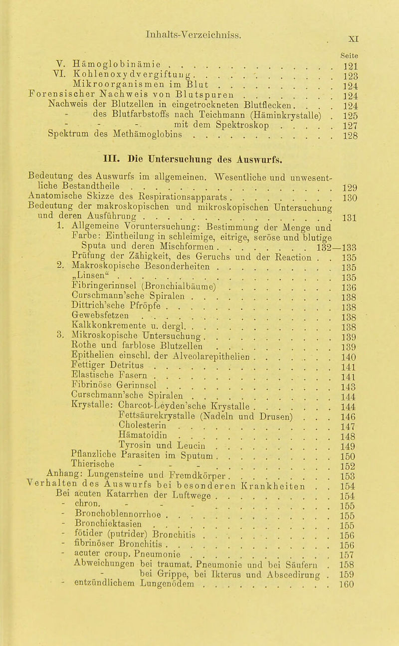 Seite V. Hämoglobinämie ]21 VI. Kohlenoxy dvergiftuL g - J23 Mikroorganismen im Blut 124 Forensischer Nachweis von Blutspuren 124 Nachweis der Blutzelien in eingetrockneten Blutflecken. . . . 124 des Blutfarbstoffs nach Teichmann (Häminkrystalle) . 125 mit dem Spektroskop 127 Spektrum des Methämoglobins 128 III. Die Untersuchung^ des Auswurfs. Bedeutung des Auswurfs im allgemeinen. Wesentliche und unwesent- liche Bestandtheile 129 Anatomische Skizze des ßespirationsapparats 130 Bedeutung der makroskopischen und mikroskopischen Untersuchung und deren Ausführung 131 1. Allgemeine Voruntersuchung: Bestimmung der Menge und Farbe: Eintheilung in schleimige, eitrige, seröse und blutige Sputa und deren Mischformen 132 133 Prüfung der Zähigkeit, des Geruchs und der Reaction . . 135 2. Makroskopische Besonderheiton 135 „Linsen ! 135 Fibringerinnsel (Bronchialbäume) 136 Curschmann'sche Spiralen 138 Dittrich'sche Pfropfe 138 Gewebsfetzen 138 Kalkkonkremente u. dergl 138 3. Mikroskopische Untersuchung 139 Rothe und farblose Blutzellen 139 Epithelien einschl. der Alveolarepithelien . . . ... . 140 Fettiger Detritus 141 Elastische Fasern 141 Fibrinöse Gerinnsel 143 Curschmann'sche Spiralen 144 Krystalle: Charcot-Leyden'sche Krystalle 144 Fettsäurekrystalle (Nadeln und Drusen) . . . 146 Cholesterin 147 Hämatoidin 148 Tyrosin und Leucin 149 Pflanzliche Parasiten im Sputum 150 Thierische - - - 152 Anhang: Lungensteine und Fremdkörper 153 Verhalten des Auswurfs bei besonderen Krankheiten . . 154 Bei acuten Katarrhen der Luftwege ... . 154 - cfiron. - - . ! . 155 - Bronchoblennorrhoe 155 - Bronchiektasien '. . ! 155 - fötider (putrider) Bronchitis ........... 156 - fibrinöser Bronchitis 156 - acuter croup, Pneumonie 157 Abweichungen bei traumat. Pneumonie und bei Säufern . 158 bei Grippe, bei Ikterus und Abscedirung . 159 - entzündlichem Lungenödem 160