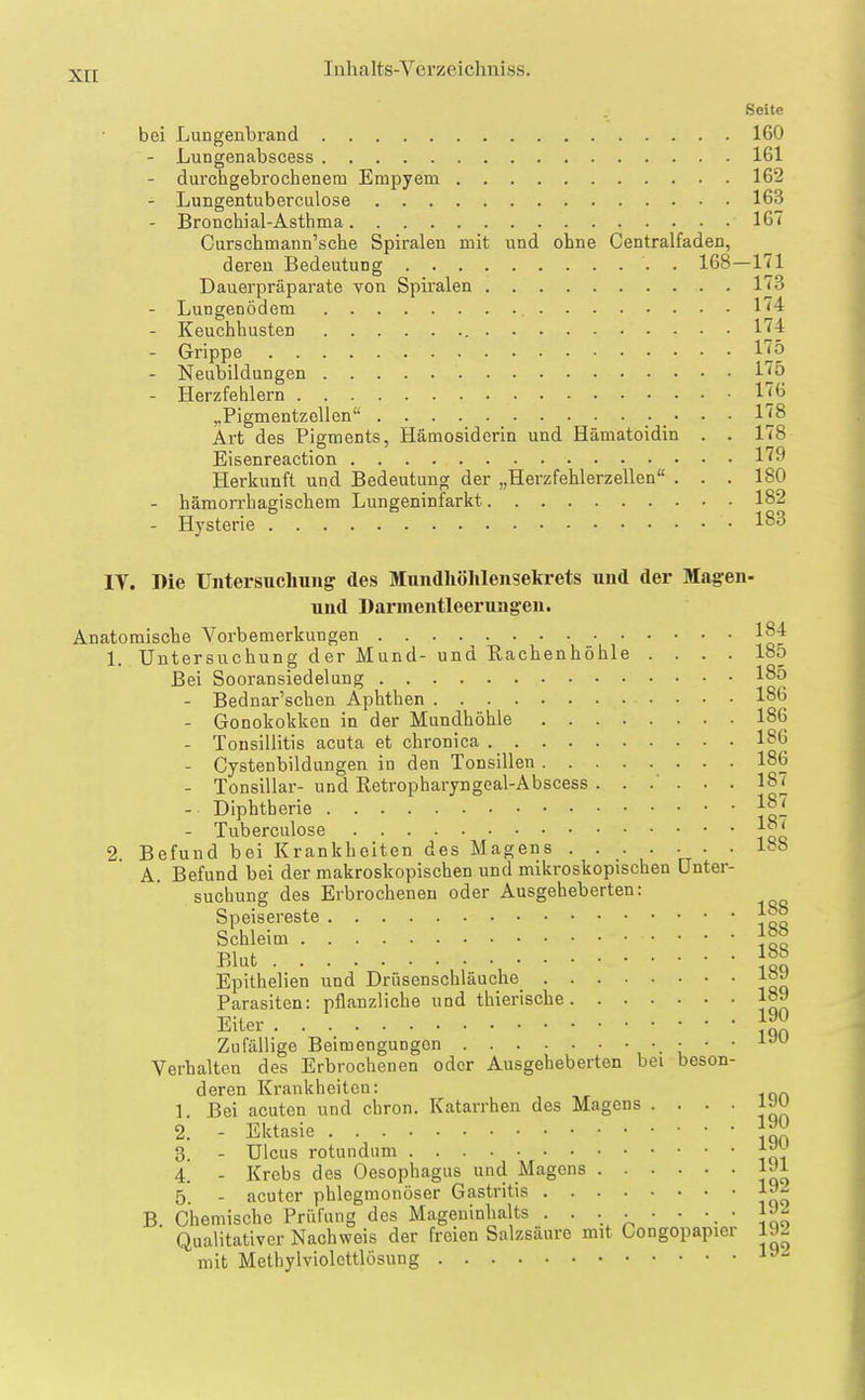Seite bei Lungenbrand 160 - Lungenabscess 161 - durchgebrochenem Empyem 162 - Lungentuberculose 163 - Bronchial-Asthma 16'' Curschmann'sche Spiralen mit und ohne Centralfaden, deren Bedeutung . 168—171 Dauerpräparate von Spiralen l'iS - Lungenödem 174 - Keuchhusten 174 - Grippe lj[ö - Neubildungen 175 - Herzfehlern 176 „Pigmentzellen 178 Art des Pigments, Hämosiderin und Hämatoidin . . 178 Eisenreaction 179 Herkunft und Bedeutung der „Herzfehlerzellen . . . 180 - hämorrhagischem Lungeninfarkt 182 - Hysterie 183 IV. Die Untersuchung des Mundhölilensekrets und der Magen- und Darmentleerungen. Anatomische Vorbemerkungen 184 1. Untersuchung der Mund- und Rachenhöhle .... 185 Bei Sooransiedelung 185 - Bednar'schen Aphthen 186 - Gonokokken in der Mundhöhle 186 - Tonsillitis acuta et chronica 186 - Cystenbildungen in den Tonsillen 186 - Tonsillar- und Retropharyngeal-Abscess ...... 187 - Diphtherie 1^7 - Tuberculose 2. Befund bei Krankheiten des Magens . . . . . . . 18« A. Befund bei der makroskopischen und mikroskopischen Unter- suchung des Erbrochenen oder Ausgeheberten: Speisereste Schleim 1°° Blut Epithelien und Drüsenschläuche 1»^ Parasiten: pflanzliche und thierische 18» Eiter ]^ Zufällige Beimengungen , '■ \ ' ' Verhalten des Erbrochenen oder Ausgeheberten bei beson- deren Krankheiten: 1. Bei acuten und chron. Katarrhen des Magens . . . . lyu 2. - Ektasie 3. - Ulcus rotundum J^Y 4. - Krebs des Oesophagus und Magens 1»! 5. - acuter phlegmonöser Gastritis 19 B. Chemische Prüfung des Mageninhalts . . ... • • IJ^ Qualitativer Nachweis der freien Salzsäure mit Congopapier 1J2 mit Methylviolcttlösung l''-