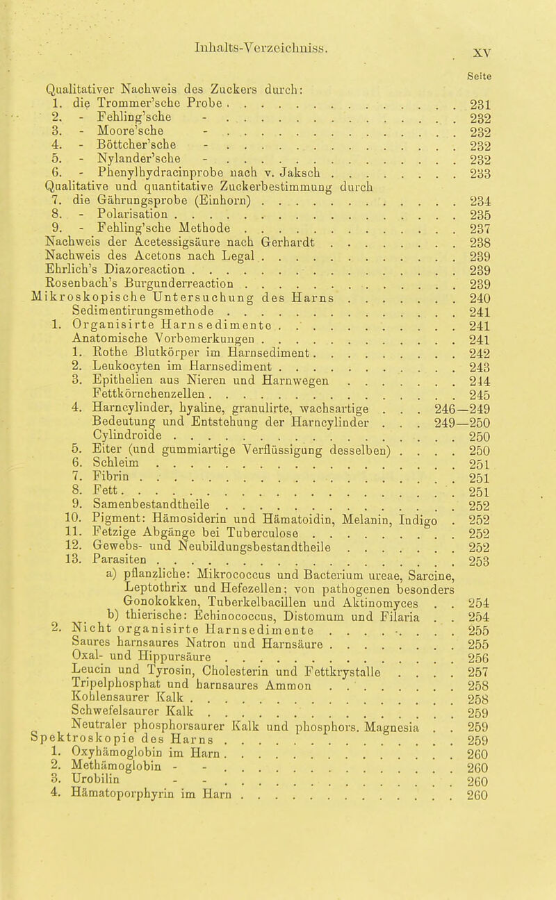 XV Seite Qualitativer Nachweis des Zuckers durch: 1. die Trommer'schc Probe 231 2. - Fehling'sche - 232 3. - Moore'sche - 232 4. - Böttcher'sche - 232 5. - Nylander'sche - 232 6. - Phenylhydracinprobe uach v. Jaksch 233 Qualitative und quantitative Zuckerbestimmung durch 7. die Gährungsprobe (Einhorn) 234 8. - Polarisation 235 9. - Fehling'sche Methode 237 Nachweis der Acetessigsäure nach Gerhardt 238 Nachweis des Acetons nach Legal 239 Ehrlich's Diazoreaction 239 Rosenbach's Burgunderreaction 239 Mikroskopische Untersuchung des Harns 240 Sedimentirungsmethode 241 1. Organisirte Harns edimento . 241 Anatomische Vorbemerkungen 241 1. Rothe Blutkörper im Harnsediment 242 2. Leukocyten im Harnsediment 243 3. Epithelien aus Nieren und Harnwegen 244 Fettkörnchenzellen 245 4. Harncylinder, hyaline, granulirte, wachsartige . . . 246—249 Bedeutung und Entstehung der Harncylinder . . . 249—250 Cylindroide 250 5. Eiter (und gummiartige Verflüssigung desselben) .... 250 6. Schleim 251 7. Fibrin . . . 251 8. Fett ! 251 9. Samenbestandtheile 252 10. Pigment: Hämosiderin und Hämatoidin, Melanin, Indigo . 252 11. Fetzige Abgänge bei Tuberculose 252 12. Gewebs- und Neubildungsbestandtheile 252 13. Parasiten 253 a) pflanzliche: Mikrococcus und Bacterium ureae, Sarcine, Leptothrix und Hefezellen; von pathogenen besonders Gonokokken, Tuberkelbacillen und Aktinomyces . . 254 b) thierische: Echinococcus, Distomum und Filaria . . 254 2. Nicht organisirte Harnsedimente ......... 255 Saures harnsaures Natron und Harnsäure 255 Oxal- und Hippursäure 256 Leucin und Tyrosin, Cholesterin und Fettkrystalle . . .' . 257 Tripelphosphat und harnsaures Ammon . 258 Kohlensaurer Kalk 258 Schwefelsaurer Kalk ' . 259 Neutraler phosphorsaurer Kalk und phosphors. Magnesia . . 259 Spektroskopie des Harns 259 1. Oxyhämoglobin im Harn 260 2. Methämoglobin - - 260 3. Urobilin - - 260 4. Hämatoporphyrin im Harn 260
