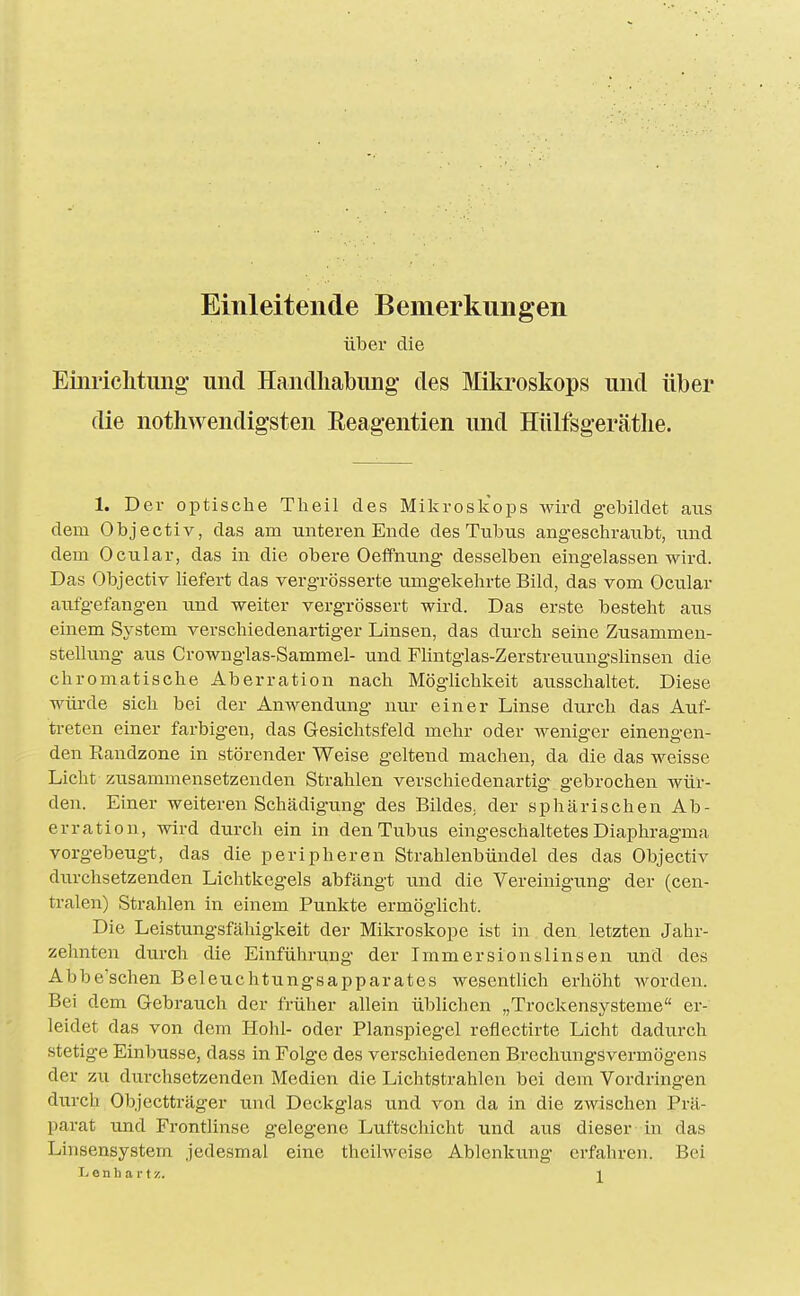 Einleitende Bemerkungen über die Emriclitung' und Haiiclliabiuig' des Mikroskops und über die nothwendig'sten Reagentien und Hülfsgerätlie. 1. Der optische Tlieil des Miljroskops wird gebildet aus dem Objectiv, das am unteren Ende des Tubus angeschraubt, und dem Ocular, das in die obere Oeifnung desselben eingelassen wird. Das Objectiv hefert das vergrösserte umgekehrte Bild, das vom Ocular aufgefangen und weiter vergrössert wird. Das erste besteht aus einem System verschiedenartiger Linsen, das durch seine Zusammen- stellung aus Crownglas-Sammel- und Flintglas-Zerstreuungslinsen die chromatische Aberration nach Möglichkeit ausschaltet. Diese wüi-de sich bei der Anwendung nur einer Linse durch das Auf- treten einer farbigen, das Gesichtsfeld mehr oder weniger einengen- den Eandzone in störender Weise geltend machen, da die das weisse Licht zusammensetzenden Strahlen verschiedenarbig- gebrochen wür- den. Einer weiteren Schädigung des BildeS; der sphärischen Ab- erration, wird durch ein in den Tubus eingeschaltetes Diaphragma vorgebeugt, das die peripheren Strahlenbündel des das Objectiv durchsetzenden Lichtkegels abfängt und die Vereinigung der (cen- tralen) Strahlen in einem Punkte ermöglicht. Die Leistungsfähigkeit der Mikroskope ist in den letzten Jahr- zehnten durch die Einführung der Immersionslinsen und des Abbe'schen Beleuchtungsapparates wesentlich erhöht worden. Bei dem Gebrauch der früher allein üblichen „Trockensysteme er- leidet das von dem Hohl- oder Planspiegel reflectirte Licht dadurch stetige Einbusse, dass in Folge des verschiedenen Brechungsvermögens der zu durchsetzenden Medien die Lichtstrahlen bei dem Vordringen durch Objectträger und Deckglas und von da in die zwischen Prä- parat und Frontlinse gelegene Luftschicht und aus dieser in das Linsensystem jedesmal eine theilweise Ablenkung erfahren. Bei