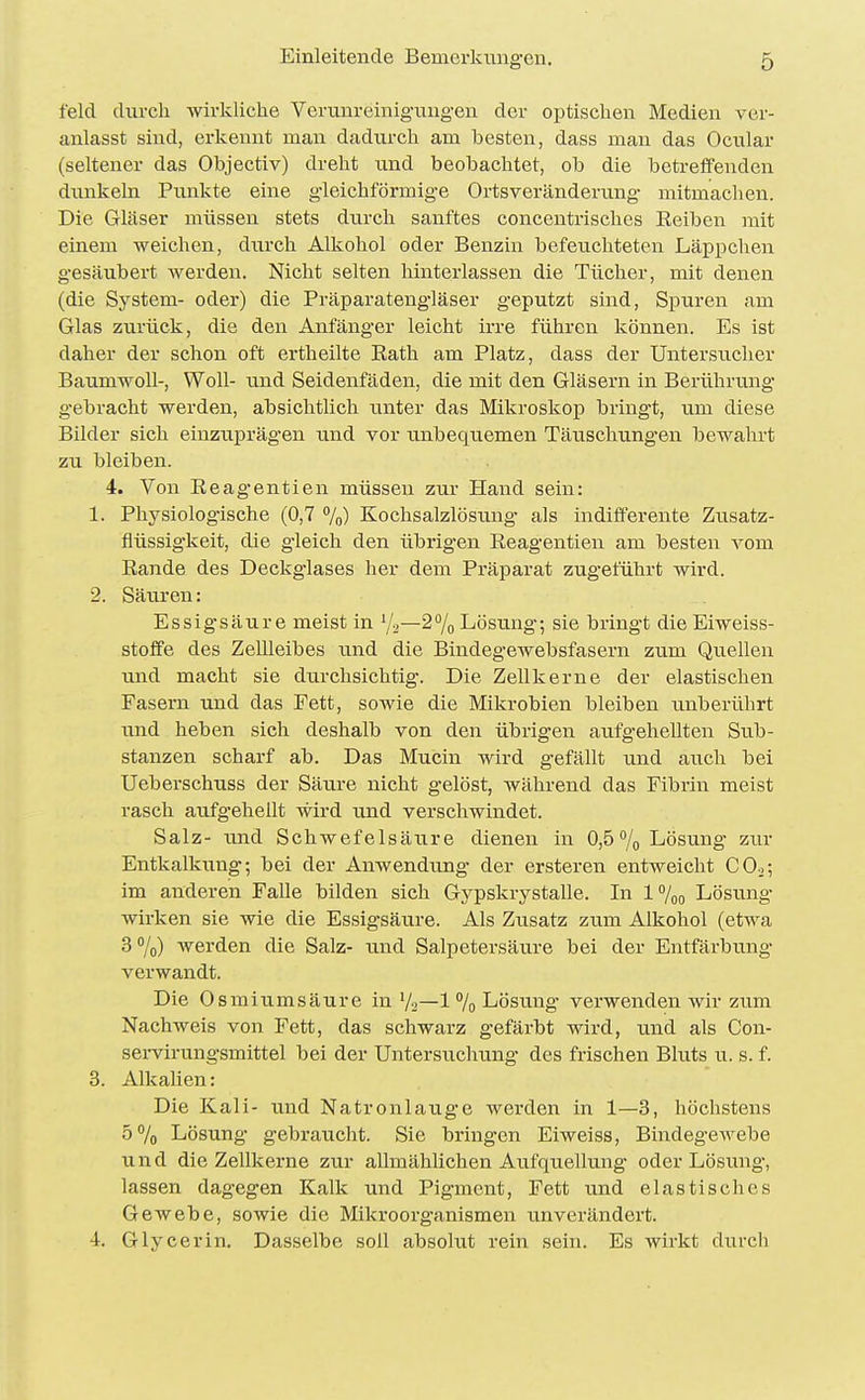 feld diircli wirkliche Verunreinigungen der optischen Medien ver- anlasst sind, erkennt man dadurch am besten, dass man das Ocular (seltener das Objectiv) dreht tmd beobachtet, ob die betreffenden dunkeln Punkte eine gleichförmige Ortsveränderung mitmachen. Die Gläser müssen stets durch sanftes concentrisches Keiben mit einem weichen, durch Alkohol oder Benzin befeuchteten Läppchen gesäubert werden. Nicht selten hinterlassen die Tücher, mit denen (die System- oder) die Präparatengläser geputzt sind, Spuren am Glas zurück, die den Anfänger leicht irre führen können. Es ist daher der schon oft ei'theilte Eath am Platz, dass der Untersucher BaumwoU-, Woll- und Seidenfäden, die mit den Gläsern in Berührixng g-ebracht werden, absichtlich unter das Mikroskop bringt, um diese Bilder sich einzuprägen und vor unbequemen Täuscluxngen bewahrt zu bleiben. 4. Von Eeagentien müssen zur Hand sein: 1. Physiologische (0,7 %) Kochsalzlösung als indifferente Zusatz- flüssigkeit, die gleich den übrigen Eeagentien am besten vom Eande des Deckglases her dem Präparat zugeführt wird. 2. Säuren: Essigsäure meist in —2% Lösung; sie bringt die Eiweiss- stoffe des Zellleibes und die Bindegewebsfasern zum Quellen und macht sie durchsichtig. Die Zellkerne der elastischen Fasern und das Fett, sowie die Mikrobien bleiben unberührt und heben sich deshalb von den übrigen aufgehellten Sub- stanzen scharf ab. Das Mucin wird gefällt und auch bei Ueberschuss der Säure nicht gelöst, während das Fibrin meist rasch aufgehellt wird und verschwindet. Salz- und Schwefelsäure dienen in 0,5% Lösung zur Entkalkung; bei der Anwendung der ersteren entweicht COo; im anderen Falle bilden sich Gypskrystalle. In !%„ Lösung wirken sie wie die Essigsäure. Als Zusatz zum Alkohol (etwa 3 7o) werden die Salz- tmd Salpetersäin-e bei der Entfärbung- verwandt. Die Osmiumsäure in V2—1 % Lösung verwenden wir zum Nachweis von Fett, das schwarz gefärbt wird, und als Con- servirungsmittel bei der Untersuclning des frischen Bluts u. s. f. 3. Alkalien: Die Kali- und Natronlauge werden in 1—3, höchstens 5% Lösung gebraucht. Sie bringen Eiweiss, BindegCAvebe und die Zellkerne zur allmählichen Aufquellung oder Lösung, lassen dagegen Kalk und Pigment, Fett und elastisches Gewebe, sowie die Mikroorganismen unverändert. 4-. Glycerin. Dasselbe soll absolut rein sein. Es wirkt durch