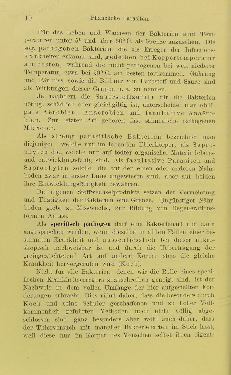 Für das LelDen und Wachsen der Bakterien sind Tem- peraturen unter 5 und über 50» C. als Grenze anzusehen. Die sog. pathogenen Bakterien, die als Erreger der Infections- krankheiten erkannt sind, gedeihen bei Körpertemperatur am besten, wälu-end die nicht pathogenen bei Aveit niederer Temperatur, etwa bei 20° C. am besten fortkommen. Gährung und Fäulniss, sowie die Bildung von Farbstoff und Säure sind als Wirkungen dieser Gruppe u. a. zu nennen. Je nachdem die Sanerstoffzufuhr für die Bakterien nöthig, schädlich oder gieichgiltig ist, untersclieidet man obli- gate Aerobien, Anaerobien und facultative Anaero- bien. Zur letzten Art gehören fast sämmtliche pathogenen Mikrobien. Als streng parasitische Bakterien bezeichnet man diejenigen, welche nur im lebenden Thierkörpei', als Sapro- phyten die, welche nur auf todter organischer Materie lebens- und entwicklungsfähig sind. Als facultative Parasiten und Saprophyten solche, die auf den einen oder anderen Nähr- boden zwar in erster Linie angewiesen sind, aber auf beiden ihre Entwicklungsfähigkeit bewahren. Die eigenen Stoffwechselprodukte setzen der Vermehrung und Thätigkeit der Bakterien eine Grenze. Ungünstiger Nähr- boden giebt zu Misswuchs, zur Bildung von Degenerations- formen Anlass. Als specifisch pathogen darf eine Bakterienart nur dann angesprochen werden, wenn dieselbe in allen Fällen einer be- stimmten Krankheit und ausschliesslich bei dieser mikro- skopisch nachweisbar ist und durch die Uebertragung der „reingezüchteten Art auf andere Körper stets die gleiche Krankheit hervorgerufen wird (Koch). Nicht für alle Bakterien, denen wü- die Eolle eines speci- fischen Krankheitserregers zuzuschreiben geneigt sind, ist der Nachweis in dem vollen Umfange der hier aufgestellten For- derungen erbracht. Dies rührt daher, dass die besonders durch Koch und seine Schüler geschaffenen und zu hoher Voll- kommenheit geführten Methoden noch nicht völlig abge- schlossen sind, ganz besonders aber wohl auch daher, dass der Thierversuch mit manchen Bakterienarten im Stich lässt, weil diese nur im Körper des Menschen selbst ihren eigent-