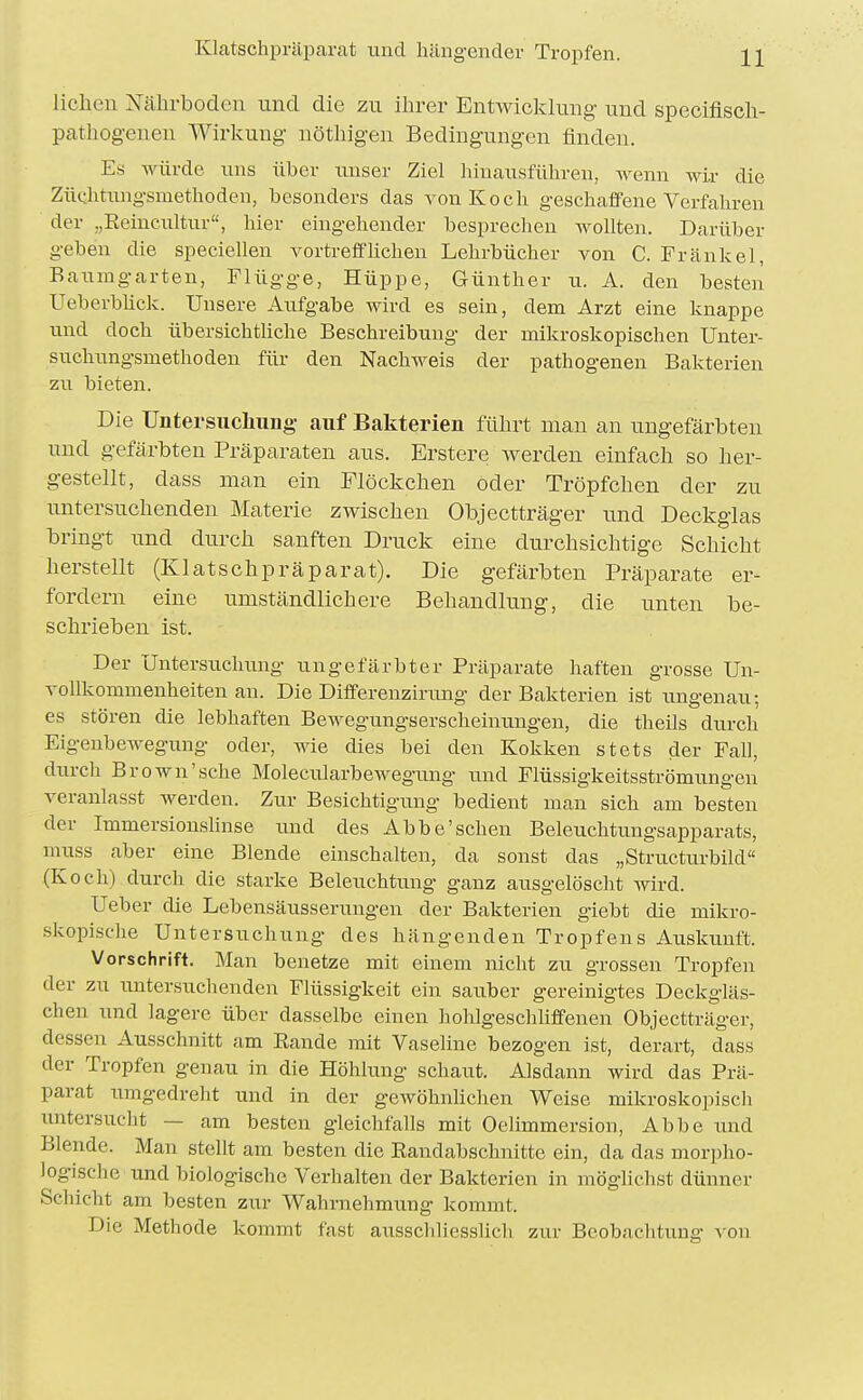 Klatschprilparat und hängender Tropfen. liehen Nährboden nncl die zu ihrer Entwicklung und specifiscli- pathog-enen Wirkung nöthigen Bedingungen finden. Es würde uns über iinser Ziel hinausführen, wenn wir die ZüQhtung-smethoden, besonders das von Koch geschaffene Verfahren der „Reincultur, hier eingehender besprechen wollten. Darüber geben die speciellen vortrefflichen Lehrbücher von C. Frankel, Banmgarten, Flügge, Hüppe, Günther xi. A. den besten Ueberblick. Unsere Aufgabe wird es sein, dem Arzt eine knappe und doch übersichthche Beschreibung der mikroskopischen Unter- suchungsmethoden für den Nachweis der pathogenen Bakterien zu bieten. Die üntersucliiing auf Bakterien führt man an ungefärbten und gefärbten Präparaten aus. Erstere werden einfach so her- gestellt, dass man ein Flöckchen öder Tröpfchen der zu untersuchenden Materie zwischen Objectträger und Deckglas bringt und durch sanften Druck eine durchsichtige Schicht herstellt (Klatschpräparat). Die gefärbten Präparate er- fordern eine umständlichere Behandlung, die unten be- schrieben ist. Der Untersuchung ungefärbter Präparate haften grosse Un- vollkommenheiten an. Die Differenzirung der Bakterien ist ungenau; es stören die lebhaften BcAvegungserscheinningen, die theils durch Eigenbewegung oder, wie dies bei den Kokken stets der Fall, durch Brown'sehe Molecularbewegung und Flüssigkeitsströmungen veranlasst werden. Zur Besichtigung bedient man sich am besten der Immersionshnse imd des Abbe'schen Beleuchtnngsapparats, muss aber eine Blende einschalten, da sonst das „StructurbUd (Koch) durch die starke Beleuchtung ganz ausgelösclit wird. Ueber die Lebensäusserungen der Bakterien giebt die mikro- skopische Untersuchung des hängenden Tropfens Auskunft. Vorschrift. Man benetze mit einem nicht zu grossen Tropfen der zu untersuchenden Flüssigkeit ein sau.ber gereinigtes Deckgläs- chen und lagere über dasselbe einen hohlgeschliffenen Objectträger, dessen Ausschnitt am Eande mit Vaseline bezogen ist, derart, dass der Tropfen genau in die Höhlung schaut. Alsdann wird das Prä- parat umgedreht und in der geAvöhnUchen Weise mikroskopisch untersucht — am besten gleichfalls mit Oelimmersion, Abbe und Blende. Man stellt am besten die Randabschnitte ein, da das morpho- logische und biologische Verhalten der Bakterien in möglichst dünner Schicht am besten zur Wahrnehmung kommt. Die Methode kommt fast ausscliliesslich zur Beobachtung von