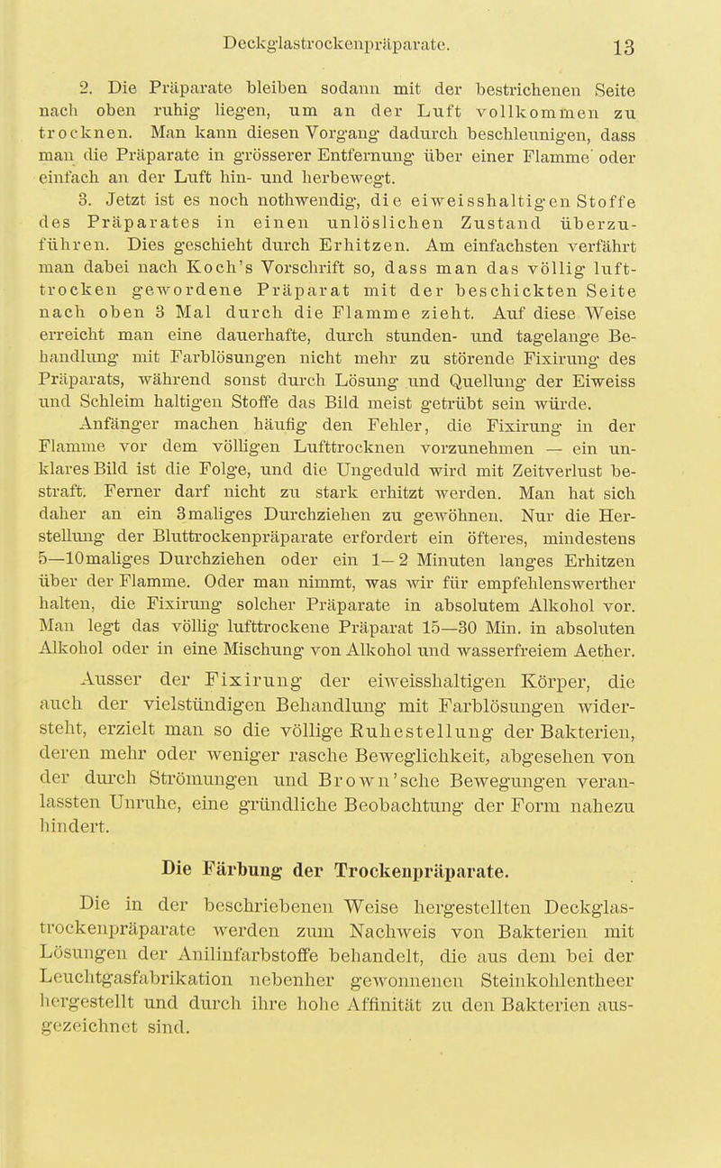 2. Die Präparate bleiben sodann mit der bestrichenen Seite nach oben ruhig liegen, um an der Luft vollkommen zu trocknen. Man kann diesen Vorgang dadurch beschleunigen, dass man die Präparate in grösserer Entfernung über einer Flamme' oder einfach an der Luft hin- und hei'bewegt. 3. Jetzt ist es noch nothwendig, die eiweisshaltigen Stoffe des Präparates in einen unlöslichen Zustand überzu- führen. Dies geschieht dtirch Erhitzen. Am einfachsten verfährt man dabei nach Koch's Vorschrift so, dass man das völlig luft- trocken g'ewordene Präparat mit der beschickten Seite nach oben 3 Mal durch die Flamme zieht. Auf diese Weise erreicht man eine dauerhafte, durch stunden- und tagelange Be- handlung' mit Farblösungen nicht mehr zu störende Fixirung des Präparats, während sonst durch Lösung und Quellung der Eiweiss und Schleim haltigen Stoffe das Bild meist getrübt sein würde. Anfänger machen häufig den Fehler, die Fixirung in der Flamme vor dem völligen Lufttrocknen vorzunehmen — ein un- klares Bild ist die Folge, und die Ungeduld wird mit Zeitverlust be- straft. Ferner darf nicht zu stark erhitzt werden. Man hat sich daher an ein 3 maliges Durchziehen zvi gewöhnen. Nur die Her- stellung der Bluttrockenpräparate erfordert ein öfteres, mindestens 5—lOmaliges Durchziehen oder ein 1—2 Minuten langes Erhitzen über der Flamme. Oder man nimmt, was wir für empfehlenswerther halten, die Fixirung solcher Präparate in absolutem Alkohol vor. Man legt das völHg lufttrockene Präparat 15—30 Min. in absoluten Alkohol oder in eine Mischung von Alkohol und wasserfreiem Aether. Ausser der Fixirung der eiweisslialtigen Körper, die auch der vielstündigen Behandlung mit Farblösungen wider- steht, erzielt man so die völlige Ruhestellung der Bakterien, deren mehr oder weniger rasche Beweglichkeit, abgesehen von der durch Strömungen und Brown'sehe Bewegungen veran- lassten Unruhe, eine gründliche Beobachtung der Form nahezu hindert. Die Färbung der Trockenpräparate. Die in der beschriebenen Weise hergestellten Deckgias- trockenpräparate werden zum Nachweis von Bakterien mit Lösungen der Anilinfarbstoffe behandelt, die aus dem bei der Leuchtgasfabrikation nebenher gewonnenen Steinkohlentheer hergestellt und durch ihre hohe Affinität zu den Bakterien aus- gezeichnet sind.