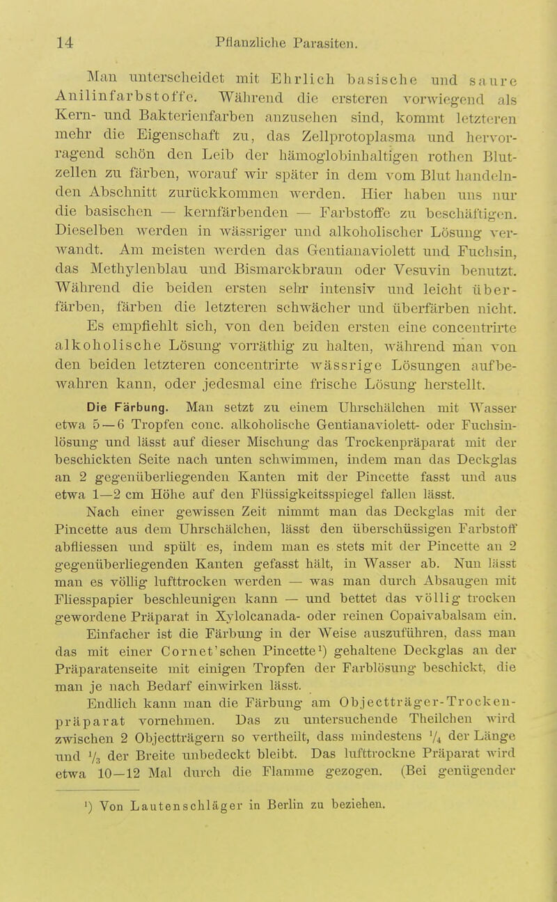 Man unterscheidet mit Ehrlicli basische und saure AnilinfarbStoffe. Während die ersteren vorwiegend als Kern- und Bakterienfarben anzusehen sind, kommt letzteren mehr die Eigenschaft zu, das Zellprotoplasma und hervor- ragend schön den Leib der hämoglobinhaltigen rothen Blut- zellen zu färben, worauf wir später in dem vom Blut handeln- den Abschnitt zurückkommen werden. Hier haben uns nur die basischen — kernfärbenden — Farbstoffe zu beschäftigen. Dieselben Averden in wässriger und alkoholischer Lösung ver- wandt. Am meisten Averden das Gentianaviolett und Fuchsin, das Methylenblau und Bismarckbraun oder Vesuvin benutzt. Während die beiden ersten sehr intensiv und leicht über- färben, färben die letzteren schwächer und überfärben nicht. Es empfiehlt sich, von den beiden ersten eine concentrirte alkoholische Lösung vorräthig zu halten, während nian von den beiden letzteren concentrirte wässrige Lösungen aufbe- wahren kann, oder jedesmal eine frische Lösung herstellt. Die Färbung. Man setzt zu einem Uhrscliälchen mit Wasser etwa 5 — 6 Tropfen conc. alkoholische Gentianaviolett- oder Fiichsiu- lösuug \md lässt auf dieser Mischung das Trockenpräparat mit der beschickten Seite nach unten schwimmen, indem man das Deckg'las an 2 gegenüberliegenden Kanten mit der Pincette fasst und aus etwa 1—2 cm Höhe auf den Flüssigkeitsspiegel fallen lässt. Nach einer gewissen Zeit nimmt man das Deckglas mit der Pincette aus dem Uhrschälchen, lässt den überschüssigen Farbstoff abfliessen und spült es, indem man es stets mit der Pincette an 2 gegenüberliegenden Kanten gefasst hält, in Wasser ab. Nun lässt man es völlig hifttrocken werden — was man durch Absaugen mit Füesspapier beschleunigen kann — und bettet das völlig trocken gewordene Präparat in Xylolcanada- oder reinen Copaivabalsam ein. Einfacher ist die Färbung in der Weise auszuführen, dass man das mit einer Cornet'schen Pincette^) gehaltene Deckglas an der Präparatenseite mit einigen Tropfen der Farblösung beschickt, die man je nach Bedarf einwirken lässt. EndUch kann man die Färbimg am Objectträger-Trocken- präparat vornehmen. Das zu untersuchende Theilchen wird zwischen 2 Objectträgern so vertheilt, dass mindestens V4 <ier Länge und V3 der Breite unbedeckt bleibt. Das lufttrockne Präparat wird etwa 10—12 Mal durch die Flamme gezogen. (Bei genügender ') Von Lautenschläger in Berlin zu beziehen.