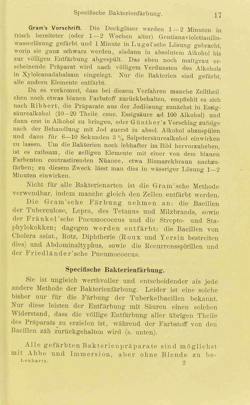 Gram's Vorschrift. Die Deckgläser werden 1 — 2 Minuten in frisch bereiteter (oder 1-2 Wochen alter) Gentianaviolettauilin- wasserlösung gefärbt und 1 Minute inLugol'sche Lösung gebracht, worin sie ganz schwarz werden, alsdann in absolutem Alkohol bis zur völligen Entfärbung abgespült. Das eben noch mattgrau er- scheinende Präparat wird nach völligem Verdunsten des Alkohols in Xylolcauadabalsam eingelegt. Nur die Bakterien sind gefärbt, alle andern Elemente entfärbt. Da es vorkommt, dass bei diesem Verfahren manche Zelltheil chen noch etwas blauen Farbstoff zurückbehalten, empfiehlt es sich nach Eibbert, die Präparate aus der Jodlösung zunächst in Essig- säurealkohol (10-20 Theüe conc. Essigsäure ad 100 Alkohol) und dann erst in Alkohol zu bringen, oder Günther's Vorschlag ziifolge nach der Behandlung mit Jod zuerst in absol. Alkohol abzuspülen lind dann für 6—10 Sekimden 3 o/,, Salpetersäurealkohol einwirken zu lassen. Um die Bakterien noch lebhafter im Bild hervorzuheben, ist es rathsam, die zelligen Elemente mit einer von dem blauen Farbenton contrastirenden Nüance, etwa Bismarckbraun nachzu- färben; zu diesem Zweck lässt man dies in wässriger Lösung 1—2 Minuten einwirken. Nicht für alle Bakterienarteii ist die Gram'sehe Methode verwendbar, indem manche gleich den Zellen entfärbt werden. Die Gram'sche Färbung nehmen an: die Bacillen der Tubercnlose, Lepra, des Tetanus und Milzbrands, sowie der Fränkel'sche Pneumococcus und die Strepto- und Sta- phylokokken; dagegen werden entfärbt: die Bacillen von Cholera asiat., Eotz, Diphtherie (Eoux und Yersin bestreiten dies) und Abdominaltyphus, sowie die Recurrensspirillen und der Friedländer'sehe Pneumococcus. Specifische Bakterienfärbung. Sie ist ungleich werthvoller und entscheidender als jede andere Methode der Bakterienfärbung. Leider ist eine solche bisher nur für die Färbung der Tuberkelbacillen bekannt. Nur diese leisten der Entfärbung mit Säuren einen solchen Widerstand, dass die völlige Entfärbung aller übrigen Theile des Präparats_zu erzielen ist, während der Farbstoff von den Bacillen zäh zurückgehalten wird (s. unten). Alle gefärbten Bakterienpräparate sind möglichst mit Abbe und Immersion, aber ohne Blende zu be- iden hart z. o