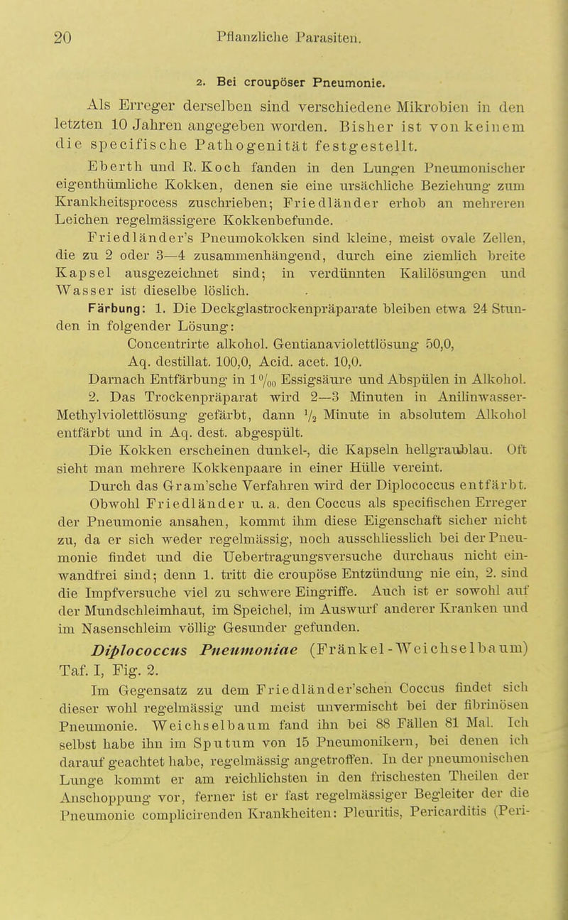2. Bei croupöser Pneumonie. Als Erreger derselben sind verschiedene Mikrobicn in den letzten 10 Jahren angegeben worden. Bisher ist von keinem die specifische Pathogenität festgestellt. Eberth und R. Koch fanden in den Lungen Pneumonischer eigenthümliche Kokken, denen sie eine ursächliche Beziehung zum Krankheitsprocess zuschrieben; Friedländer erhob an mehreren Leichen regelmässigere Kokkenbefunde. Friedländer's Pneumokokken sind kleine, meist ovale Zellen, die zu 2 oder 3—4 zusammenhängend, durch eine ziemlich breite Kapsel ausgezeichnet sind; in verdünnten Kalilösungen und Wasser ist dieselbe löslich. Färbung: 1. Die Deckglastrockenpräparate bleiben etwa 24 Stun- den in folgender Lösung: Concentrirte alkohol. Gentianaviolettlösung 50,0, Aq. destillat. 100,0, Acid. acet. 10,0. Darnach Entfärbung in 1 %o Essigsäure und Abspülen in Alkohol. 2. Das Trockenpräparat wird 2—3 Minuten in Anilinwasser- Methylviolettlösung gefärbt, dann V2 Minute in absolutem Alkohol entfärbt und in Aq. dest. abgespült. Die Kokken erscheinen dunkel-, die Kapseln hellgraublau. Oft sieht man mehrere Kokkenpaare in einer Hülle vereint. Durch das Gram'sche Verfahren wird der Diplococcus entfärbt. Obwohl Friedländer u. a. den Coccus als specifischen Erreger der Pneumonie ansahen, kommt ihm diese Eigenschaft sicher nicht zu, da er sich weder regelmässig, noch ausschliesslich bei der Pneu- monie findet und die Uebertragungsversuche durchaus nicht ein- wandfrei sind; denn 1. tritt die croupöse Entzündung nie ein, 2. sind die Impfversuche viel zu schwere Eingriffe. Auch ist er sowohl auf der Mundschleimliaut, im Speichel, im Auswurf anderer Kranken und im Nasenschleim völlig Gesunder gefunden. Diplococcus Pneumoniae (Frankel-Weichsel bäum) Taf. I, Fig. 2. Im Gegensatz zu dem Friedländer'schen Coccus findet sieh dieser wohl regelmässig und meist unvermischt bei der fibrinösen Pneumonie. Weichselbaum fand ihn bei 88 Fällen 81 Mal. Ich selbst habe ihn im Sputum von 15 Pneumonikern, bei denen ich darauf geachtet habe, regelmässig angetroffen. In der pneumonischen Lunge kommt er am reichlichsten in den frischesten Theilen der Anschoppung vor, ferner ist er fast regelmässiger Begleiter der die Pneumonie comphcirenden Krankheiten: Pleuritis, Pericarditis (Peri-
