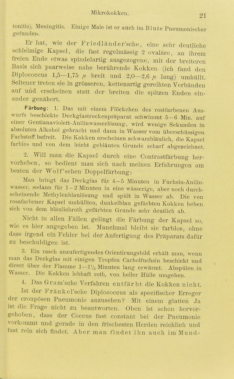 21 tonitis), Meningitis. Einige Male ist er auch im Blute Pneumonischer g'efunclen. Er hat, wie der Friedländer'sclie, eine sehr deutliche schleimige Kapsel, die fast regelmässig 2 ovaläre, an ilirem freien Ende etAvas spindelartig ausgezogene, mit der breiteren Basis sich paarweise nahe berührende Kokken (ich fand den Diplococcus 1,5—1,75 jx breit und 2,0—2,6 ij. lang) umhüllt. Seltener treten sie in grösseren, kettenartig gereihten Verbänden auf und erscheinen statt der breiten die spitzen Enden ein- ander genähert. Färbung: 1. Das mit einem Flöckchen des rostfarbenen Aus- wurfs beschickte Deckglastrockenpräparat schwimmt 5-6 Min. auf einer Gentianaviolett-Anilinwasserlösung, wird wenige Sekimden in absoluten Alkohol gebracht und dann in Wasser vom überschüssigen Farbstoff befreit. Die Kokken erscheinen schwarzbläuUch, die Kapsel farblos lind von dem leicht gebläuten Grunde scharf abgezeichnet. 2. Will man die Kapsel durch eine Contrastfärbung her- vorheben, so bedient man sich nach meinen Erfahrungen am besten der Wolf sehen Doppelfärbung: Man bringt das Deckglas für 4—5 Minuten in Fuchsin-Anilin- wasser, sodann für 1-2 Minuten in eine wässerige, aber noch durch- scheinende Methylenblaulösung und spült in Wasser ab. Die von rosafarbener Kapsel umhüllten, dunkelblau gefärbten Kokken heben sich von dem bläulichroth gefärbten Grunde sehr deutlich ab. Nicht in allen Fällen gelingt die Färbung der Kapsel so, wie es hier angegeben ist. Manchmal bleibt sie farblos, ohne dass irgend ein Fehler bei der Anfertigung des Präparats dafür zu beschuldigen ist. 3. Ein rasch anzufertigendes Orientirungsbild erhält man, wenn man das Deckglas mit einigen Tropfen Carbolfuchsin beschickt imd direct über der Flamme 1-lV,, Minuten lang erwärmt. Abspülen in Wasser. Die Kokken lebhaft roth, von heller Hülle umgeben. 4. Das Gram'sche Verfahren entfärbt die Kokken nicht. Ist der Frankel'sche Diplococcus als specifischer Erreger der croupösen Pneumonie anzusehen? Mit einem glatten Ja ist die Frage nicht zu beantworten. Oben ist schon hervor- gehoben, dass der Coccus fast constant bei der Pneumonie vorkommt und gerade in den frischesten Herden reichlich und fast rein sich findet. Aber man findet ihn auch im Mund-