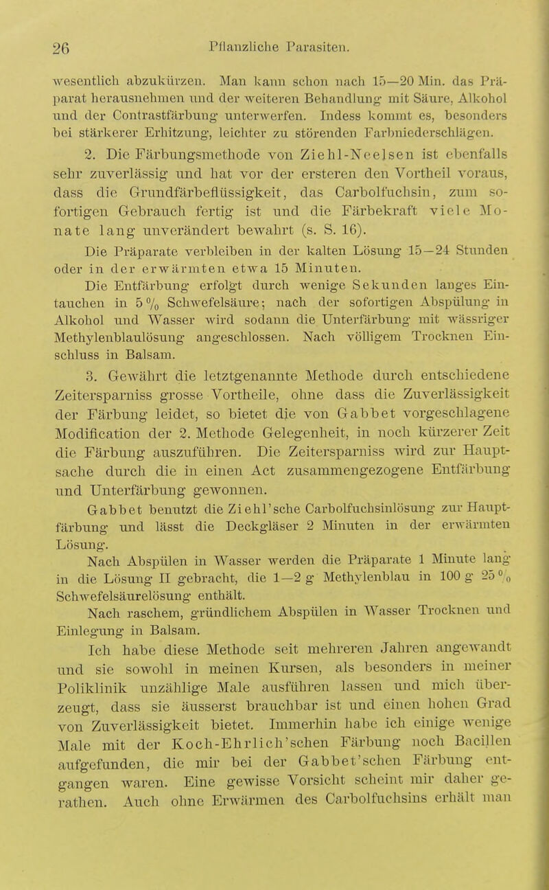 wesentlich abzukürzen. Man kann schon nach 15—20 Min. das Prä- parat herausnehmen und der weiteren Behandlung mit Säure, Alkohol und der Contrastfärbung- unterwerfen. Indess kommt es, besonders bei stärkerer Erhitzung, leichter zu störenden Farbniederschlägen. 2. Die Färbungsmethode von Ziehl-Neelsen ist ebenfalls sehr zuverlässig und hat vor der ersteren den Vortheil voraus, dass die Grundfärbefiüssigkeit, das Carbolfuchsin, zum so- fortigen Gebrauch fertig ist und die Färbekraft viele Mo- nate lang unverändert bewahrt (s. S. 16). Die Präparate verbleihen in der kalten Lösung 15—24 Stunden oder in der erwärmten etwa 15 Minuten. Die Entfärbung erfolgt durch wenige Sekunden langes Ein- tauchen in 5% Schwefelsäure-, nach der sofortigen Abspülung in Alkohol und Wasser wird sodann die Unterfärbung mit wässriger Methylenblaulösung angeschlossen. Nach vöUigem Trocknen Ein- schluss in Balsam. 3. Gewährt die letztgenannte Methode durch entschiedene Zeitersparniss grosse Vortheile, ohne dass die Zuverlässigkeit der Färbung leidet, so bietet die von Gabbet vorgeschlagene Modifleation der 2. Methode Gelegenheit, in noch kürzerer Zeit die Färbung auszuführen. Die Zeitersparniss wird zur Haupt- sache durch die in eineii Act zusammengezogene Entfärbung und Unterfärbung gewonnen. Gabbet bemitzt die Ziehl'sehe Carbolfuchsinlösung zur Haupt- färbung und lässt die Deckgläser 2 Minuten in der erwärmten Lösung. Nach Abspülen in Wasser werden die Präparate 1 Minute lang in die Lösung II gebracht, die 1—2 g Methylenblau in 100 g 2ö° „ Schwefelsäurelösuug enthält. Nach raschem, gründhchem Abspülen in Wasser Trocknen und Einlegimg in Balsam. Ich habe diese Methode seit mehreren Jahren angewandt und sie sowohl in meinen Kursen, als besonders in meiner Poliklinik unzählige Male ausführen lassen und mich über- zeugt, dass sie äusserst brauchbar ist und einen hohen Grad von Zuverlässigkeit bietet. Immerhin habe ich einige wenige Male mit der Koch-Ehrlich'schen Färbung noch Bacillen aufgefunden, die mir bei der Gabbet'sehen Färbung ent- gangen waren. Eine gewisse Vorsicht scheint mir daher ge- rathen. Auch ohne Erwärmen des Carbolfuchsins erhält man