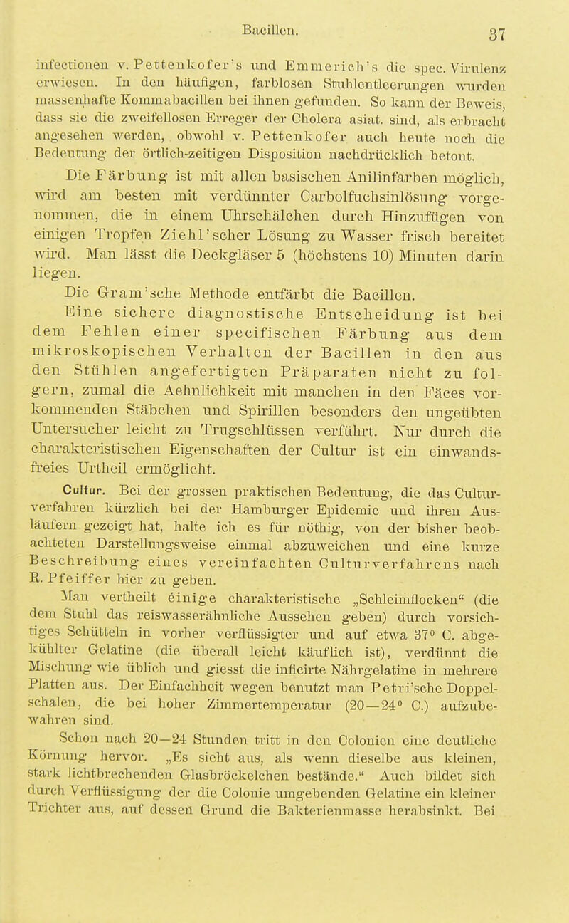 infectionen v. Pettenkofer's und Emmericlrs die spec. Virulenz erwiesen. In den häufigen, farblosen Stiihlentleerungen wurden massenhafte Kommabacillen bei ihnen gefunden. So kann der Beweis, dass sie die zweifellosen Erreger der Cholera asiat. sind, als erbracht angesehen werden, obwohl v. Pettenkofer auch heute noch die Bedeutung der örtlich-zeitigen Disposition nachdrücklich betont. Die Färbung ist mit allen basischen Anilinfarben möglich, wird am besten mit verdünnter Carbolfuchsinlösung vorge- nommen, die in einem Ulirschälchen durch Hinzufügen von einigen Tropfen Ziehl'scher Lösung zu Wasser frisch bereitet wird. Man lässt die Deckgläser 5 (höchstens 10) Minuten darin liegen. Die Gram'sehe Methode entfärbt die Bacillen. Eine sichere diagnostische Entscheidung ist bei dem Fehlen einer specifischen Färbung aus dem mikroskopischen Verhalten der Bacillen in den aus den Stühlen angefertigten Präparaten nicht zu fol- gern, zumal die Aehnlichkeit mit manchen in den Fäces vor- kommenden Stäbchen und Spirillen besonders den ungeübten Untersucher leicht zu Trugschlüssen verführt. Niu durch die charakteristischen Eigenschaften der Cultur ist ein einwands- freies Urtheil ermöglicht. Cultur. Bei der grossen praktischen Bedeutung, die das Cultur- verfahren kürzlich bei der Hamburger Epidemie und ihren Aus- läufern gezeigt hat, halte ich es für nöthig, von der bisher beob- achteten Darstellungsweise einmal abzuweichen und eine kurze Beschreibung eines vereinfachten Culturverfahrens nach R.Pfeiffer hier zu geben. Man vertheilt einige charakteristische „Schleimflocken'' (die dem Stuhl das reiswasserähnHche Aussehen geben) durch vorsich- tiges Schütteln in vorher verflüssigter und auf etwa 37» C. abge- kühlter Gelatine (die überall leicht käuflich ist), verdünnt die Mischung wie üblich und giesst die inficirte Nährgelatine in mehrere Platten aus. Der Einfachheit wegen benutzt man Petri'sche Doppel- schalen, die bei hoher Zimmertemperatur (20 — 24 C.) aufzube- wahren sind. Schon nach 20—24 Stunden tritt in den Colonicn eine deutliche Körnung hervor. „Es sieht aus, als wenn dieselbe aus kleinen, stark lichtbrechenden Glasbröckelchen bestände. Auch bildet sich durch Verflüssigung der die Colonie umgebenden Gelatine ein kleiner Trichter aus, auf dessen Grund die Bakterienmasse herabsinkt. Bei