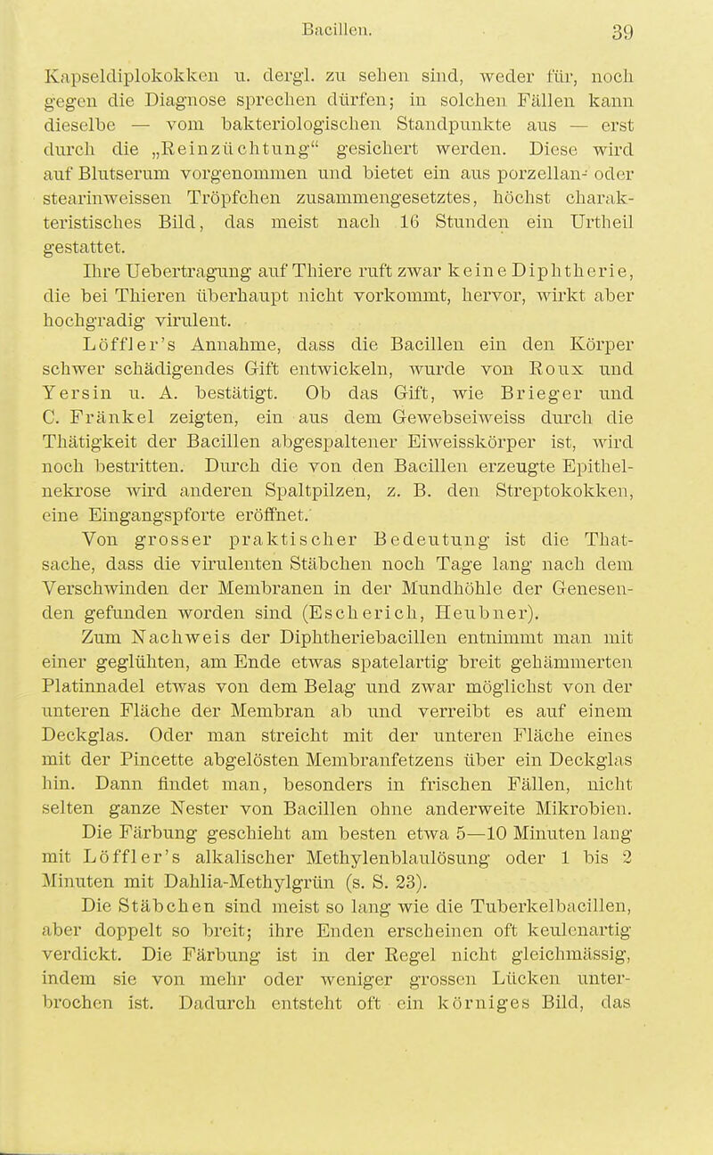 Kapseldiplokokkeii u. cTergl. zu sehen sind, weder für, noch gegen die Diagnose sprechen dürfen; in solchen Fällen kann dieselbe — vom bakteriologischen Standpunkte aus — erst durch die „Reinzüchtung gesichert werden. Diese wird auf Blutserum vorgenommen und bietet ein aus porzellan- oder stearinweissen Tröpfchen zusammengesetztes, höchst charak- teristisches Bild, das meist nach 16 Stunden ein Urtheil gestattet. Ihre Uebertragung auf Thiere ruft zwar keine Diphtherie, die bei Thieren überhaupt nicht vorkommt, hervor, wirkt aber hochgradig virulent. Löffler's Annahme, dass die Bacillen ein den Körper schwer schädigendes Gift entwickeln, wurde von Roux und Y er sin u. A. bestätigt. Ob das Gift, wie Brieger und C. Fränkel zeigten, ein aus dem GewebseiAveiss durch die Thätigkeit der Bacillen abgespaltener Eiweisskörper ist, wird noch bestritten. Durch die von den Bacillen erzeugte Epithel- nekrose wird anderen Spaltpilzen, z. B. den Streptokokken, eine Eingangspforte eröfihet. Von grosser praktischer Bedeutung ist die That- sache, dass die virulenten Stäbchen noch Tage lang nach dem Verschwinden der Membranen in der Mundhöhle der Genesen- den gefunden worden sind (Escherich, Heubner), Zum Nachweis der Diphtheriebacillen entnimmt man mit einer geglühten, am Ende etwas spatelartig breit gehämmerten Platinnadel etwas von dem Belag und zwar möglichst von der unteren Fläche der Membran ab und verreibt es auf einem Deckglas. Oder man streicht mit der unteren Fläche eines mit der Pincette abgelösten Membranfetzens über ein Deckglas hin. Dann findet man, besonders in frischen Fällen, nicht selten ganze Nester von Bacillen ohne anderweite Mikrobien. Die Färbung geschieht am besten etwa 5—10 Minuten lang mit Löffler's alkalischer Methylenblaulösung oder 1 bis 2 Minuten mit Dahlia-Methylgrün (s. S. 23). Die Stäbchen sind meist so lang wie die Tuberkelbacillen, aber doppelt so breit; ihre Enden erscheinen oft keulcnartig verdickt. Die Färbung ist in der Regel nicht gleichmässig, indem sie von mehr oder weniger grossen Lücken unter- brochen ist. Dadurch entsteht oft ein körniges Bild, das