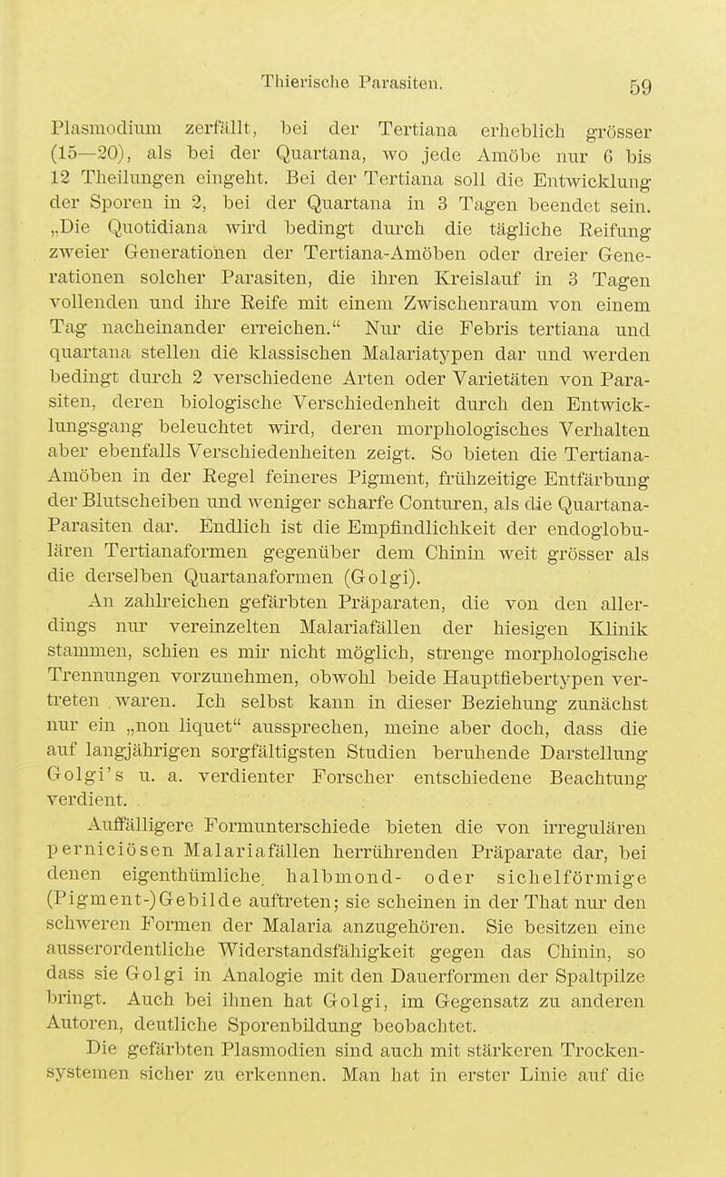 Plasmodium zerfällt, bei der Tertiana erheblich grösser (15—20), als bei der Quartana, wo jede Amöbe nur 6 bis 12 Theilungen eingeht. Bei der Tertiana soll die Entwicklung der Sporen in 2, bei der Quartana in 3 Tagen beendet sein. ,,Die Quotidiana wird bedingt durch die tägliche Reifung zweier Generationen der Tertiana-Amöben oder dreier Gene- rationen solcher Parasiten, die ihren Kreislauf in 3 Tagen vollenden und ihre Eeife mit einem Zwischenraum von einem Tag nacheinander erreichen. Nur die Febris tertiana und quartana stellen die klassischen Malariatypen dar und werden bedingt durch 2 verschiedene Arten oder Varietäten von Para- siten, deren biologische Verschiedenheit durch den Entwick- lungsgang beleuchtet wird, deren morphologisches Verhalten aber ebenfalls Verschiedenheiten zeigt. So bieten die Tertiana- Amöben in der Eegel feineres Pigment, frühzeitige Entfärbung der Blutscheiben und weniger scharfe Conturen, als die Quartana- Parasiten dar. Endlich ist die Empfindlichkeit der endogiobu- lären Tertianaformen gegenüber dem Chinin weit grösser als die derselben Quartanaformen (Golgi). An zahlreichen gefärbten Präparaten, die von den aller- dings nur vereinzelten Malariafällen der hiesigen Klinik stammen, schien es mir nicht möglich, strenge morphologische Trennungen vorzunehmen, obwohl beide Hauptfiebertypen ver- treten waren. Ich selbst kann in dieser Beziehung zunächst nur ein „non liquet aussprechen, meine aber doch, dass die auf langjährigen sorgfältigsten Studien beruhende Darstellung Golgi's u. a. verdienter Forscher entschiedene Beachtung verdient. Auffälligere Formunterschiede bieten die von irregulären perniciösen Malariafällen herrührenden Präparate dar, bei denen eigenthümliche, halbmond- oder sichelförmige (Pigment-)Gebilde auftreten; sie scheinen in der That nm- den schweren Formen der Malaria anzugehören. Sie besitzen eine ausserordentliche Widerstandsfähigkeit gegen das Chinin, so dass sie Golgi in Analogie mit den Dauerformen der Spaltpilze bringt. Auch bei ihnen hat Golgi, im Gegensatz zu anderen Autoren, deutliche Sporenbildung beobachtet. Die gefärbten Plasmodien sind auch mit stärkeren Trocken- systemen sicher zu erkennen. Man hat in erster Linie auf die