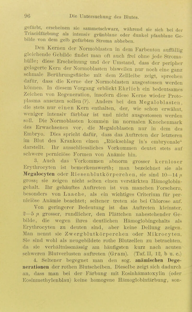 gefärbt, erselieinen sie sammetscliwarz, Avährend sie sich bei der Triacidfärbung als intensiv grünblaue oder dunkel pfaublaue Ge- bilde von dem gelb gefärbten Stroma abheben. Den Kernen der Normoblastcn in dem Farbenton auffallig- gleichende Gebilde findet man oft auch frei ohne jede Stroma- liülle; diese Erscheinung und der Umstand, dass der peripher gelagerte Kern der Nonnoblasten bisweilen nur noch eine ganz schmale Berührungsfläche mit dem Zellleibe zeigt, sprechen dafür, dass die Kerne der Normoblasten ausgcstossen werden können. In diesem Vorgang erblickt Ehrlich ein bedeutsames Zeichen von Regeneration, insofern diese Kerne wieder Proto- plasma ansetzen sollen (?). Anders bei den Megaloblasten, die stets nur einen Kern enthalten, der, wie schon erwähnt, weniger intensiv färbbar ist und nicht ausgestossen Averden soll. Die Normoblasten kommen im normalen Knochenmark des Erwachsenen vor, die Megaloblasten nur in dem des Embryo. Dies spricht dafür, dass das Auftreten der letzteren im Blut des Kranken einen „Rückschlag in's embryonale darstellt. Ihr ausschliessliches Vorkommen deutet stets auf schwere perniciöse Formen von Anämie hin. 3. Auch das Vorkommen abnorm grosser kernloser Erythrocyten ist bemerkenswerth; man bezeichnet sie als Megalocyten oder Riesenblutkörperchen, sie sind 10—14// gross; sie zeigen nicht selten einen verstärkten Hämoglobin- gehalt. Ihr gehäuftes Auftreten ist von manchen Forschern, besonders von Laache, als ein wichtiges Criterium für per- niciöse Anämie beachtet; seltener treten sie bei Chlorose auf. Von geringerer Bedeutung ist das Auftreten kleinster, 2—5 jj. grosser, rundlicher, den Plättchen nahestehender Ge- bilde, die wegen ihres deutlichen Hämogiobingehalts als Erj^throcyten zu deuten sind, aber keine Dellung zeigen. Man nennt sie Zwergblutkörperchen oder Mikrocj-ten. Sie sind Avohl als neugebildete rothe Blutzellen zu betrachten, da sie verhältnissmässig am häufigsten kurz nach acuten schAveren Blutverlusten auftreten (Gram). (Taf. II, 12, b u. c.) 4. Seltener begegnet man den sog. anämischen Dege- nerationen der rothen Blutscheiben. Dieselbe zeigt sich dadurch an, dass man bei der Färbung mit Eosinhämatoxylin (oder Eosinmethylenblau) keine homogene Hämoglobinfärbung, son-