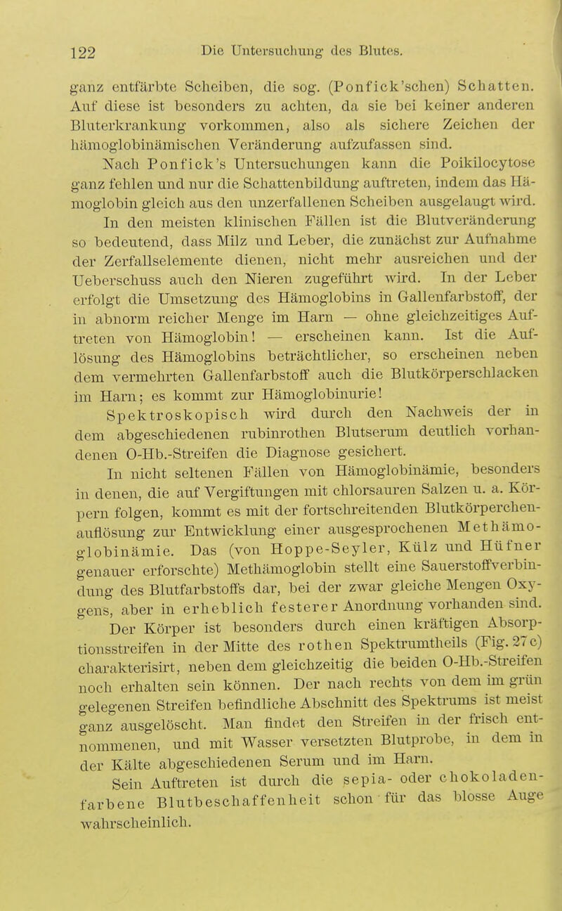 ganz entfärbte Scheiben, die sog. (Ponf ick'sehen) Schatten. Auf diese ist besonders zu acliten, da sie bei keiner anderen Bluterlcrankung vorkommen, also als sichere Zeichen der liämoglobinämischen Veränderung aufzufassen sind. Nach Pon fiele's Untersuchungen kann die Poikilocytose ganz fehlen und nur die Schattenbildung auftreten, indem das Hä- moglobin gleich aus den unzerfallenen Scheiben ausgelaugt wird. In den meisten klinischen Fällen ist die Blutveränderung so bedeutend, dass Milz und Leber, die zunächst zur Aufnahme der Zerfallselemente dienen, nicht mehr ausreichen und der Ueberschuss auch den Nieren zugeführt wird. In der Leber erfolgt die Umsetzung des Hämoglobins in Gallenfarbstoff, der in abnorm reicher Menge im Harn — ohne gleichzeitiges Auf- treten von Hämoglobin! — erscheinen kann. Ist die Auf- lösung des Hämoglobins beträchtlicher, so erscheinen neben dem vermehrten Gallenfarbstoff auch die Blutkörperschlacken im Harn; es kommt zur Hämoglobinurie! Spektroskopisch wird durch den Nachweis der in dem abgeschiedenen rubinrothen Blutserum deutlich vorhan- denen O-Hb.-Streifen die Diagnose gesichert. In nicht seltenen Fällen von Hämoglobinämie, besonders in denen, die auf Vergiftungen mit chlorsauren Salzen u. a. Kör- pern folgen, kommt es mit der fortschreitenden Blutkörperchen- auflösung zur Entwicklung einer ausgesprochenen Methämo- globinämie. Das (von Hoppe-Seyler, Külz und Hüfner genauer erforschte) Methämoglobin stellt eine Sauerstoffverbiu- dung des Blutfarbstoffs dar, bei der zwar gleiche Mengen Oxy- gens, aber in erheblich festerer Anordnung vorhanden sind. Der Körper ist besonders durch einen kräftigen Absorp- tionsstreifen in der Mitte des rothen Spektrumtheils (Fig. 27c) charakterisirt, neben dem gleichzeitig die beiden O-Hb.-Streifen noch erhalten sein können. Der nach rechts von dem im grün gelegenen Streifen befindliche Abschnitt des Spektrums ist meist ganz ausgelöscht. Man findet den Streifen in der frisch ent- nommenen, und mit Wasser versetzten Blutprobe, in dem in der Kälte abgeschiedenen Serum und im Harn. Sein Auftreten ist durch die sepia- oder chokoladen- farbene Blutbeschaffenheit schon für das blosse Auge wahrscheinlich.