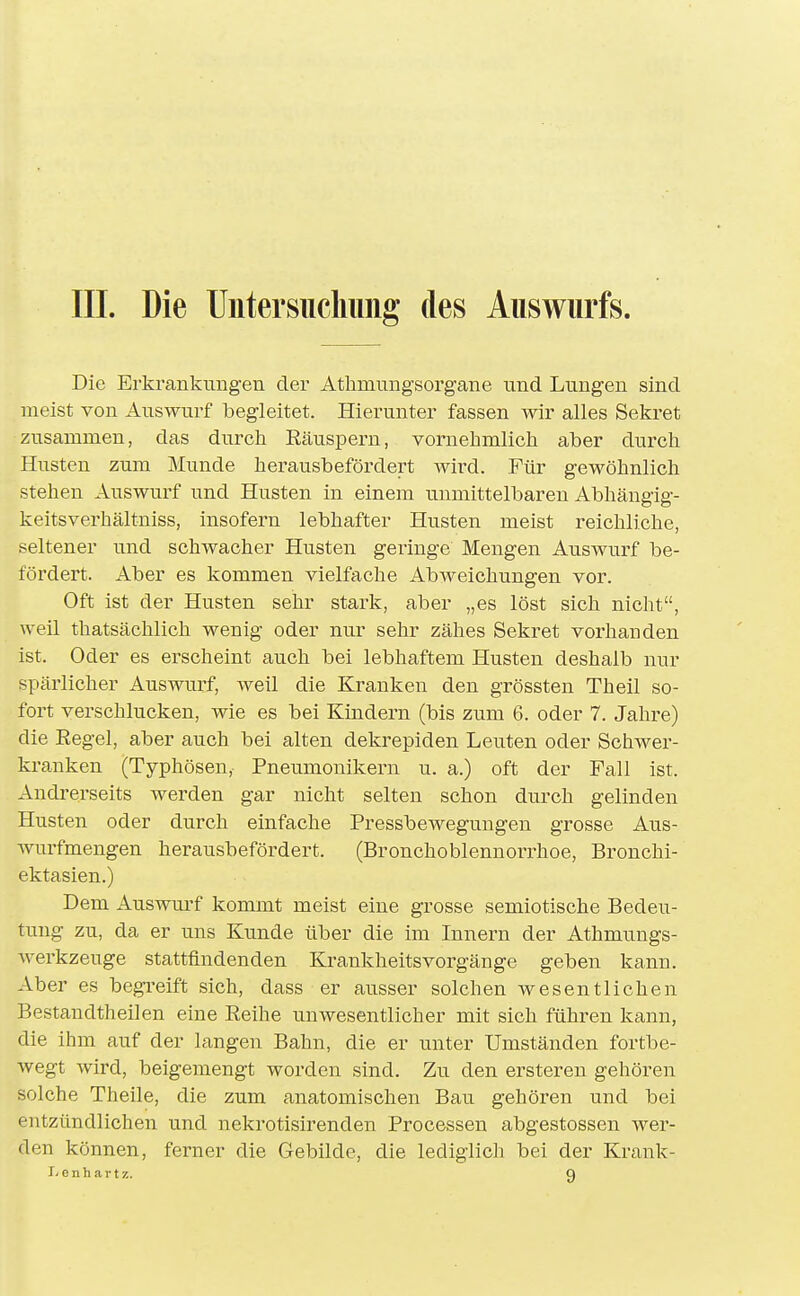 III. Die Untersiicliimg des Auswurfs. Die Erkrankungen der Atlimungsorgane und Lungen sind meist von Auswurf begleitet. Hierunter fassen wir alles Sekret zusammen, das durch Räuspern, vornehmlich aber durch Husten zum Munde herausbefördert wird. Für gewöhnlich stehen Auswurf und Husten in einem unmittelbaren Abhängig- keitsverhältniss, insofern lebhafter Husten meist reichliche, seltener und schwacher Husten geringe Mengen Auswurf be- fördert. Aber es kommen vielfache Abweichungen vor. Oft ist der Husten sehr stark, aber „es löst sich nicht, weil thatsächlich wenig oder nur sehr zähes Sekret vorhanden ist. Oder es erscheint auch bei lebhaftem Husten deshalb nur spärlicher Auswurf, weil die Kranken den grössten Theil so- fort verschlucken, wie es bei Kindern (bis zum 6. oder 7. Jahre) die Eegel, aber auch bei alten dekrepiden Leuten oder Schwer- kranken (Typhösen, Pneumonikern u. a.) oft der Fall ist. Andrerseits werden gar nicht selten schon durch gelinden Husten oder durch einfache Pressbewegungen grosse Aus- Avurfmengen herausbefördert. (Bronchoblennorrhoe, Bronchi- ektasien.) Dem Auswurf kommt meist eine grosse semiotische Bedeu- tung zu, da er uns Kunde über die im Innern der Athmungs- Averkzeuge stattfindenden Krankheitsvorgänge geben kann. Aber es begreift sich, dass er ausser solchen wesentlichen Bestandtheilen eine Reihe unwesentlicher mit sich führen kann, die ihm auf der langen Bahn, die er unter Umständen fortbe- Avegt Avird, beigemengt worden sind. Zu den ersteren gehören solche Theile, die zum anatomischen Bau gehören und bei entzündlichen und nekrotisirenden Processen abgestossen Aver- den können, ferner die Gebilde, die lediglich bei der Krank- I'Cnhartz. Q