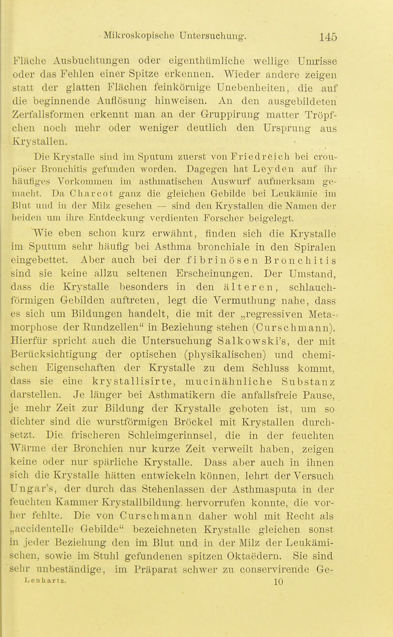 Fläche Ausbuchtungen oder eigenthümliche wellige Umrisse oder das Fehlen einer Spitze erkennen. Wieder ändere zeigen statt der glatten Flächen feinkörnige Unebenheiten, die auf die beginnende Auflösung hinweisen. An den ausgebildeten Zerfallsformen erkennt man an der Gruppirung matter Tröpf- chen noch mehr oder weniger deutlich den Ursprung aus Kry stallen. Die Kiystalle sind hii Sputum zuerst voia Fried reich bei crou- püser Bronchitis gefunden worden. Dagegen hat Leyden auf ihr häufiges Vorlcommeu im asthmatischen Auswurf aiifmerksam ge- macht. Da Charcot g-anz die gleichen Gebilde bei Leukämie im Bhit und in der Milz gesehen — sind den Krystallen die Namen der beiden um ihre Eutdeckimg verdienteiT Forscher beigelegt. Wie eben schon kurz erwähnt, finden sich die Krystalle im Sputum sehr häufig bei Asthma bronchiale in den Spiralen eingebettet. Aber auch bei der fibrinösen Bronchitis sind sie keine allzu seltenen Erscheinungen. Der Umstand, dass die Krystalle besonders in den älteren, schlauch- förmigen Gebilden auftreten, legt die Vermuthung nahe, dass es sich um Bildungen handelt, die mit der „regressiven Meta- morphose der Rundzellen in Beziehung stehen (Curschmann). Hierfür spricht auch die Untersuchung Salkowski's, der mit Berücksichtigung der optischen (physikalischen) und chemi- schen Eigenschaften der Krystalle zu dem Schluss kommt, dass sie eine krystallisirte, mucinähnliche Substanz darstellen. Je länger bei Asthmatikern die anfallsfreie Pause, je mehr Zeit zur Bildung der Krystalle geboten ist, um so dichter sind die wurstförmigen Bröckel mit Krystallen durch- setzt. Die frischeren Schleimgerinnsel, die in der feuchten Wärme der Bronchien nur kurze Zeit verweilt haben, zeigen keine oder nur spärliche Krystalle. Dass aber auch in ihnen sich die Krystalle hätten entwickeln können, lehrt der Versuch Ungar's, der durch das Stehenlassen der Asthmasputa in der feuchten Kammer Krystallbildung. hervorrufen konnte, die vor- her fehlte. Die von Curschmann daher wohl mit Recht als „accidentelle Gebilde bezeichneten Krystalle gleichen sonst in jeder Beziehung den im Blut und in der Milz der Leukämi- schen, sowie im Stuhl gefundenen spitzen Oktaedern. Sie sind sehr unbeständige, im Präparat schwer zu conservirende Ge- igen hart z. IQ