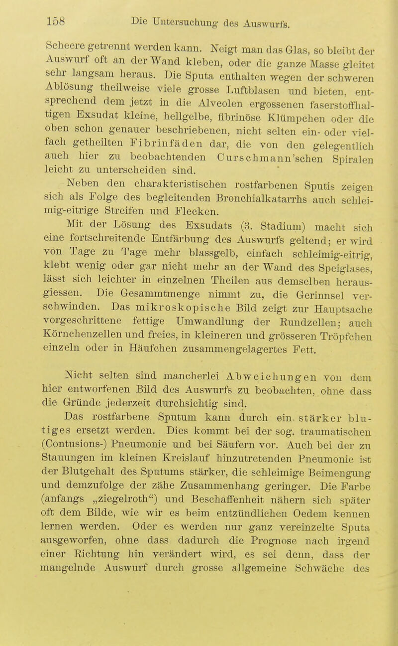 Scheere getrennt werden kann. Neigt man das Glas, so bleibt der Auswurf oft an der Wand kleben, oder die ganze Masse gleitet sehr langsam heraus. Die Sputa enthalten wegen der schweren Ablösung theilweise viele grosse Luftblasen und bieten, ent- sprechend dem jetzt in die Alveolen ergossenen faserstoffhal- tigen Exsudat kleine, hellgelbe, fibrinöse Klümpchen oder die oben schon genauer beschriebenen, nicht selten ein- oder viel- fach gethcilten Fibrinfäden dar, die von den gelegentlich auch hier zu beobachtenden Curschraann'sehen Spiralen leicht zu vinterscheiden sind. Neben den charakteristischen rostfarbenen Sputis zeigen sich als Folge des begleitenden Bronchialkatarrhs auch schlei- mig-eitrige Streifen und Flecken. Mit der Lösung des Exsudats (3. Stadium) macht sich eine fortschreitende Entfärbung des Auswurfs geltend; er wird von Tage zu Tage mehr blassgelb, einfach schleimig-eitrig, klebt wenig oder gar nicht mehr an der Wand des Speiglases, lässt sich leichter in einzelnen Theilen aus demselben heraus- giessen. Die Gesammtmenge nimmt zu, die Gerinnsel ver- schwinden. Das mikroskopische Bild zeigt zm- Hauptsache vorgeschrittene fettige Umwandlung der Eundzellen: auch Körnchenzellen und freies, in kleineren und grösseren Tröpfchen einzeln oder in Häufchen zusammengelagertes Fett. Nicht selten sind mancherlei Abweichungen von dem hier entworfenen Bild des Auswurfs zu beobachten, ohne dass die Gründe jederzeit durchsichtig sind. Das rostfarbene Sputum kann durch ein stärker blu- tiges ersetzt werden. Dies kommt bei der sog. traumatischen (Contusions-) Pneumonie und bei Säufern vor. Auch bei der zu Stauungen im kleinen Kreislauf hinzutretenden Pneumonie ist der Blutgehalt des Sputums stärker, die schleimige Beimengmig und demzufolge der zähe Zusammenhang geringer. Die Farbe (anfangs „ziegelroth) und Beschaffenheit nähern sich später oft dem Bilde, wie wir es beim entzündlichen Oedem kennen lernen werden. Oder es werden nur ganz vereinzelte Sputa ausgeworfen, ohne dass dadurch die Prognose nach irgend einer Richtung hin verändert wird, es sei denn, dass der mangelnde Auswurf durch grosse allgemeine Schwäche des