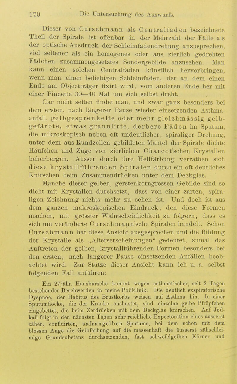 Dieser von Curschmann als Centralfaden bezeichnete Theil der Spirale ist olfenbar in der Mehrzahl der Fälle als der optische Ausdruck der Schleimfadendrehung anzusprechen, viel seltener als ein homogenes oder aus zierlich gedrehten Fädchen zusammengesetztes Sondergebilde anzusehen. .Man kann einen solchen Centralfaden künstlich hervorbringen, Avenn man einen beliebigen Schleimfaden, der an dem einen Ende am Objectträger fixirt wird, vom anderen Ende her mit einer Pincette 30—40 Mal um sich selbst dreht. Gar nicht selten findet man, und zwar ganz besonders bei dem ersten, nach längerer Pause wieder einsetzenden Asthma- anfall, gelbgesprenkelte oder mehr gleichmässig gelb- gefärbte, etwas granulirte, derbere Fäden im Sputum, die mikroskopisch neben oft undeutlicher, spiraliger Drehung, unter dem aus Rundzellen gebildeten Mantel der Spirale dichte Häufchen und Züge von zierlichen Charcot'schen Krystallen beherbergen. Ausser durch ihre Hellfärbung verrathen sich diese krystallführenden Spiralen durch ein oft deutliches Knirschen beim Zusammendrücken unter dem Deckglas. Manche dieser gelben, gerstenkorngrossen Gebilde sind so dicht mit Krystallen durchsetzt, dass von einer zarten, spira- ligen Zeichnung nichts mehr zu sehen ist. Und doch ist aus dem ganzen makroskopischen Eindruck, den diese Formen machen, mit grösster Wahrscheinlichkeit zu folgern, dass es sich um veränderte Curschmann'sche Spiralen handelt. Schon Curschmann hat diese Ansicht ausgesprochen und die Bildung der Krystalle als „Alterserscheinungen gedeutet, zumal das Auftreten der gelben, krystallführenden Formen besonders bei den ersten, nach längerer Pause einsetzenden Anfällen beob- achtet wird. Zur Stütze dieser Ansicht kann ich u. a. selbst folgenden Fall anführen: Ein 27jähr. Hausbursche Itommt wegen asthmatischer, seit 2 Tagen bestehender Beschwerden in meine Poliklinilf. Die deutlich exspiratorische Dyspnoe, der Habitus des Brustkorbs weisen auf Asthma hin. In einer Sputumflocke, die der Kranke aushustet, sind einzelne gelbe Pfröpfchen eingebettet, die beim Zerdrücken mit dem Deckglas knirschen. Auf Jod- kali folgt in den nächsten Tagen sehr reichliche Expectoration eines äusserst zähen, confluirten, safrangelben Sputums, bei dem schon mit dem blossen Auge die Gelbfärbung auf die massenhaft die äusserst zähschlei- mige Grundsubstanz durchsetzenden, fast schwefelgelben Körner und