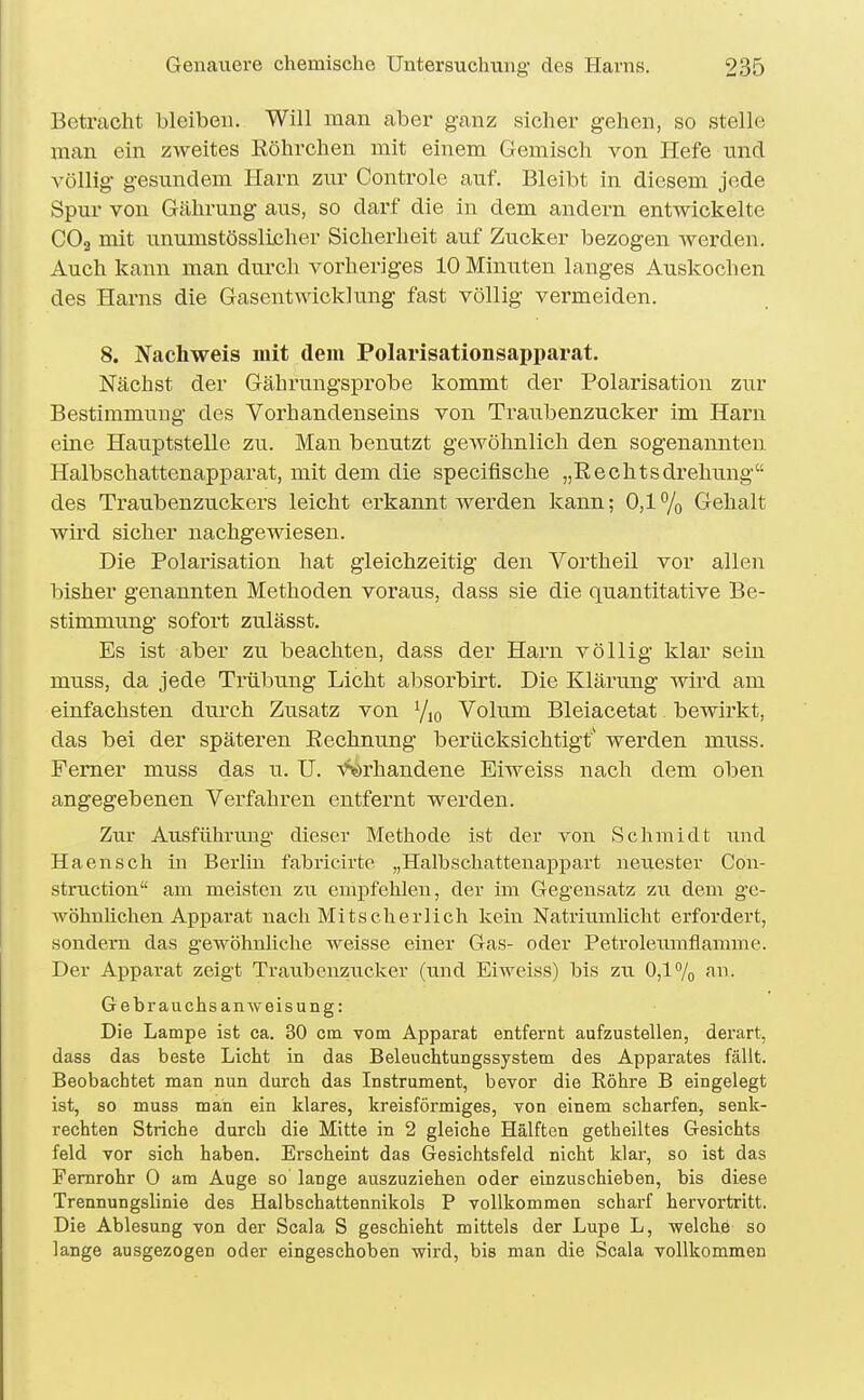 Betracht bleiben. Will man aber ganz sicher gehen, so stelle man ein zweites Köhrchen mit einem Gemisch von Hefe und A'öllig gesundem Harn zur Controle auf. Bleibt in diesem jede Spur von Gährung aus, so darf die in dem andern entwickelte CO3 mit unumstösslicher Sicherheit auf Zucker bezogen werden. Auch kann man durch vorheriges 10 Minuten langes Auskochen des Harns die Gasentwicklung fast völlig vermeiden. 8. Nachweis mit dem Polarisationsapparat. Nächst der Gährungsprobe kommt der Polarisation zur Bestimmung des Vorhandenseins von Traubenzucker im Harn eine Hauptstelle zu. Man benutzt geAvöhnlich den sogenannten Halbschattenapparat, mit dem die specifische „Rechtsdrehung des Traubenzuckers leicht erkannt werden kann; 0,1% Gehalt wird sicher nachgewiesen. Die Polarisation hat gleichzeitig den Vortheil vor allen bisher genannten Methoden voraus, dass sie die quantitative Be- stimmu.ng sofort zulässt. Es ist aber zu beachten, dass der Harn völlig klar sein muss, da jede Trübung Licht absorbirt. Die Klärung wird am einfachsten durch Zusatz von Yjq Volum Bleiacetat bewirkt, das bei der späteren Rechnung berücksichtigt' werden muss. Femer muss das u. U. Vorhandene Eiweiss nach dem oben angegebenen Verfahren entfernt werden. Zur Ausführung dieser Methode ist der von Schmidt und Haensch in Berlin fabricirte „Halbschattenappart neuester Con- struction am meisten zu empfehlen, der im Geg'ensatz zu dem g'e- wöhnlichen Apparat nach Mitscherlich kein Natriumlicht erfordert, sondern das gewöhnliche weisse einer Gas- oder Petroleumflamme. Der Apparat zeigt Traubenzucker (und Eiweiss) bis zu 0,17o fin- Gebrauchsanweisung: Die Lampe ist ca. 30 cm vom Apparat entfernt aufzustellen, derart, dass das beste Licht in das Beleuchtungssystem des Apparates fällt. Beobachtet man nun durch das Instrument, bevor die Röhre B eingelegt ist, so muss man ein klares, kreisförmiges, von einem scharfen, senk- rechten Striche durch die Mitte in 2 gleiche Hälften getheiltes Gesichts feld vor sich haben. Erscheint das Gesichtsfeld nicht klar, so ist das Femrohr 0 am Auge so lange auszuziehen oder einzuschieben, bis diese Trennungslinie des Halbschattennikols P vollkommen schai'f hervortritt. Die Ablesung von der Scala S geschieht mittels der Lupe L, welche so lange ausgezogen oder eingeschoben wird, bis man die Scala vollkommen