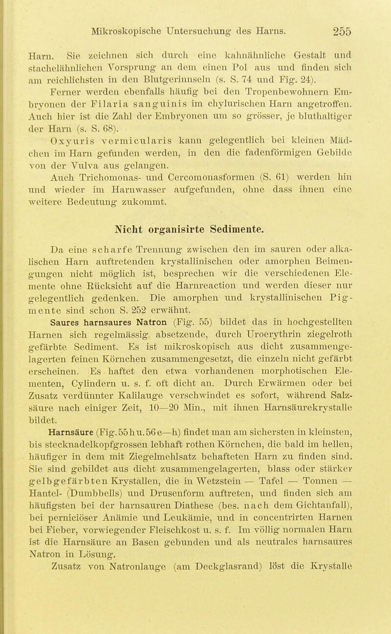 Harn. Sic zeichnen sich durch eine Ivahnähnh'che Gestalt und stachelähnHcheu Vorsprung' an dem einen Pol aus und finden sich am reichlichsten in den Blutgerinnseln (s. S. 74 und Fig. 2-1). Ferner werden ebenfalls häufig bei den Tropenbewohnern Em- bryonen der Filaria sanguinis im chyhirischen Harn angetrolfen. Auch hier ist die Zahl der Embiyonen um so grösser, je bluthaltiger der Harn (s. S. 68). Oxyuris vermicularis kann gelegentlich bei kleinen Mäd- chen im Harn gefunden werden, in den die fadenförmigen Gebilde von der Vulva aus g-elangen. Auch Trichomonas- und Cercomonasformen (S. 61) werden hin und wieder im Harnwasser aufgefunden, ohne dass ihnen eine weitere Bedeutung* zukommt. Nicht organisirte Sedimente. Da eine scharfe Trennung- zwischen den im sauren oder alka- hschen Harn auftretenden krystallinischen oder amorphen Beimen- gungen nicht möglich ist, besprechen wir die verschiedenen Ele- mente ohne Rücksicht auf die Harnreaction und werden dieser mir gelegentlich gedenken. Die aiuorphen wnd krystallinischen Pig- mente sind schon S. 252 erwähnt. Saures harnsaures Natron (Fig. 55) bildet das in hochgestellten Harnen sich regelmässig absetzende, durch Uroerythrin ziegelroth gefärbte Sediment. Es ist mikroskopisch aus dicht zusammeuge- lagerten feinen Körnchen zusammengesetzt, die einzeln nicht gefärbt erscheinen. Es haftet den etwa vorhandenen morphotischen Ele- menten, Cylindern u. s. f. oft dicht an. Durch Erwärmen oder bei Zusatz verdünnter Kalilauge verschwindet es sofort, während Salz- säure nach einiger Zeit, 10—20 Min., mit ihnen Harnsäurekrystalle bildet. Harnsäure (Fig.55hii.56e—h) findet man am sichersten in kleinsten, bis stecknadelkopfgrossen lebhaft rothen Körnchen, die bald im hellen, häufiger in dem mit Ziegelmehlsatz behafteten Harn zu finden sind. Sie sind gebildet aus dicht zusammengelag'erten, blass oder stärker gelbgefärbten Kryställen, die in Wetzstein— Tafel — Tonnen — Hantel- (Dumbbells) und Drusenform auftreten, und finden sich am häufigsten bei der harnsauren Diathese (bes. nach dem Gichtanfall), bei perniciöser Anämie und Leukämie, und in concentrirten Harnen bei Fieber, vorwiegender Fleischkost u. s. f. Im völlig normalen Harn ist die Harnsäure an Basen gebunden und als neutrales harnsaures Natron in Lösung. Zusatz von Natronlauge (am Deckglasrand) löst die Krystalle