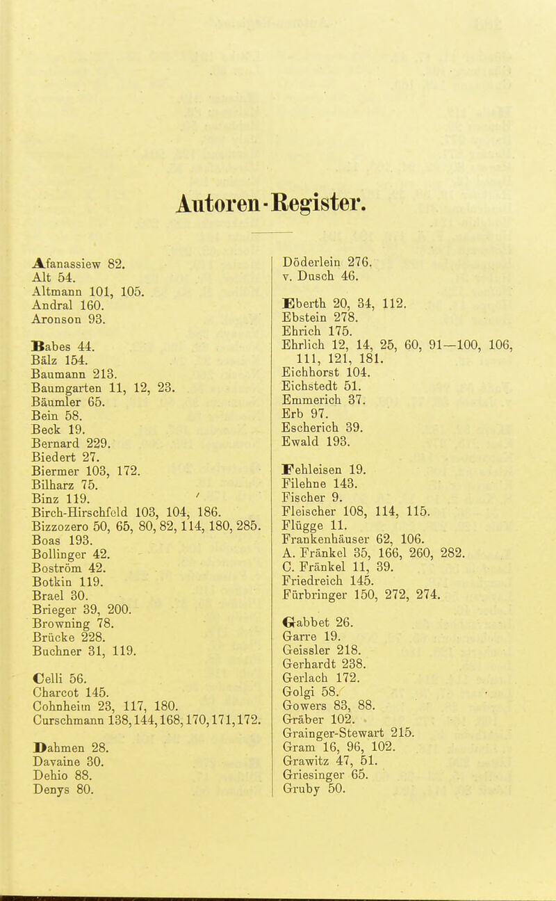 Autoren- Register Afanassiew 82. Alt 54. Altmann 101, 105. Andral 160. Aronson 93. Babes 44. Bälz 154. Baumann 213. Baumgarten 11, 12, 23. Bäumler 65. Bein 58. Beck 19. Bernard 229. Biedert 27. Biermer 103, 172. Bilharz 75. Binz 119. ' Birch-Hirschfeld 103, 104, 186. Bizzozero 50, 65, 80, 82,114,180, 285. Boas 193. BolliDger 42. Boström 42. Botkin 119. Brael 30. Brieger 39, 200. Browning 78. Brücke 228. Buchner 31, 119. Celli 56. Charcot 145. Cohnheim 23, 117, 180. Curschmann 138,144,168,170,171,172. Dahmen 28. Davaine 30. Dehio 88. Denys 80. Döderlein 276. V. Dusch 46. Eberth 20, 34, 112. Ebstein 278. Ehrich 175. Ehrlich 12, 14, 25, 60, 91—100 III, 121, 181. Eicbhorst 104. Eichstedt 51. Emmerich 37. Erb 97. Escherich 39. Ewald 193. Fehleisen 19. Filehne 143. Fischer 9. Fleischer 108, 114, 115. Flügge 11. Frankenhäuser 62, 106. A. Frankel 35, 166, 260, 282. 0. Frankel 11, 39. Friedreich 145. Fürbringer 150, 272, 274. Oabbet 26. Garre 19. Geissler 218. Gerhardt 238. Gerlacb 172. Golgi 58. Gowers 83, 88. Gräber 102. Grainger-Stewart 215. Gram 16, 96, 102. Grawitz 47, 51. Griesinger 65. Grubj 50.