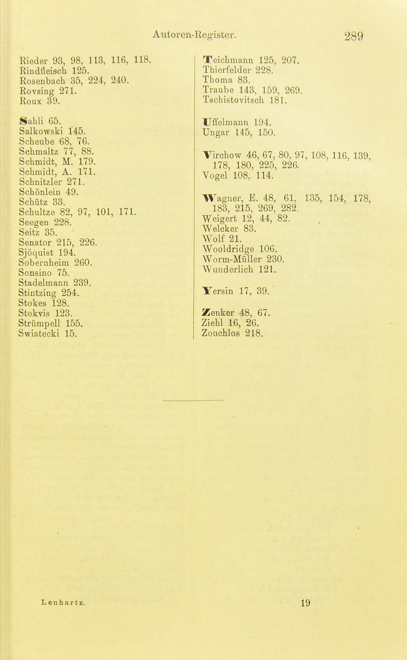 Rieder 93, 98, 113, 116, 118. Rindfleisch 125. Roseubach 35, 224, 240. Rovsing 271. Roux 39. Sahli 65. Salkowski 145. Scheube 68, 76. Schmaltz 77, 88. Schmidt, M. 179. Schmidt, A. 171. Schnitzler 271. Schönlein 49. Schütz 33. Schnitze 82, 97, 101, 171. Seegen 228. Seitz 35. Senator 215, 226. Sjöquist 194. Sobernheim 260. Sonsino 75. Stadelmann 239. Stintzing 254. Stokes 128. Stokvis 123. Strümpell 155. Swiatecki 15. Teichmann 125, 207. Thierfelder 228. Thoma 83. Traube 143, 159, 269. Tschistovitsch 181. Uffelmann 194. Ungar 145, 150. Virchow 46, 67, 80, 97, 108, 116, 139, 178, 180, 225, 226. Vogel 108, 114. Wagner, E. 48, 61, 135, 154, 178, 183, 215, 269, 282. Weigert 12, 44, 82. Weicker 83. Wolf 21. Wooldridge 106. Worm-MüUer 230. Wunderlich 121. Yersin 17, 39.' Zenker 48, 67. Ziehl 16, 26. Zouchlos 218. Lenhartz. 19