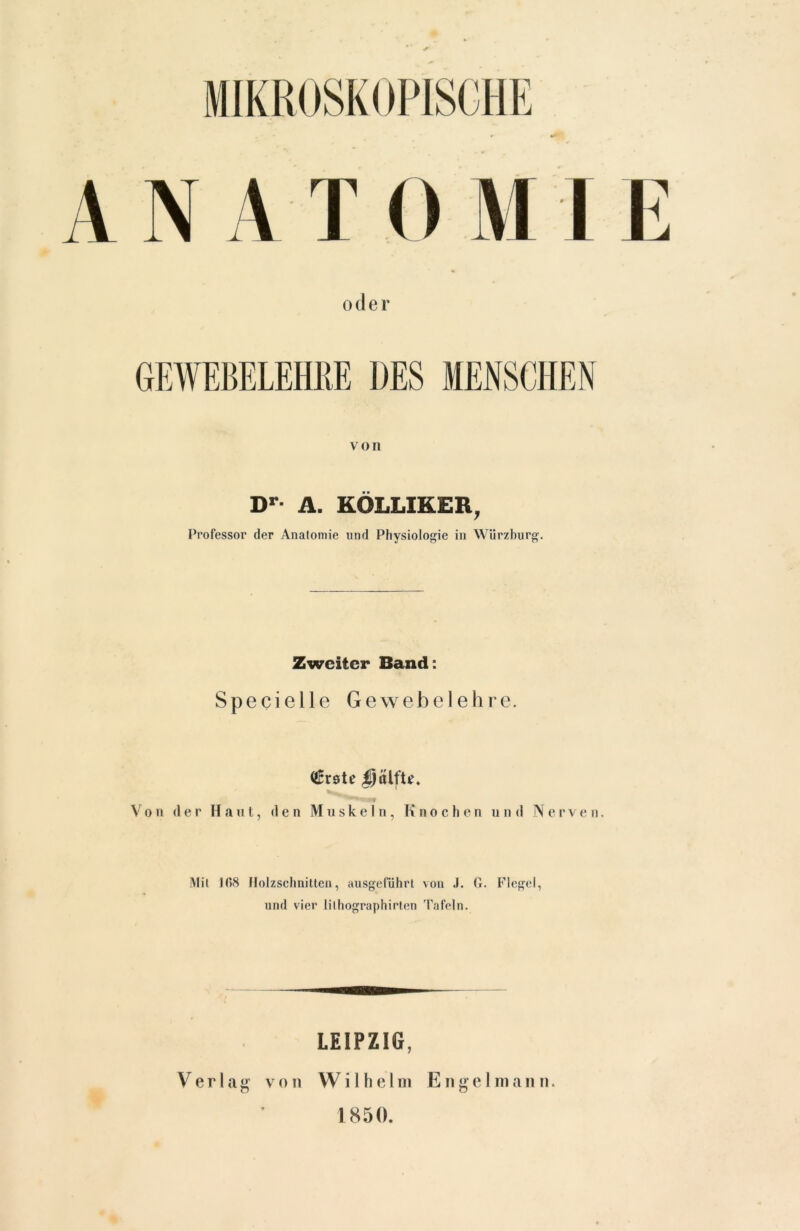 oder GEWEBELEHRE DES MENSCHEN von Dr- A. KOLLIKER, Professor der Anatomie und Physiologie in Würzburg. Zweiter Band: Specielle Gewebelehre. (tfrste Von der Haut, den Muskeln, Knochen und Nerven. Mit 108 Holzschnitten, ausgeführt von .1. G. Flegel, und vier lilhographirten Tafeln. LEIPZIG, V e r 1 a g von W i 1 h e 1 in Engel in a n n. 1850.