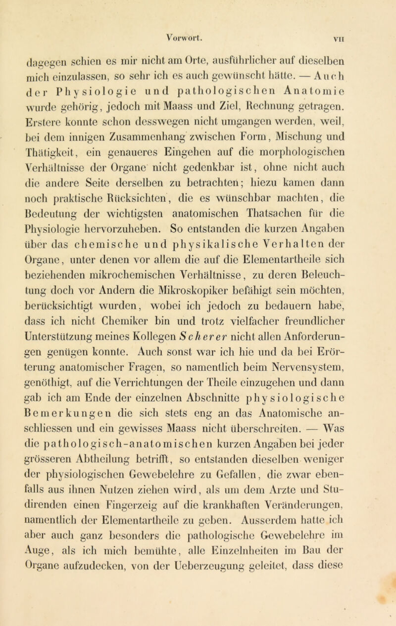 (lageren schien es mir nicht am Orte, ausführlicher auf dieselben mich einzulassen, so sehr ich es auch gewünscht hätte. — Auch der Physiologie und pathologischen Anatomie wurde gehörig, jedoch mitMaass und Ziel, Rechnung getragen. Ersterc konnte schon desswegen nicht umgangen werden, weil, bei dem innigen Zusammenhang zwischen Form, Mischung und Thätigkeit, ein genaueres Eingehen auf die morphologischen Verhältnisse der Organe nicht gedenkbar ist, ohne nicht auch die andere Seite derselben zu betrachten; hiezu kamen dann noch praktische Rücksichten, die es wünschbar machten, die Bedeutung der wichtigsten anatomischen Thatsachen für die Physiologie hervorzuheben. So entstanden die kurzen Angaben über das chemische und physikalische Verhalten der Organe, unter denen vor allem die auf die Elementartheile sich beziehenden mikrochemischen Verhältnisse, zu deren Beleuch- tung doch vor Andern die Mikroskopiker befähigt sein möchten, berücksichtigt wurden, wobei ich jedoch zu bedauern habe, dass ich nicht Chemiker bin und trotz vielfacher freundlicher Unterstützung meines Kollegen Scherer nicht allen Anforderun- gen genügen konnte. Auch sonst war ich hie und da bei Erör- terung anatomischer Fragen, so namentlich beim Nervensystem, genöthigt, auf die Verrichtungen der Theile einzugehen und dann gab ich am Ende der einzelnen Abschnitte physiologische Bemerkungen die sich stets eng an das Anatomische an- schliessen und ein gewisses Maass nicht überschreiten. — Was die pathologisch- anatomischen kurzen Angaben bei jeder grösseren Abtheilung betrifft, so entstanden dieselben weniger der physiologischen Gewebelehre zu Gefallen, die zwar eben- falls aus ihnen Nutzen ziehen wird, als um dem Arzte und Stu- direnden einen Fingerzeig auf die krankhaften Veränderungen, namentlich der Elementartheile zu geben. Ausserdem hatte ich aber auch ganz besonders die pathologische Gewebelehre im Auge, als ich mich bemühte, alle Einzelnheiten im Bau der Organe aufzudecken, von der Ueberzeugung geleitet, dass diese