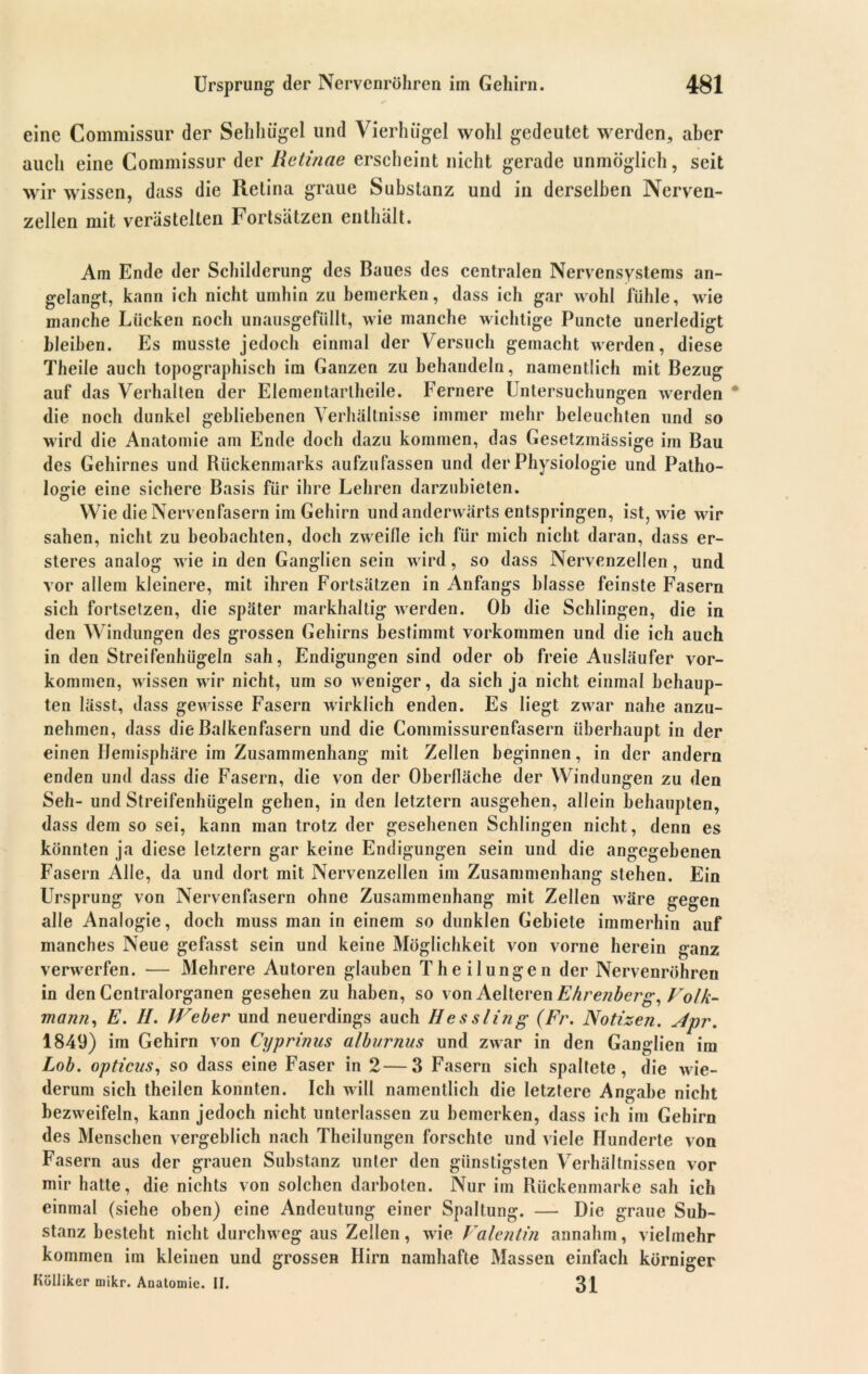 eine Commissur der Sehhügel und Vierhügel wohl gedeutet werden, aber auch eine Commissur der Retinae erscheint nicht gerade unmöglich, seit wir wissen, dass die Retina graue Substanz und in derselben Nerven- zellen mit verästelten Fortsätzen enthält. Am Ende der Schilderung des Baues des centralen Nervensystems an- gelangt, kann ich nicht umhin zu bemerken, dass ich gar wohl fühle, wie manche Lücken noch unausgefüllt, wie manche wichtige Puncte unerledigt bleiben. Es musste jedoch einmal der Versuch gemacht werden, diese Theile auch topographisch im Ganzen zu behandeln, namentlich mit Bezug auf das Verhalten der Elementartheile. Fernere Untersuchungen werden die noch dunkel gebliebenen Verhältnisse immer mehr beleuchten und so wird die Anatomie am Ende doch dazu kommen, das Gesetzmässige im Bau des Gehirnes und Rückenmarks aufzufassen und der Physiologie und Patho- logie eine sichere Basis für ihre Lehren darzubieten. Wie die Nervenfasern im Gehirn und anderwärts entspringen, ist, wie wir sahen, nicht zu beobachten, doch zweifle ich für mich nicht daran, dass er- steres analog wie in den Ganglien sein wird, so dass Nervenzellen , und vor allem kleinere, mit ihren Fortsätzen in Anfangs blasse feinste Fasern sich fortsetzen, die später markhaltig werden. Oh die Schlingen, die in den Windungen des grossen Gehirns bestimmt Vorkommen und die ich auch in den Streifenhügeln sah, Endigungen sind oder ob freie Ausläufer Vor- kommen, wissen wir nicht, um so weniger, da sich ja nicht einmal behaup- ten lässt, dass gewisse Fasern wirklich enden. Es liegt zwar nahe anzu- nehmen, dass die Balkenfasern und die Commissurenfasern überhaupt in der einen Hemisphäre im Zusammenhang mit Zellen beginnen, in der andern enden und dass die Fasern, die von der Oberfläche der Windungen zu den Seh- und Streifenhügeln gehen, in den letztem ausgehen, allein behaupten, dass dem so sei, kann man trotz der gesehenen Schlingen nicht, denn es könnten ja diese letztem gar keine Endigungen sein und die angegebenen Fasern Alle, da und dort mit Nervenzellen im Zusammenhang stehen. Ein Ursprung von Nervenfasern ohne Zusammenhang mit Zellen wäre gegen alle Analogie, doch muss man in einem so dunklen Gebiete immerhin auf manches Neue gefasst sein und keine Möglichkeit von vorne herein ganz verwerfen. — Mehrere Autoren glauben Theilungen der Nervenröhren in den Centralorganen gesehen zu haben, so von Aelteren Ehrenberg, Volk- mann, E. II. IVeber und neuerdings auch Hessling (Fr. Notizen. Apr. 1849) im Gehirn von Cyprinus alburnus und zwar in den Ganglien im Lob. opticus, so dass eine Faser in 2—3 Fasern sich spaltete, die wie- derum sich theilen konnten. Ich will namentlich die letztere Angabe nicht bezweifeln, kann jedoch nicht unterlassen zu bemerken, dass ich im Gehirn des Menschen vergeblich nach Theilungen forschte und viele Hunderte von Fasern aus der grauen Substanz unter den günstigsten Verhältnissen vor mir hatte, die nichts von solchen darboten. Nur im Rückenmarke sah ich einmal (siehe oben) eine Andeutung einer Spaltung. — Die graue Sub- stanz besteht nicht durchweg aus Zellen, wie Valentin annahm, vielmehr kommen im kleinen und grossen Hirn namhafte Massen einfach körniger Kölliker mikr. Anatomie. II. 31