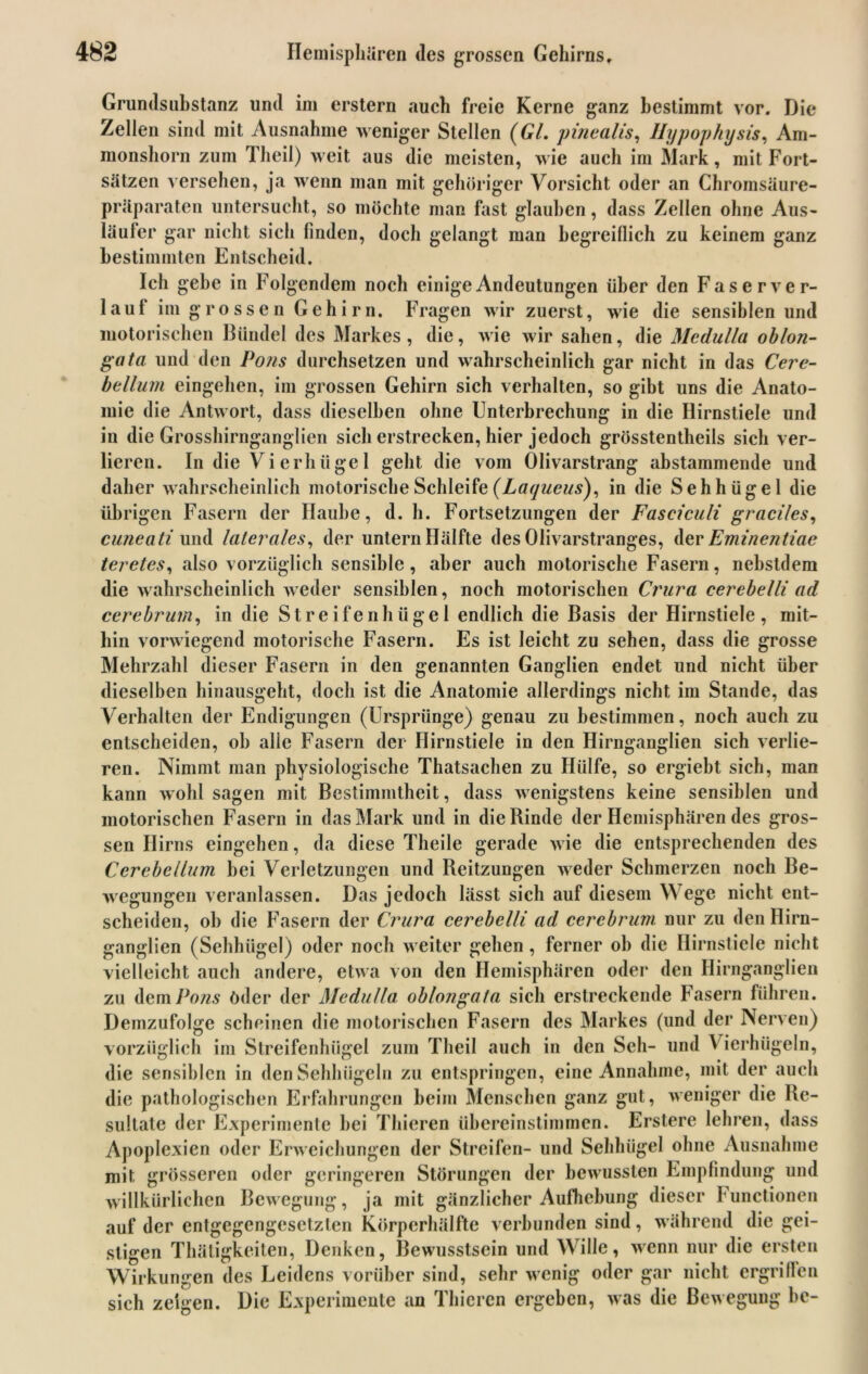 Grundsuhstanz und im erstem auch freie Kerne ganz bestimmt vor. Die Zellen sind mit Ausnahme weniger Stellen (GL pinealis, Hypophysis, Am- monshorn zum Theil) weit aus die meisten, wie auch im Mark, mit Fort- sätzen versehen, ja wenn man mit gehöriger Vorsicht oder an Chromsäure- präparaten untersucht, so möchte man fast glauben, dass Zellen ohne Aus- läufer gar nicht sich finden, doch gelangt man begreiflich zu keinem ganz bestimmten Entscheid. Ich gehe in Folgendem noch einige Andeutungen über den Faserver- lauf im grossen Gehirn. Fragen wir zuerst, wie die sensiblen und motorischen Bündel des Markes, die, wie wir sahen, die Medulla oblon- gata und den Pons durchsetzen und wahrscheinlich gar nicht in das Cere- bellum eingehen, im grossen Gehirn sich verhalten, so gibt uns die Anato- mie die Antwort, dass dieselben ohne Unterbrechung in die Hirnstiele und in die Grosshirnganglien sich erstrecken, hier jedoch grösstentheils sich ver- lieren. In die Vierhügel geht die vom Olivarstrang abstammende und daher wahrscheinlich motorische Schleife (Laqueus), in die Sehhügel die übrigen Fasern der Haube, d. h. Fortsetzungen der Fasciculi graciles, cuneati und laterales, der untern Hälfte des Olivarstranges, der Eminentiae teretes, also vorzüglich sensible, aber auch motorische Fasern, nebstdem die wahrscheinlich weder sensiblen, noch motorischen Crura cerebelli ad cerebrum, in die Streifenhügel endlich die Basis der Hirnstiele, mit- hin vorwiegend motorische Fasern. Es ist leicht zu sehen, dass die grosse Mehrzahl dieser Fasern in den genannten Ganglien endet und nicht über dieselben hinausgeht, doch ist die Anatomie allerdings nicht im Stande, das Verhalten der Endigungen (Ursprünge) genau zu bestimmen, noch auch zu entscheiden, ob alle Fasern der Ilirnstiele in den Hirnganglien sich verlie- ren. Nimmt man physiologische Thatsachen zu Hülfe, so ergiebt sich, man kann wohl sagen mit Bestimmtheit, dass wenigstens keine sensiblen und motorischen Fasern in das Mark und in die Rinde der Hemisphären des gros- sen Hirns eingehen, da diese Theile gerade wie die entsprechenden des Cerebellum bei Verletzungen und Reitzungen weder Schmerzen noch Be- wegungen veranlassen. Das jedoch lässt sich auf diesem Wege nicht ent- scheiden, ob die Fasern der Crura cerebelli ad cerebrum nur zu den Ilirn- ganglien (Sehhügel) oder noch weiter gehen, ferner oh die Hirnstiele nicht vielleicht auch andere, etwa von den Hemisphären oder den Hirnganglien zu dem Pons öder der Medulla oblongata sich erstreckende Fasern führen. Demzufolge scheinen die motorischen Fasern des Markes (und der Nerven) vorzüglich im Streifenhügel zum Theil auch in den Seh- und Vierhügeln, die sensiblen in den Sehhügeln zu entspringen, eine Annahme, mit der auch die pathologischen Erfahrungen beim Menschen ganz gut, weniger die Re- sultate der Experimente bei Thieren übereinstimmen. Erstere lehren, dass Apoplexien oder Erweichungen der Streifen- und Sehhügel ohne Ausnahme mit, grösseren oder geringeren Störungen der bewussten Empfindung und willkürlichen Bewegung, ja mit gänzlicher Aufhebung dieser Functionen auf der entgegengesetzten Körperhälfte verbunden sind, während die gei- stigen Thätigkeiten, Denken, Bewusstsein und Wille, wenn nur die ersten Wirkungen des Leidens vorüber sind, sehr wenig oder gar nicht ergriffen sich zeigen. Die Experimente an Thieren ergeben, was die Bewegung he-