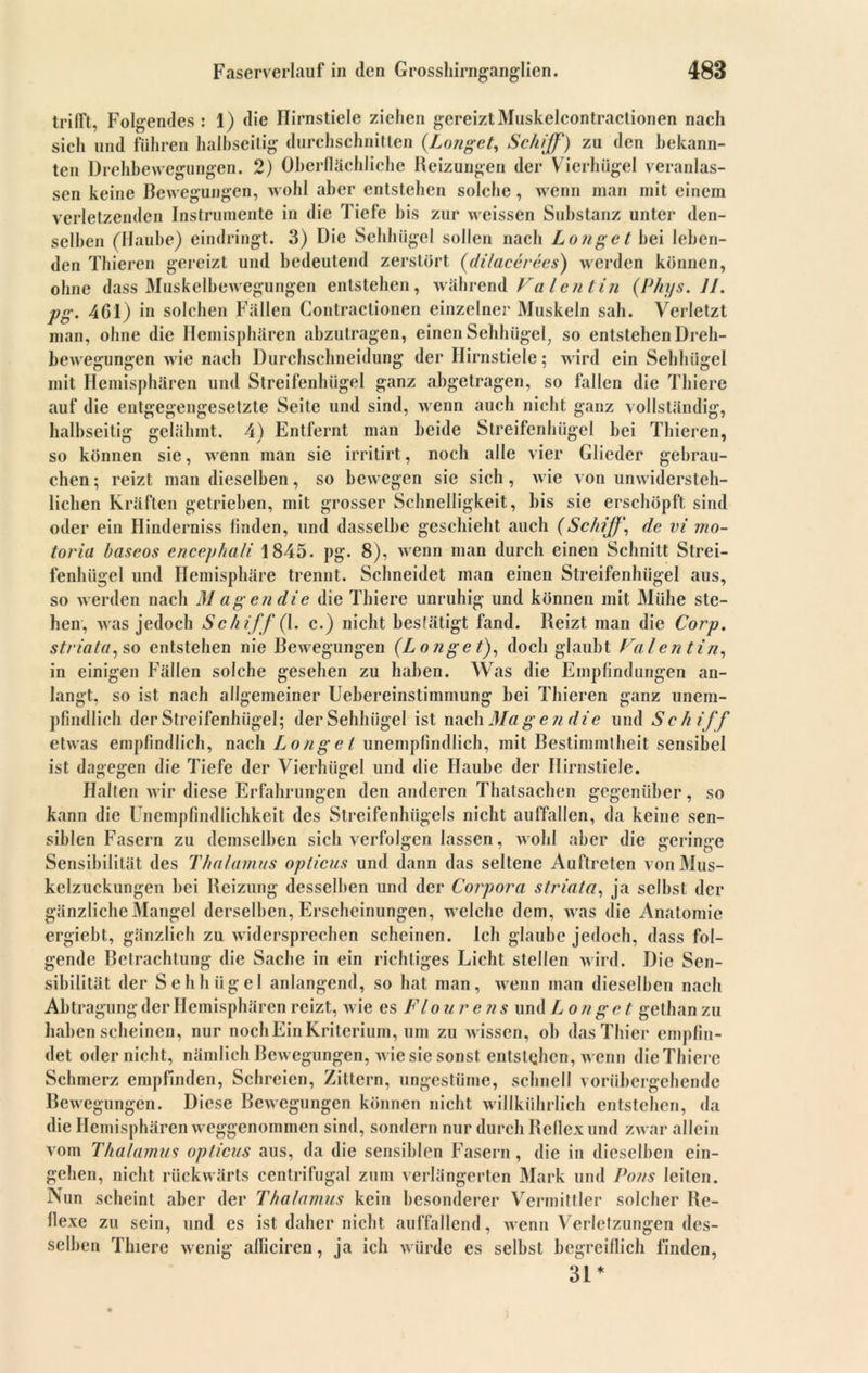 trifft, Folgendes : 1) die Hirnstiele ziehen gereizt Muskelcontraclionen nach sich und führen halbseitig durchschnitten (Langet, Schiff) zu den bekann- ten Drehbewegungen. 2) Oberflächliche Reizungen der Vierhügel veranlas- sen keine Bewegungen, wohl aber entstehen solche, wenn man mit einem verletzenden Instrumente in die Tiefe bis zur weissen Substanz unter den- selben (Haube) eindringt. 3) Die Sehhügel sollen nach Longe t hei leben- den Thieren gereizt und bedeutend zerstört (dilacerees) werden können, ohne dass Muskelbewegungen entstehen, während Fa len tin (Phys. II. pg. 4C1) in solchen Fällen Contractionen einzelner Muskeln sah. Verletzt man, ohne die Hemisphären abzutragen, einen Sehhügel, so entstehen Dreh- bewegungen wie nach Durchschneidung der Hirnstiele; wird ein Sehhügel mit Hemisphären und Streifenhügel ganz abgetragen, so Rillen die Tbiere auf die entgegengesetzte Seite und sind, wenn auch nicht ganz vollständig, halbseitig gelähmt. 4) Entfernt man beide Streifenhügel bei Thieren, so können sie, wenn man sie irritirt, noch alle vier Glieder gebrau- chen ; reizt man dieselben, so bewegen sie sich , wie von unwidersteh- lichen Kräften getrieben, mit grosser Schnelligkeit, bis sie erschöpft sind oder ein Hinderniss finden, und dasselbe geschieht auch (Schiff, de vi mo- toria baseos encephali 1845. pg. 8), wenn man durch einen Schnitt Strei- fenhügel und Hemisphäre trennt. Schneidet man einen Streifenhügel aus, so werden nach M ag en die die Thiere unruhig und können mit Mühe ste- hen, was jedoch Schiff (1. c.) nicht bestätigt fand. Reizt man die Corp. striata, so entstehen nie Bewegungen (Longe l), doch glaubt Val en tin, in einigen Fällen solche gesehen zu haben. Was die Empfindungen an- langt, so ist nach allgemeiner Uebereinstimmung bei Thieren ganz unem- pfindlich der Strcifenhiigel; der Sehhügel ist nach Magen die und Schiff etwas empfindlich, nach Longet unempfindlich, mit Bestimmtheit sensibel ist dagegen die Tiefe der Vierhügel und die Haube der Ilirnsliele. Halten wir diese Erfahrungen den anderen Thatsachen gegenüber, so kann die Unempfindlichkeit des Streifenhügels nicht auffallen, da keine sen- siblen Fasern zu demselben sich verfolgen lassen, wohl aber die geringe Sensibilität des Thalamus opticus und dann das seltene Auftreten von Mus- kelzuckungen bei Reizung desselben und der Corpora striata, ja selbst der gänzliche Mangel derselben, Erscheinungen, welche dem, was die Anatomie ergiebt, gänzlich zu widersprechen scheinen. Ich glaube jedoch, dass fol- gende Belrachtung die Sache in ein richtiges Licht stellen wird. Die Sen- sibilität der Sehhügel anlangend, so hat man, wenn man dieselben nach Abtragung der Hemisphären reizt, wie es F louren s und L on ge t gethan zu haben scheinen, nur noch Ein Kriterium, um zu wissen, ob das Thier empfin- det oder nicht, nämlich Bewegungen, wie sie sonst entstehen, wenn die Thiere Schmerz empfinden, Schreien, Zittern, ungestüme, schnell vorübergehende Rewe gungen. Diese Bewegungen können nicht willkührlich entstehen, da die Hemisphären weggenommen sind, sondern nur durch Reflex und zwar allein vom Thalamus opticus aus, da die sensiblen Fasern, die in dieselben ein- gehen, nicht rückwärts centrifugal zum verlängerten Mark und Pons leiten. Nun scheint aber der Thalamus kein besonderer Vermittler solcher Re- flexe zu sein, und es ist daher nicht auffallend, wenn Verletzungen des- selben Thiere wenig afficiren, ja ich würde es selbst begreiflich finden, 31*