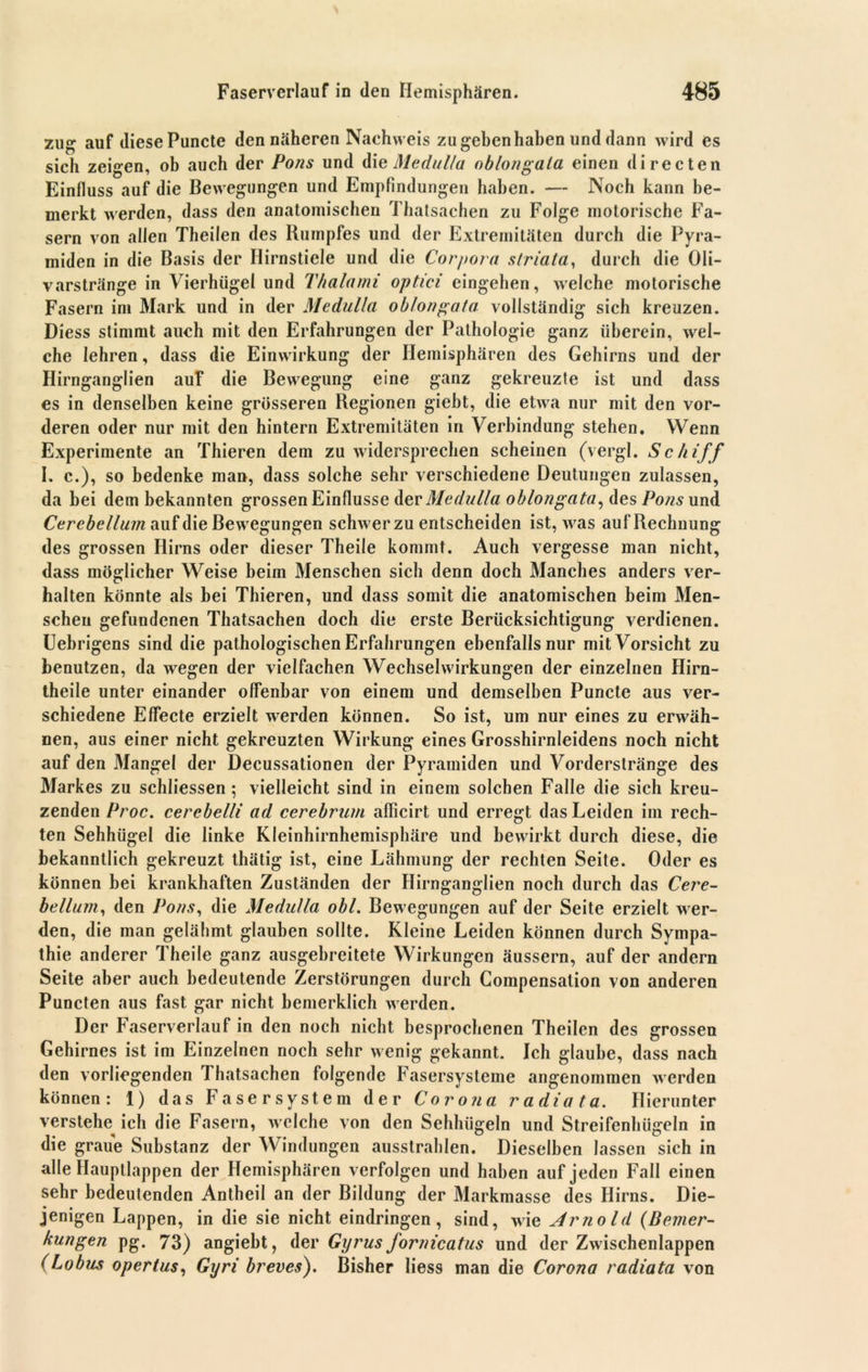 zug auf diese Puncte den näheren Nachweis zu geben haben und dann wird es sich zeigen, ob auch der Pons und die Meditlla oblongala einen directen Einfluss auf die Bewegungen und Empfindungen haben. — Noch kann be- merkt werden, dass den anatomischen Thalsachen zu Folge motorische Fa- sern von allen Theilen des Kumpfes und der Extremitäten durch die Pyra- miden in die Basis der Hirnstiele und die Corpora striata, durch die Oli- varstränge in Vierhügel und Thalami optici eingehen, welche motorische Fasern im Mark und in der Medulla oblongata vollständig sich kreuzen. Diess stimmt auch mit den Erfahrungen der Pathologie ganz überein, wel- che lehren, dass die Einwirkung der Hemisphären des Gehirns und der Hirnganglien auF die Bewegung eine ganz gekreuzte ist und dass es in denselben keine grösseren Regionen gieht, die etwa nur mit den vor- deren oder nur mit den hintern Extremitäten in Verbindung stehen. Wenn Experimente an Thieren dem zuwidersprechen scheinen (vergl. Schiff I. c.), so bedenke man, dass solche sehr verschiedene Deutungen zulassen, da bei dem bekannten grossen Einflüsse der Medulla oblongata, des Pons und Ccrebellum auf die Bewegungen schwer zu entscheiden ist, was auf Rechnung des grossen Hirns oder dieser Theile kommt. Auch vergesse man nicht, dass möglicher Weise beim Menschen sich denn doch Manches anders ver- halten könnte als bei Thieren, und dass somit die anatomischen beim Men- schen gefundenen Thatsachen doch die erste Berücksichtigung verdienen. Uebrigens sind die pathologischen Erfahrungen ebenfalls nur mit Vorsicht zu benutzen, da wegen der vielfachen Wechselwirkungen der einzelnen Hirn- theile unter einander offenbar von einem und demselben Puncte aus ver- schiedene Effecte erzielt werden können. So ist, um nur eines zu erwäh- nen, aus einer nicht gekreuzten Wirkung eines Grosshirnleidens noch nicht auf den Mangel der Decussationen der Pyramiden und Vorderstränge des Markes zu schliessen; vielleicht sind in einem solchen Falle die sich kreu- zenden Proc. cerebclli ad cerebrum aflicirt und erregt das Leiden im rech- ten Sehhügel die linke Kleinhirnhemisphäre und bewirkt durch diese, die bekanntlich gekreuzt thätig ist, eine Lähmung der rechten Seite. Oder es können bei krankhaften Zuständen der Hirnganglien noch durch das Cere- bellum, den Pons, die Medulla obl. Bewegungen auf der Seite erzielt wer- den, die man gelähmt glauben sollte. Kleine Leiden können durch Sympa- thie anderer Theile ganz ausgebreitete Wirkungen äussern, auf der andern Seite aber auch bedeutende Zerstörungen durch Compensation von anderen Puncten aus fast gar nicht bemerklich werden. Der Faserverlauf in den noch nicht besprochenen Theilen des grossen Gehirnes ist im Einzelnen noch sehr wenig gekannt. Ich glaube, dass nach den vorliegenden Thatsachen folgende Fasersysteme angenommen werden können: 1) das Faser System der Corona radiata. Hierunter verstehe ich die Fasern, welche von den Sehhügeln und Streifenhügeln in die graue Substanz der Windungen ausstrahlen. Dieselben lassen sich in alle Hauptlappen der Hemisphären verfolgen und haben auf jeden Fall einen sehr bedeutenden Antheil an der Bildung der Markmasse des Hirns. Die- jenigen Lappen, in die sie nicht eindringen , sind, wie Arnold (Bemer- kungen pg. 73) angiebt, der Gyrus fornicatus und der Zwischenlappen (Lobus opertus, Gyri breves). Bisher liess man die Corona radiata von