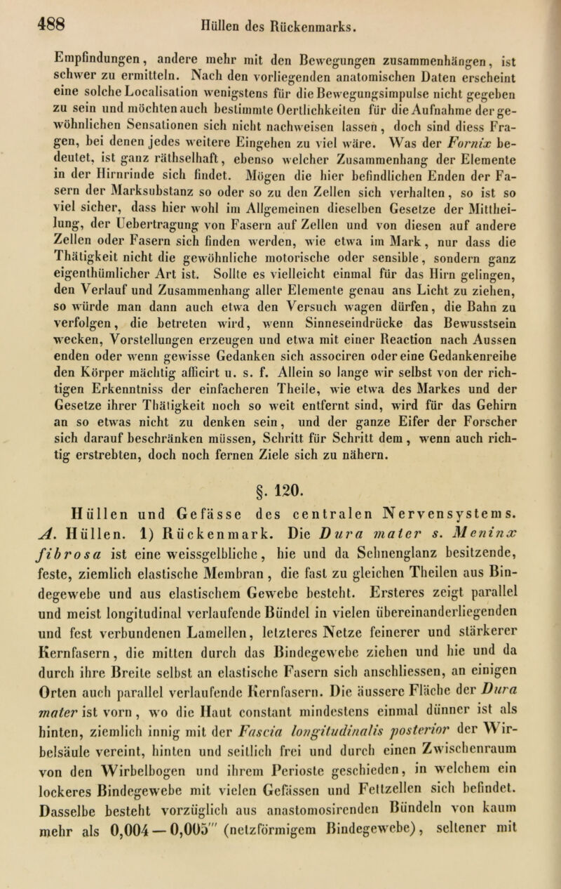 Empfindungen, andere mehr mit den Bewegungen Zusammenhängen, ist schwer zu ermitteln. Nach den vorliegenden anatomischen Daten erscheint eine solche Localisation wenigstens für die Bewegungsimpulse nicht gegeben zu sein und möchten auch bestimmte Oertlichkeiten für die Aufnahme der ge- wöhnlichen Sensationen sich nicht nachweisen lassen, doch sind diess Fra- gen, hei denen jedes weitere Eingehen zu viel wäre. Was der Fornix be- deutet, ist ganz räthselhaft, ebenso welcher Zusammenhang der Elemente in der Hirnrinde sich findet. Mögen die hier befindlichen Enden der Fa- sern der Marksubstanz so oder so zu den Zellen sich verhalten, so ist so viel sicher, dass hier wohl im Allgemeinen dieselben Gesetze der Mitthei— lung, der Uehertragung von Fasern auf Zellen und von diesen auf andere Zellen oder Fasern sich finden werden, wie etwa im Mark, nur dass die Thätigkeit nicht die gewöhnliche motorische oder sensible, sondern ganz eigenthümlicher Art ist. Sollte es vielleicht einmal für das Hirn gelingen, den Verlauf und Zusammenhang aller Elemente genau ans Licht zu ziehen, so würde man dann auch etwa den Versuch wagen dürfen, die Bahn zu verfolgen, die betreten wird, wenn Sinneseindrücke das Bewusstsein wecken, Vorstellungen erzeugen und etwa mit einer Reaction nach Aussen enden oder wenn gewisse Gedanken sich associren odereine Gedankenreihe den Körper mächtig afficirt u. s. f. Allein so lange wir selbst von der rich- tigen Erkenntniss der einfacheren Theile, wie etwa des Markes und der Gesetze ihrer Thätigkeit noch so weit entfernt sind, wird für das Gehirn an so etwas nicht zu denken sein, und der ganze Eifer der Forscher sich darauf beschränken müssen, Schritt für Schritt dem, w enn auch rich- tig erstrebten, doch noch fernen Ziele sich zu nähern. §. 120. Hüllen und Ge fasse des centralen Nervensystems. A, Hüllen. 1) Rückenmark. Die Dura mal er s. M e n i n x fibrosa ist eine weissgelbliche, hie und da Selinenglanz besitzende, feste, ziemlich elastische Membran, die fast zu gleichen Theilen aus Bin- degewebe und aus elastischem Gewebe besteht. Ersteres zeigt parallel und meist longitudinal verlaufende Bündel in vielen übereinanderliegenden und fest verbundenen Lamellen, letzteres Netze feinerer und stärkerer Kernfasern, die mitten durch das Bindegewebe ziehen und hie und da durch ihre Breite selbst an elastische Fasern sich anschliessen, an einigen Orten auch parallel verlaufende Kern fasern. Die äussere Fläche der Dura mater ist vorn, w o die Haut constant mindestens einmal dünner ist als hinten, ziemlich innig mit der Fascia longitudinalis posterior der Y\ ir- belsäule vereint, hinten und seitlich frei und durch einen Zwischenraum von den Wirbelbogen und ihrem Perioste geschieden, in welchem ein lockeres Bindegewebe mit vielen Gefässen und Fettzellen sich befindet. Dasselbe besteht vorzüglich aus anastomosirenden Bündeln von kaum mehr als 0,004 — 0,005' (netzförmigem Bindegewebe), seltener mit