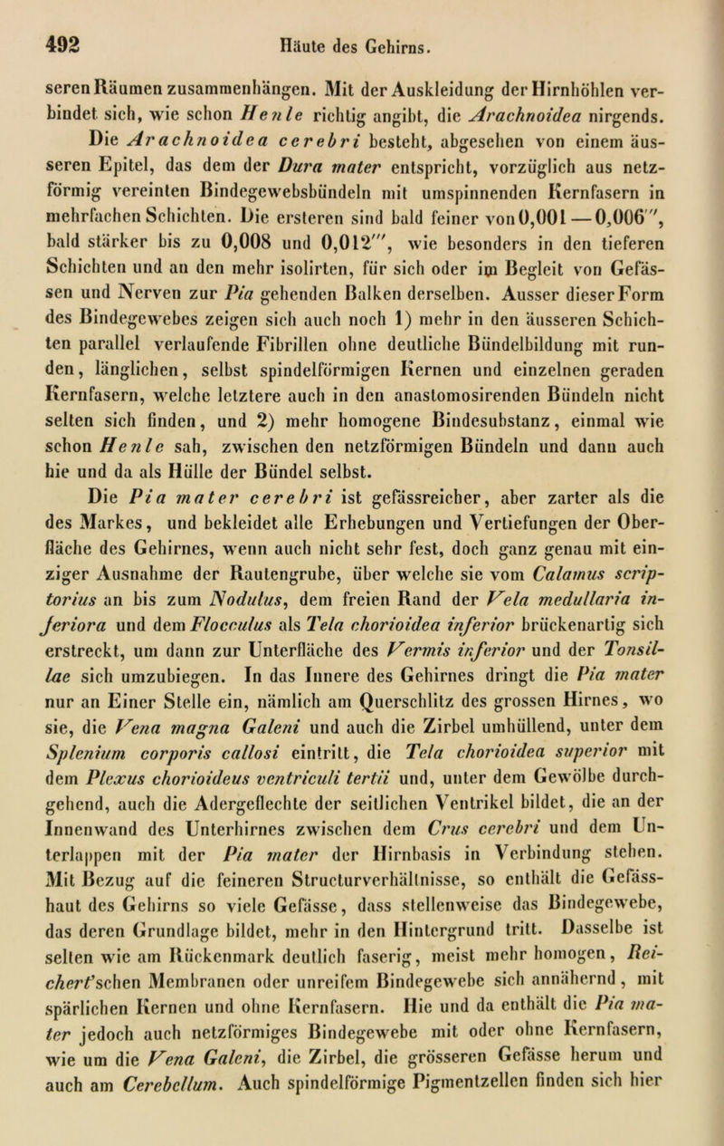 seren Räumen Zusammenhängen. Mit der Auskleidung der Hirnhöhlen ver- bindet sich, wie schon Heule richtig angibt, die Arachnoidca nirgends. Die Arachnoidca cerehri besteht, abgesehen von einem äus- seren Epitel, das dem der Dura rnater entspricht, vorzüglich aus netz- förmig vereinten Bindegewebsbündeln mit umspinnenden Kernfasern in mehrfachen Schichten. Die ersteren sind bald feiner vonü,00l—0,006 , bald stärker bis zu 0,008 und 0,012', wie besonders in den tieferen Schichten und an den mehr isolirten, für sich oder im Begleit von Gelas- sen und Nerven zur Pia gehenden Balken derselben. Ausser dieser Form des Bindegewebes zeigen sich auch noch 1) mehr in den äusseren Schich- ten parallel verlaufende Fibrillen ohne deutliche Bündelbildung mit run- den , länglichen, seihst spindelförmigen Kernen und einzelnen geraden Kernfasern, weiche letztere auch in den anaslomosirenden Bündeln nicht seiten sich finden, und 2) mehr homogene Bindesubstanz, einmal wie schon He nie sah, zwischen den netzförmigen Bündeln und dann auch hie und da als Hülle der Bündel selbst. Die Pia mater cerehri ist gefässreicher, aber zarter als die des Markes, und bekleidet alle Erhebungen und Vertiefungen der Ober- fläche des Gehirnes, wenn auch nicht sehr fest, doch ganz genau mit ein- ziger Ausnahme der Rautengruhe, über welche sie vom Calamus scrip- torius an bis zum Nodulus, dem freien Rand der Vela medullaria in- Jeriora und dem Flocculus als Tela chorioidea inferior brückenartig sich erstreckt, um dann zur Unterfläche des Vermis inferior und der Tonsil- lae sich umzuhiegen. In das Innere des Gehirnes dringt die Pia rnater nur an Einer Stelle ein, nämlich am Querschlitz des grossen Hirnes, wo sie, die Vena magna Galeni und auch die Zirbel umhüllend, unter dem Splenium corporis callosi eintritt, die Tela chorioidea superior mit dem Plexus chorioideus ventriculi tertii und, unter dem Gewölbe durch- gehend, auch die Adergeflechte der seitlichen Ventrikel bildet, die an der Innenwand des Unterhirnes zwischen dem Crus cerehri und dem Un- terlappen mit der Pia mater der Hirnbasis in Verbindung stehen. Mit Bezug auf die feineren Structurverhältnisse, so enthält die Gefäss- haut des Gehirns so viele Gefässe, dass stellenweise das Bindegewebe, das deren Grundlage bildet, mehr in den Hintergrund tritt. Dasselbe ist selten wie am Rückenmark deutlich faserig, meist mehr homogen, Rei- cherfschen Membranen oder unreifem Bindegewebe sich annähernd, mit spärlichen Kernen und ohne Kernfasern. Hie und da enthält die Pia ma- ter jedoch auch netzförmiges Bindegewebe mit oder ohne Kernfasern, wie um die Vena Galeni', die Zirbel, die grösseren Gefässe herum und auch am Cerebcllum. Auch spindelförmige Pigmentzellen finden sich hier
