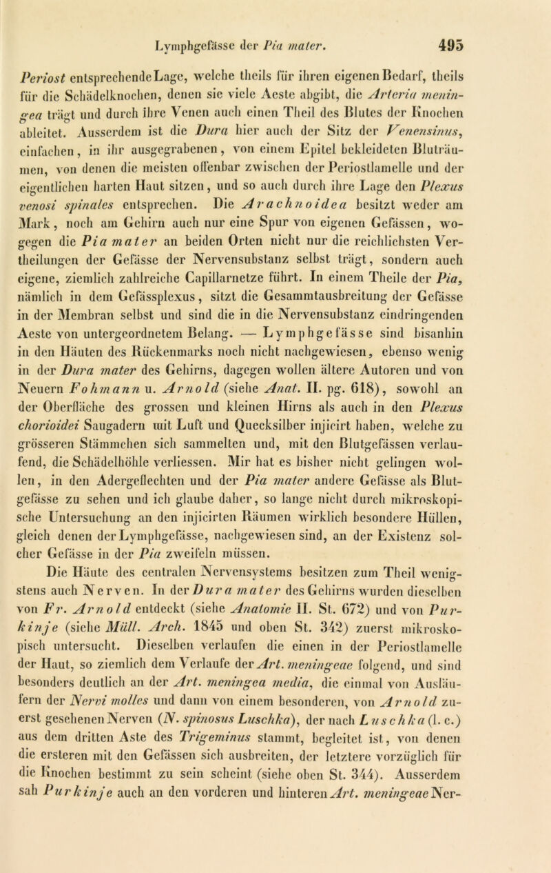Periost entsprechende Lage, welche thcils für ihren eigenen Bedarf, tlieils für die Schädelknochen, denen sie viele Aeste abgibt, die Arteria menin- n'ca trä»t und durch ihre Venen auch einen Theil des Blutes der Knochen ö ableitet. Ausserdem ist die Dura hier auch der Sitz der Venensinus, einfachen, in ihr ausgegrabenen, von einem Epitel bekleideten Bluträu- men, von denen die meisten olfenbar zwischen der Periostlamelle und der eigentlichen harten Haut sitzen, und so auch durch ihre Lage den Plexus venosi spinales entsprechen. Die Arachnoidea besitzt weder am Mark, noch am Gehirn auch nur eine Spur von eigenen Gelassen, wo- gegen die Pia mal er an beiden Orten nicht nur die reichlichsten Ver- theilungen der Gefässe der Nervensubstanz selbst trägt, sondern auch eigene, ziemlich zahlreiche Capillarnetze führt. In einem Theile der Pia9 nämlich in dem Gefässplexus, sitzt die Gesammtausbreitung der Gefässe in der Membran selbst und sind die in die Nervensubstanz eindringenden Aeste von untergeordnetem Belang. —Lymphgefässe sind bisanhin in den Häuten des Rückenmarks noch nicht nachgewiesen, ebenso wenig in der Dura mater des Gehirns, dagegen wollen ältere Autoren und von Neuern Fo hm an n u. Ar710 Id (siehe Anat. II. pg. 618), sowohl an der Oberfläche des grossen und kleinen Hirns als auch in den Plexus chorioidei Saugaderu mit Luft und Quecksilber injicirt haben, welche zu grösseren Stämmchen sich sammelten und, mit den Blutgefässen verlau- fend, die Schädelhöhle verliessen. Mir hat es bisher nicht gelingen wol- len, in den Adergeflechten und der Pia mater andere Gelasse als Blut- gefässe zu sehen und ich glaube daher, so lange nicht durch mikroskopi- sche Untersuchung an den injicirten Räumen wirklich besondere Hüllen, gleich denen der Lymphgefässe, nachgewiesen sind, an der Existenz sol- cher Gefässe in der Pia zweifeln müssen. Die Häute des centralen Nervensystems besitzen zum Theil wenig- stens auch N erven. In der Dura mater des Gehirns wurden dieselben von Fr. Arnold entdeckt (siehe Anatomie II. St. 672) und von Pur- kinje (siehe Müll. Arch. 1845 und oben St. 342) zuerst mikrosko- pisch untersucht. Dieselben verlaufen die einen in der Periostlamelle der Haut, so ziemlich dem Verlaufe der Art.meningeae folgend, und sind besonders deutlich an der Art. meningea media, die einmal von Ausläu- lern der Nci'vi molles und dann von einem besonderen, von Arnold, zu- erst gesehenen Nerven (ZV. spinosus Luschka), der nach L uschka (1. c.) aus dem dritten Aste des Trigeminus stammt, begleitet ist, von denen die ersteren mit den Gelassen sich ausbreiten, der letztere vorzüglich für die Knochen bestimmt zu sein scheint (siehe oben St. 344). Ausserdem sah Pur k inje auch an den vorderen und hinteren Art. meninge«eNer-