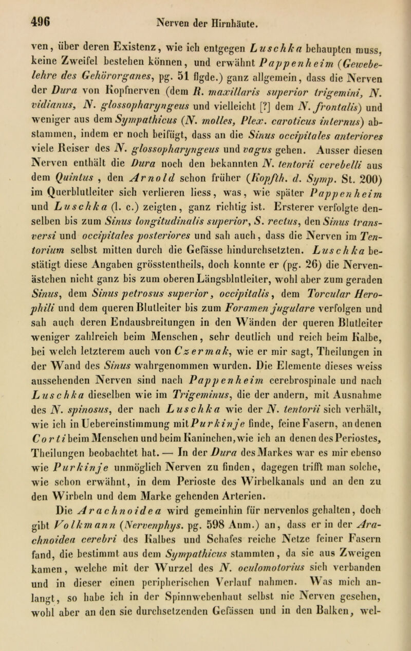 ven, über deren Existenz, wie ich entgegen Luschka behaupten muss, keine Zweifel bestehen können, und erwähnt Pappenheim (Geivebe- lehre des Gehörorganes, pg. 51 flgde.) ganz allgemein, dass die Nerven der Dura von Kopfnerven (dem II. maxillaris superior trigemini, N. vidianus, N. glossopharyngeus und vielleicht [?] dem N.frontalis) und weniger aus dem Sympathicus (N. molles, Plex. caroticus internus) ab- stammen, indem er noch beifügt, dass an die Sinus occipitales anteriores viele Reiser des N. glossopharyngeus und vagus gehen. Ausser diesen Nerven enthält die Dura noch den bekannten N. tentorii cerebelli aus dem Quintus , den Arnold schon früher (Kopfth. d. Symp. St. 200) im Querblutleiter sich verlieren liess, was, wie später Pappen heim und Luschka (1. c.) zeigten, ganz richtig ist. Ersterer verfolgte den- selben bis zum Sinus longitudinalis superior, S. rechts, den Sinus trans- versi und occipitales posteriores und sah auch, dass die Nerven im Ten- torium selbst mitten durch die Gefässe hindurchsetzten. Luschka be- stätigt diese Angaben grösstentheils, doch konnte er (pg. 26) die Nerven- ästchen nicht ganz bis zum oberen Längsblntleiler, wohl aber zum geraden Sinus, dem Sinus petrosus superior, occipitalis, dem Torcular Hero- phili und dem queren Blulleiter bis zum Foramen jugulare verfolgen und sah auch deren Endausbreitungen in den Wänden der queren Blutleiter weniger zahlreich beim Menschen, sehr deutlich und reich beim Kalbe, bei welch letzterem auch von Czermak, wie er mir sagt, Theilungen in der Wand des Sinus wahrgenommen wurden. Die Elemente dieses weiss aussehenden Nerven sind nach Pappenheim cerebrospinale und nach Luschka dieselben wie im Trigeminus, die der andern, mit Ausnahme des N. spinosus, der nach Luschka wie der IV. tentorii sich verhält, wie ich in Uebereinstimmung mit Purkinje finde, feine Fasern, an denen Cor ii beim Menschen und beim Kaninchen, wie ich an denen des Periostes, Theilungen beobachtet hat.— In der Dura des Markes war es mir ebenso wie Purkinje unmöglich Nerven zu finden, dagegen trifft man solche, wie schon erwähnt, in dem Perioste des Wirbelkanals und an den zu den Wirbeln und dem Marke gehenden Arterien. Die Ar achnoid e a wird gemeinhin für nervenlos gehalten, doch gibt Volkmann (Nervenphys. pg. 598 Anm.) an, dass er in der Ara- chnoidea cerebri des Kalbes und Schafes reiche Netze feiner Fasern fand, die bestimmt aus dem Sympathicus stammten, da sie aus Zweigen kamen, welche mit der Wurzel des N. oculomotorius sich verbanden und in dieser einen peripherischen Verlauf nahmen. Was mich an- langt, so habe ich in der Spinnwebenhaut selbst nie Nerven gesehen, wohl aber an den sie durchsetzenden Gefässen und in den Balken, wel-
