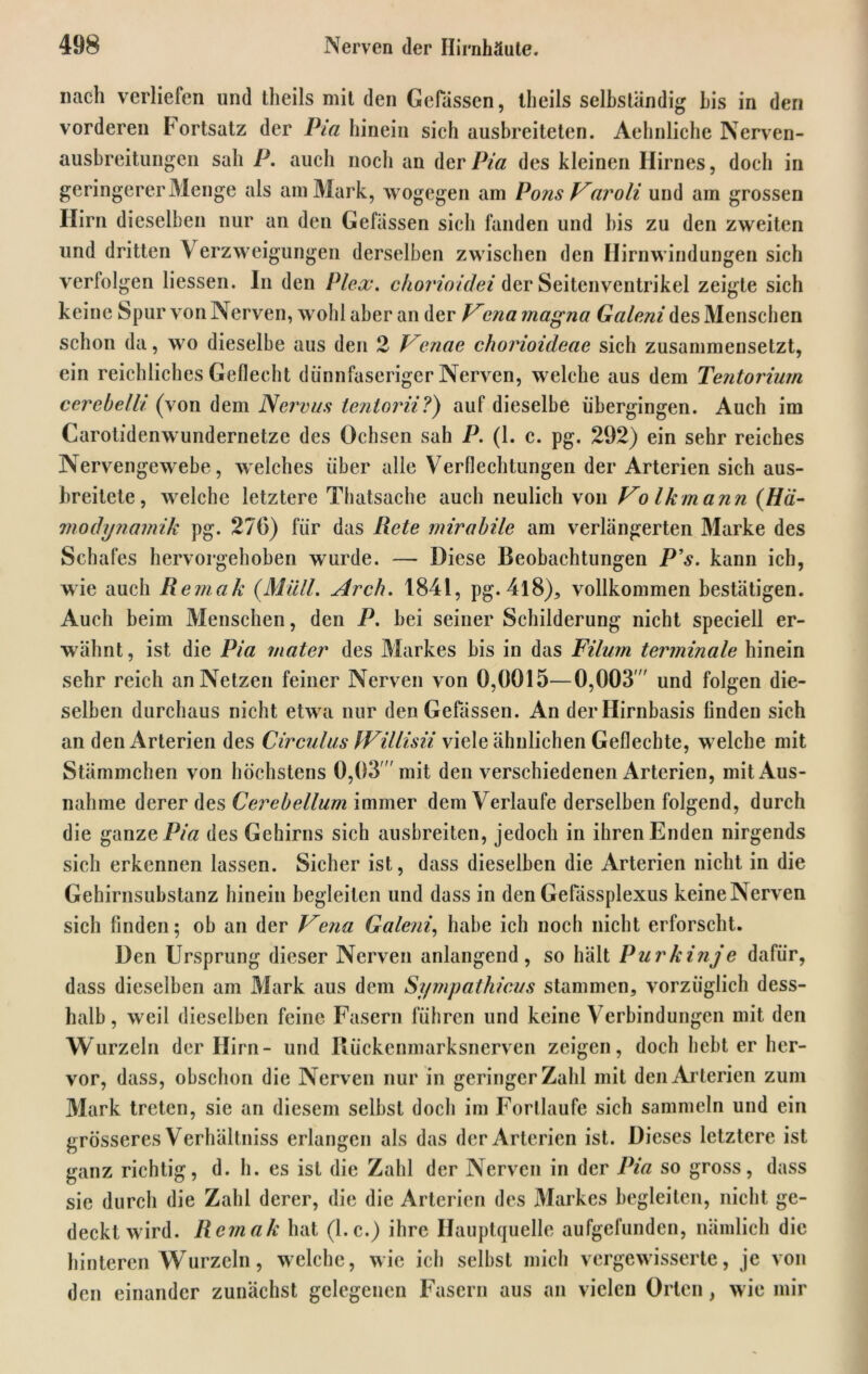 nach verliefen und tlieils mit den Gefässen, tlieils selbständig bis in den vorderen Fortsatz der Pia hinein sich ausbreiteten. Aehnliche Nerven- ausbreitungen sah P. auch noch an der Pia des kleinen Hirnes, doch in geringerer Menge als am Mark, wogegen am PonsVaroli und am grossen Hirn dieselben nur an den Gefässen sich fanden und bis zu den zweiten und dritten V erzweigungen derselben zwischen den Hirnwindungen sich verfolgen Hessen. In den Plex, chovioidei der Seitenventrikel zeigte sich keine Spur von Nerven, wohl aber an der f^cna magna Galeni des Menschen schon da, wo dieselbe aus den 2 Venae chorioideae sich zusammensetzt, ein reichliches Geflecht dünnfaseriger Nerven, welche aus dem Tentorium cerebellt (von dem Nervus tentorii?) auf dieselbe übergingen. Auch im Carotidenwundernetze des Ochsen sah P. (1. c. pg. 292) ein sehr reiches Nervengewebe, w elches über alle Verflechtungen der Arterien sich aus- breitete, welche letztere Thatsache auch neulich von Vo Ikmann (Ha- modynamik pg. 276) für das Rete mirabile am verlängerten Marke des Schafes hervorgehoben wurde. — Diese Beobachtungen P’s. kann ich, w ie auch Remak (Müll, Arch, 1841, pg. 4l8), vollkommen bestätigen. Auch beim Menschen, den P. bei seiner Schilderung nicht speciell er- wähnt, ist die Pia mater des Markes bis in das Filurn terminale hinein sehr reich an Netzen feiner Nerven von 0,0015—0,003  und folgen die- selben durchaus nicht etwa nur den Gefässen. An der Hirnbasis linden sich an den Arterien des Circulus IVillisii viele ähnlichen Geflechte, w elche mit Stämmchen von höchstens 0,03 mit den verschiedenen Arterien, mit Aus- nahme derer des Cerebellum immer dem Verlaufe derselben folgend, durch die ganze Pia des Gehirns sich ausbreiten, jedoch in ihren Enden nirgends sich erkennen lassen. Sicher ist, dass dieselben die Arterien nicht in die Gehirnsubstanz hinein begleiten und dass in den Gefässplexus keine Nerven sich finden; ob an der T^e?ia Galeni, habe ich noch nicht erforscht. Den Ursprung dieser Nerven anlangend, so hält Purkinje dafür, dass dieselben am Mark aus dem Sympathicus stammen, vorzüglich dess- halb, wreii dieselben feine Fasern führen und keine Verbindungen mit den Wurzeln der Hirn- und Rückenmarksnerven zeigen, doch bebt er her- vor, dass, obschon die Nerven nur in geringcrZahl mit den Arterien zum Mark treten, sie an diesem selbst doch im Forllaufe sich sammeln und ein grösseres Verhältnis erlangen als das der Arterien ist. Dieses letztere ist ganz richtig, d. h. es ist die Zahl der Nerven in der Pia so gross, dass sie durch die Zahl derer, die die Arterien des Markes begleiten, nicht ge- deckt wird. Remak hat (l.c.) ihre Hauptquelle aufgefunden, nämlich die hinteren Wurzeln, wrelche, wie ich selbst mich vergewisserte, je von den einander zunächst gelegenen Fasern aus an vielen Orten, wie mir