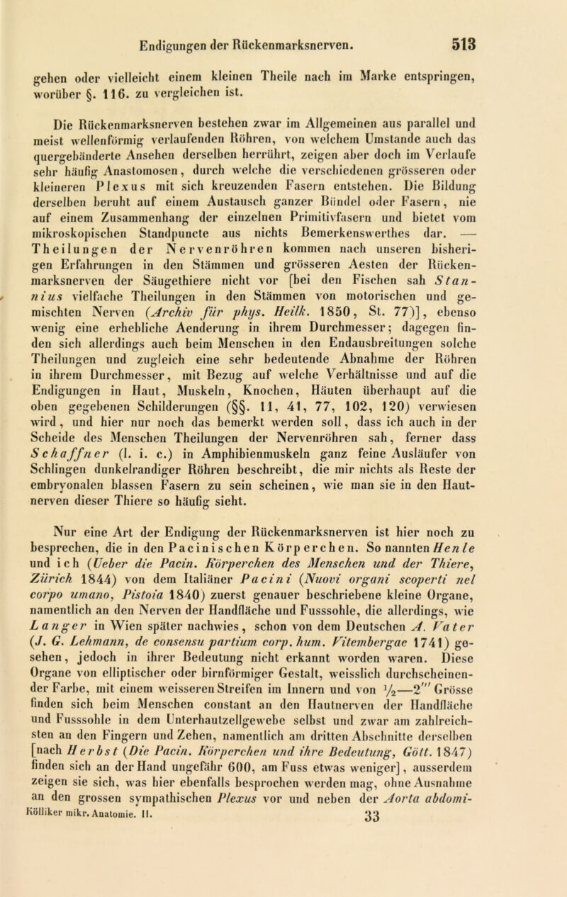 gehen oder vielleicht einem kleinen Theile nach im Marke entspringen, worüber §. 116. zu vergleichen ist. Die Rückenmarksnerven bestehen zwar im Allgemeinen aus parallel und meist wellenförmig verlaufenden Röhren, von welchem Umstande auch das quergebänderte Ansehen derselben herrührt, zeigen aber doch im Verlaufe sehr häufig Anastomosen, durch welche die verschiedenen grösseren oder kleineren Plexus mit sich kreuzenden Fasern entstehen. Die Bildung derselben beruht auf einem Austausch ganzer Bündel oder Fasern, nie auf einem Zusammenhang der einzelnen Primitivfasern und bietet vom mikroskopischen Standpuncte aus nichts Bemerkenswerthes dar. — T h ei lu ngen der Nervenröhren kommen nach unseren bisheri- gen Erfahrungen in den Stämmen und grösseren Aesten der Rücken- marksnerven der Säugethiere nicht vor [bei den Fischen sah Stan- iiius vielfache Theilungen in den Stämmen von motorischen und ge- mischten Nerven (.Archiv für phys. Heilk. 1850, St. 77)], ebenso wenig eine erhebliche Aenderung in ihrem Durchmesser; dagegen fin- den sich allerdings auch beim Menschen in den Endausbreitungen solche Theilungen und zugleich eine sehr bedeutende Abnahme der Röhren in ihrem Durchmesser, mit Bezug auf welche Verhältnisse und auf die Endigungen in Haut, Muskeln, Knochen, Häuten überhaupt auf die oben gegebenen Schilderungen (§§. 11, 41, 77, 102, 120) verwiesen wird , und hier nur noch das bemerkt werden soll, dass ich auch in der Scheide des Menschen Theilungen der Nervenröhren sah, ferner dass Schaffner (I. i. c.) in Amphibienmuskeln ganz feine Ausläufer von Schlingen dunkelrandiger Röhren beschreibt, die mir nichts als Reste der embryonalen blassen Fasern zu sein scheinen, wie man sie in den Haut- nerven dieser Thiere so häufig sieht. Nur eine Art der Endigung der Rückenmarksnerven ist hier noch zu besprechen, die in den Pacinischen Körperchen. So nannten Henle und ich {lieber die Pacin. Körperchen des Menschen und, der Thiere, Zürich 1844) von dem Italiäner Pacini {Nuovi organi scoperti nel corpo umano, Pistoia 1840) zuerst genauer beschriebene kleine Organe, namentlich an den Nerven der Handfläche und Fusssohle, die allerdings, wie Langer in Wien später nachwies, schon von dem Deutschen A. Vater {J. G. Lehmann, de consensu partium corp.hum. Vitembergae 1741) ge- sehen, jedoch in ihrer Bedeutung nicht erkannt worden waren. Diese Organe von elliptischer oder bimförmiger Gestalt, weisslich durchscheinen- der Farbe, mit einem weisseren Streifen im Innern und von %—2Grösse finden sich beim Menschen constant an den Hautnerven der Handfläche und Fusssohle in dem Unterhautzellgewebe selbst und zwar am zahlreich- sten an den Fingern und Zehen, namentlich am dritten Abschnitte derselben [nach Herbst {Die Pacin. Körperchen und ihre Bedeutung, Gött. 1847) finden sich an der Hand ungefähr 600, amFuss etwas weniger], ausserdem zeigen sie sich, was hier ebenfalls besprochen werden mag, ohne Ausnahme an den grossen sympathischen Plexus vor und neben der Aorta abdomi- H0llikermikr.Anatomie.il. ‘VI