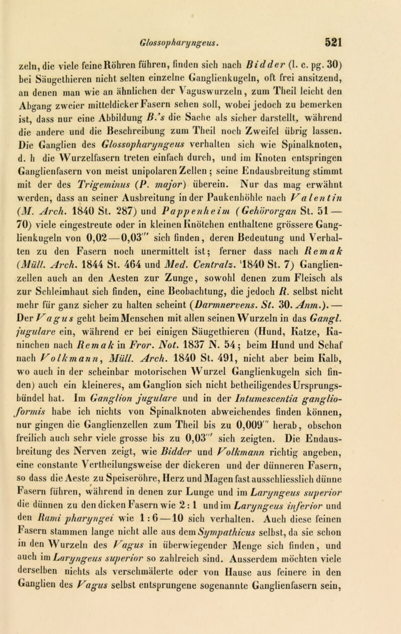 zeln, die viele feine Röhren führen, finden sich nach Bidder (1. c. pg. 30) bei Säugethieren nicht selten einzelne Ganglienkugeln, oft frei ansitzend, an denen man wie an ähnlichen der Vaguswurzeln, zum Theil leicht den Abgang zweier mitteldicker Fasern sehen soll, wobei jedoch zu bemerken ist, dass nur eine Abbildung B.’s die Sache als sicher darstellt, während die andere und die Beschreibung zum Theil noch Zweifel übrig lassen. Die Ganglien des Glossopharyngeus verhalten sich wie Spinalknoten, d. h die Wurzelfasern treten einfach durch, und im Knoten entspringen Ganglienfasern von meist unipolaren Zellen ; seine Endausbreitung stimmt mit der des Trigeminus (P. rnajor) überein. Nur das mag erwähnt werden, dass an seiner Ausbreitung in der Paukenhöhle nach Valentin (M. Arch. 1840 St. 287) und Pappenheim (Gehörorgan St. 51 — 70) viele eingestreute oder in kleinen Knötchen enthaltene grössere Gang- lienkugeln von 0,02 — 0,03' sich finden, deren Bedeutung und Verhal- ten zu den Fasern noch unermittelt ist; ferner dass nach Remak (Müll. Arch. 1844 St. 464 und Med. Centralz. 1840 St. 7) Ganglien- zellen auch an den Aesten zur Zunge, sowohl denen zum Fleisch als zur Schleimhaut sich finden, eine Beobachtung, die jedoch R. selbst nicht mehr für ganz sicher zu halten scheint (Darmnervens. St. 30.Anm.).— Der Vagus geht beim Menschen mit allen seinen Wurzeln in das Gangl. jugulare ein, während er bei einigen Säugethieren (Hund, Katze, Ka- ninchen nach Remak in Fror. Not. 1837 N. 54; beim Hund und Schaf nach Volkmann, Müll. Arch. 1840 St. 491, nicht aber beim Kalb, wo auch in der scheinbar motorischen Wurzel Ganglienkugeln sich fin- den) auch ein kleineres, am Ganglion sich nicht betheiiigendes Ursprungs- bündel hat. Im Ganglion jugulare und in der Intumescentia ganglio- formis habe ich nichts von Spinalknoten abweichendes finden können, nur gingen die Ganglienzellen zum Theil bis zu 0,009 herab, obschon freilich auch sehr viele grosse bis zu 0,03' sich zeigten. Die Endaus- breitung des Nerven zeigt, wie Biddcr und Volkmann richtig angeben, eine constante Vertheilungsweise der dickeren und der dünneren Fasern, so dass die Aeste zu Speiseröhre, Herz und Magen fast ausschliesslich dünne Fasern führen, während in denen zur Lunge und im Laryngeus superior die dünnen zu den dicken Fasern wie 2: 1 und im Laryngeus inferior und den Rami pharyngei wie 1:6 —10 sich verhalten. Auch diese feinen Fasern stammen lange nicht alle aus dem Sympathicus selbst, da sie schon in den Wurzeln des Vagus in überwiegender Menge sich finden, und auch im Laryngeus superior so zahlreich sind. Ausserdem möchten viele derselben nichts als verschmälerte oder von Hause aus feinere in den Ganglien des Vagus selbst entsprungene sogenannte Ganglienfasern sein,