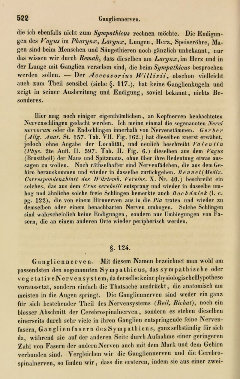 die ich ebenfalls nicht zum Sympathicus rechnen möchte. Die Endigun- gen des Vagus im Pharynx, Larynx, Lungen, Herz, Speiseröhre, Ma- gen sind beim Menschen und Säugethieren noch gänzlich unbekannt, nur das wissen wir durch Remak, dass dieselben am Larynx, im Herz und in der Lunge mit Ganglien versehen sind, die beim Sympathicus besprochen werden sollen. — Der Access orius fVi l li s ii, obschon vielleicht auch zum Theil sensibel (siehe §. 117.), hat keine Ganglienkugeln und zeigt in seiner Ausbreitung und Endigung, soviel bekannt, nichts Be- sonderes. Hier mag noch einiger eigenthümlichen, an Kopfnerven beobachteten Nervenschlingen gedacht werden. Ich meine einmal die sogenannten Nervi nervorum oder die Endschlingen innerhalb von Nervenstämmen. Gerber (Allg. Anat. St. 157. Tab. VII. Fig. 162.) hat dieselben zuerst erwähnt, jedoch ohne Angabe der Localität, und neulich beschreibt Valentin (Phys. 2te Aufl. II. 597. Tab. II. Fig. 6.) dieselben aus dem Vagus (Brusttheil) der Maus und Spitzmaus, ohne über ihre Bedeutung etwas aus- sagen zu wollen. Noch räthselhafter sind Nervenfädchen, die aus dem Ge- hirn herauskommen und wieder in dasselbe zurückgehen. B e nne t(Mediz. Correspondenzblatt des JVürtemb. Vereins. X. Nr. 40.) beschreibt ein solches, das aus dem Crus cerebelli entsprang und wieder in dasselbe um- bog und ähnliche solche freie Schlingen bemerkte auch Bochdalek (1. c. pg. 122), die von einem Hirnnerven aus in die Pia traten und wieder zu demselben oder einem benachbarten Nerven umbogen. Solche Schlingen sind wahrscheinlich keine Endigungen, sondern nur Umbiegungen von Fa- sern, die an einem anderen Orte wieder peripherisch werden. §. 124. < Gangliennerven. Mit diesem Namen bezeichnet man wohl am passendsten den sogenannten Sympathicus, das sympathische oder vegetativeNervensystem,da derselbe keine physiologischellypothese voraussetzt, sondern einfach die Thatsache ausdrückt, die anatomisch am meisten in die Augen springt. Die Gangliennerven sind weder ein ganz für sich bestehender Theil des Nervensystems (Reil, Richat), noch ein blosser Abschnitt der Cerebrospinalnerven, sondern es stehen dieselben einerseits durch sehr viele in ihren Ganglien entspringende feine Nerven- fasern, Ganglie n fasern desSympathicus, ganz selbständig iürsich da, während sie auf der anderen Seite durch Aufnahme einer geringeren Zahl von Fasern der andern Nerven auch mit dem Mark und dem Gehirn verbunden sind. Vergleichen wir die Gangliennerven und die Cerebro- spinalnerven, so finden wir, dass die ersteren, indem sic aus emei zwei-