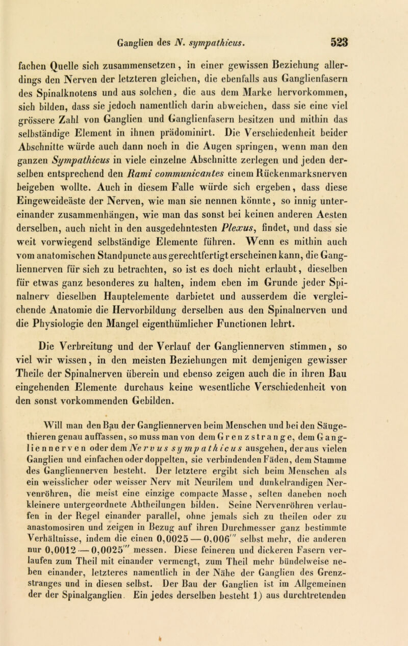fachen Quelle sich zusaramensetzen, in einer gewissen Beziehung aller- dings den Nerven der letzteren gleichen, die ebenfalls aus Ganglienfasern des Spinalknotens und aus solchen, die aus dem Marke hervorkommen, sich bilden, dass sie jedoch namentlich darin abweichen, dass sie eine viel grössere Zahl von Ganglien und Ganglienfasern besitzen und mithin das selbständige Element in ihnen prädominirt. Die Verschiedenheit beider Abschnitte würde auch dann noch in die Augen springen, wenn man den ganzen Sympathicus in viele einzelne Abschnitte zerlegen und jeden der- selben entsprechend den Rami comrnunicantes einem Rückenmarksnerven beigeben wollte. Auch in diesem Falle würde sich ergeben, dass diese Eingeweideäste der Nerven, wie man sie nennen könnte, so innig unter- einander Zusammenhängen, wie man das sonst bei keinen anderen Aesten derselben, auch nicht in den ausgedehntesten Plexus, findet, und dass sie weit vorwiegend selbständige Elemente führen. Wenn es mithin auch vom anatomischen Standpuncte aus gerechtfertigt erscheinen kann, die Gang- liennerven für sich zu betrachten, so ist es doch nicht erlaubt, dieselben für etwas ganz besonderes zu halten, indem eben im Grunde jeder Spi- nalnerv dieselben Hauptelemente darbietet und ausserdem die verglei- chende Anatomie die Hervorbildung derselben aus den Spinalnerven und die Physiologie den Mangel eigenthümlicher Functionen lehrt. Die Verbreitung und der Verlauf der Gangliennerven stimmen, so viel wir wissen, in den meisten Beziehungen mit demjenigen gewisser Theile der Spinalnerven überein und ebenso zeigen auch die in ihren Bau eingehenden Elemente durchaus keine wesentliche Verschiedenheit von den sonst vorkommenden Gebilden. • Will man den Bau der Gangliennerven beim Menschen und bei den Säuge- thieren genau auffassen, so muss man von dem Grenzstrange, dem Gang- liennerven oder dem Nerv us sy mp ath ic u s ausgehen, der aus vielen Ganglien und einfachen oder doppelten, sie verbindenden Fäden, dem Stamme des Gangliennerven besteht. Der letztere ergibt sieh beim Menschen als ein weisslicher oder weisser Nerv mit Neurilem und dunkelrandigen Ner- venröhren, die meist eine einzige compacte Masse, selten daneben noch kleinere untergeordnete Abtheilungen bilden. Seine Nervenröhren verlau- fen in der Regel einander parallel, ohne jemals sich zu theilen oder zu anastomosiren und zeigen in Bezug auf ihren Durchmesser ganz bestimmte Verhältnisse, indem die einen 0,0025 — 0,006 selbst mehr, die anderen nur 0,0012 — 0,0025' messen. Diese feineren und dickeren Fasern ver- laufen zum Theil mit einander vermengt, zum Theil mehr bündelweise ne- ben einander, letzteres namentlich in der Nähe der Ganglien des Grenz- stranges und in diesen selbst. Der Bau der Ganglien ist im Allgemeinen der der Spinalganglien. Ein jedes derselben besteht 1) aus durchtretendeu
