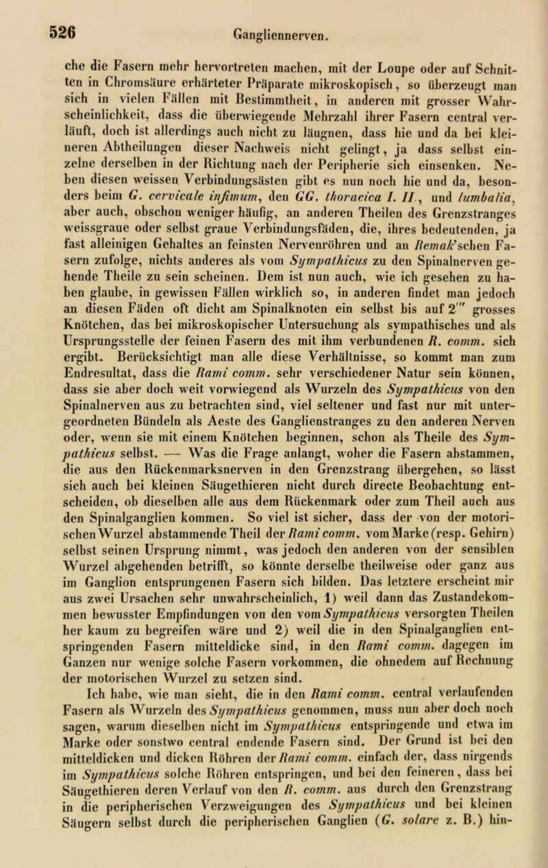 che die Fasern mehr hervortreten machen, mit der Loupe oder auf Schnit- ten in Chromsäure erhärteter Präparate mikroskopisch, so überzeugt man sich in vielen h ällen mit Bestimmtheit, in anderen mit grosser Wahr- scheinlichkeit, dass die überwiegende Mehrzahl ihrer Fasern central ver- läuft, doch ist allerdings auch nicht zu läugnen, dass hie und da hei klei- neren Ahtheilungen dieser Nachweis nicht gelingt, ja dass selbst ein- zelne derselben in der Richtung nach der Peripherie sich einsenken. Ne- ben diesen weissen Verbindungsästen gibt es nun noch hie und da, beson- ders beim G. cervicale infimum, den GG. thoracica I. //., und lumbalia, aber auch, ohschon weniger häufig, an anderen Theilen des Grenzstranges weissgraue oder seihst graue Verbindungsfäden, die, ihres bedeutenden, ja fast alleinigen Gehaltes an feinsten Nervenröhren und an Remak’sehen Fa- sern zufolge, nichts anderes als vom Sympathicus zu den Spinalnerven ge- hende Theile zu sein scheinen. Dem ist nun auch, wie ich gesehen zu ha- ben glaube, in gewissen Fällen wirklich so, in anderen findet man jedoch an diesen Fäden oft dicht am Spinalknoten ein seihst bis auf 2' grosses Knötchen, das bei mikroskopischer Untersuchung als sympathisches und als Ursprungsstelle der feinen Fasern des mit ihm verbundenen R. comm. sich ergibt. Berücksichtigt man alle diese Verhältnisse, so kommt man zum Endresultat, dass die Rami comm. sehr verschiedener Natur sein können, dass sie aber doch weit vorwiegend als Wurzeln des Sympathicus von den Spinalnerven aus zu betrachten sind, viel seltener und fast nur mit unter- geordneten Bündeln als Aeste des Ganglienstranges zu den anderen Nerven oder, wenn sie mit einem Knötchen beginnen, schon als Theile des Sym- pathicus selbst. — Was die Frage anlangt, woher die Fasern abstammen, die aus den Rückenmarksnerven in den Grenzstrang übergehen, so lässt sich auch bei kleinen Säugethieren nicht durch directe Beobachtung ent- scheiden, ob dieselben alle aus dem Rückenmark oder zum Theil auch aus den Spinalganglien kommen. So viel ist sicher, dass der von der motori- schenWurzel abstammende Theil der Rami comm. vom Marke (resp. Gehirn) selbst seinen Ursprung nimmt, was jedoch den anderen von der sensiblen Wurzel abgehenden betrifft, so könnte derselbe theilweise oder ganz aus im Ganglion entsprungenen Fasern sich bilden. Das letztere erscheint mir aus zwei Ursachen sehr unwahrscheinlich, 1) weil dann das Zustandekom- men bewusster Empfindungen von den vom Sympathicus versorgten Theilen her kaum zu begreifen wäre und 2) weil die in den Spinalganglien ent- springenden Fasern mitteldicke sind, in den Rami comm. dagegen im Ganzen nur wenige solche Fasern Vorkommen, die ohnedem auf Rechnung der motorischen Wurzel zu setzen sind. Ich habe, wie man sieht, die in den Rami comm. central verlaufenden Fasern als Wurzeln des Sympathicus genommen, muss nun aber doch noch sagen, warum dieselben nicht im Sympathicus entspringende und etwa im Marke oder sonstwo central endende Fasern sind. Der Grund ist hei den mitteldicken und dicken Röhren der Rami comm. einfach der, dass nirgends im Sympathicus solche Röhren entspringen, und bei den feineren, dass hei Säugethieren deren Verlauf von den R. comm. aus durch den Grenzstrang in die peripherischen Verzweigungen des Sympathicus und bei kleinen Säugern selbst durch die peripherischen Ganglien (G. solare z. B.) hin-