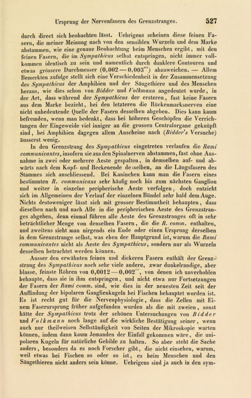 durch direct sich beobachten lässt. Uebrigens scheinen diese feinen Fa- sern, die meiner Meinung nach von den sensiblen Wurzeln und dem Marke abstammen, wie eine genaue Beobachtung beim Menschen ergibt, mit den feinen Fasern, die im Sympathicus selbst entspringen, nicht immer voll- kommen identisch zu sein und namentlich durch dunklere Contouren und etwas grössere Durchmesser (0,002 — 0,003') abzuweichen.— Allem Bemerkten zufolge stellt sich eine Verschiedenheit in der Zusammensetzung des Sympathicus der Amphibien und der Säugethiere und des Menschen heraus, wie dies schon von Bidder und Folkmann angedeutet wurde, in der Art, dass während der Sympathicus der ersteren, fast keine Fasern aus dem Marke bezieht, bei den letzteren die Rückenmarksnerven eine nicht unbedeutende Quelle der Fasern desselben abgeben. Dies kann kaum befremden, wenn man bedenkt, dass bei höheren Geschöpfen die Verrich- tungen der Eingeweide viel inniger an die grossen Centralorgane geknüpft sind, hei Amphibien dagegen allem Anscheine nach (Bidder*s Versuche) äusserst wenig. In den Grenzstrang des Sympathicus eingetreten verlaufen die Bami communicantes, insofern sie aus den Spinalnerven abstammen, fast ohne Aus- nahme in zwei oder mehrere Aeste gespalten, in demselben auf- und ab- wärts nach dem Kopf- und Beckenende demselben, an die Längsfasern des Stammes sich anschliessend. Bei Kaninchen kann man die Fasern eines bestimmten B. communicans sehr häufig noch bis zum nächsten Ganglion und weiter in einzelne peripherische Aeste verfolgen, doch entzieht sich im Allgemeinen der Verlauf der einzelnen Bündel sehr bald dem Auge. Nichts destoweniger lässt sich mit grosser Bestimmtheit behaupten, dass dieselben nach und nach Alle in die peripherischen Aeste des Grenzstran- ges abgehen, denn einmal führen alle Aeste des Grenzstranges oft in sehr beträchtlicher Menge von denselben Fasern, die die B. comm. enthalten, und zweitens sieht man nirgends ein Ende oder einen Ursprung derselben in dem Grenzstrange selbst, was eben der Hauptgrund ist, warum die Bami communicantes nicht als Aeste des Sympathicus, sondern nur als Wurzeln desselben betrachtet werden können. Ausser den erwähnten feinen und dickeren Fasern enthält der Grenz- strang des Sympathicus noch sehr viele andere, zwar dunkelrandige, aber blasse, feinste Röhren von 0,0012 — 0,002 , von denen ich unverhohlen behaupte, dass sie in ihm entspringen, und nicht etwa nur Fortsetzungen der Fasern der Bami comm. sind, wie dies in der neuesten Zeit seit der Auffindung der bipolaren Ganglienkugeln bei Fischen behauptet worden ist. Es ist recht gut für die Nervenphysiologie, dass die Zellen mit Ei- nem Faserursprung früher aufgefunden wurden als die mit zweien, sonst hätte der Sympathicus trotz der schönen Untersuchungen von Bidder und Folkmann noch lange auf die wirkliche Bestätigung seiner, wenn auch nur theilweisen Selbständigkeit von Seiten der Mikroskopie warten können, indem dann kaum Jemanden der Einfall gekommen wäre, die uni- polaren Kugeln für natürliche Gebilde zu halten. So aber steht die Sache anders, besonders da es noch Forscher gibt, die nicht einsehen, warum, weil etwas hei Fischen so oder so ist, es beim Menschen und den Säugethieren nicht anders sein könne. Uebrigens sind ja auch in den sym-