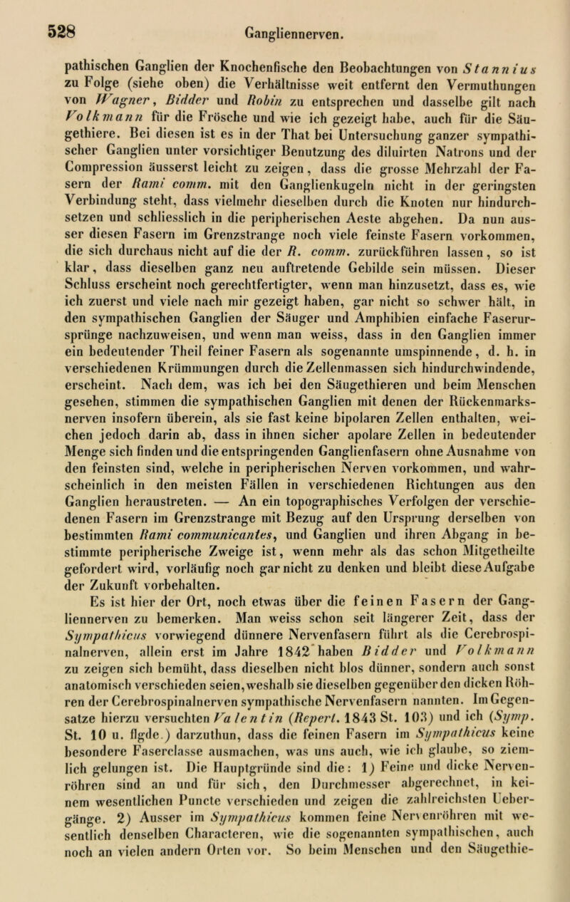 pathischen Ganglien der Knochenfische den Beobachtungen von Stannius zu Folge (siehe oben) die Verhältnisse weit entfernt den Vermuthungen von Wagner, Bidder und Robin zu entsprechen und dasselbe gilt nach Volkmann für die Frösche und wie ich gezeigt habe, auch für die Säu- gethiere. Bei diesen ist es in der That bei Untersuchung ganzer Sympathie scher Ganglien unter vorsichtiger Benutzung des diluirten Natrons und der Compression äusserst leicht zu zeigen, dass die grosse Mehrzahl der Fa- sern der Rami coinrn. mit den Ganglienkugeln nicht in der geringsten Verbindung steht, dass vielmehr dieselben durch die Knoten nur hindurch- setzen und schliesslich in die peripherischen Aeste abgehen. Da nun aus- ser diesen Fasern im Grenzstrange noch viele feinste Fasern Vorkommen, die sich durchaus nicht auf die der R. comm. zurückführen lassen, so ist klar, dass dieselben ganz neu auftretende Gebilde sein müssen. Dieser Schluss erscheint noch gerechtfertigter, wenn man hinzusetzt, dass es, wie ich zuerst und viele nach mir gezeigt haben, gar nicht so schwer hält, in den sympathischen Ganglien der Säuger und Amphibien einfache Faserur- sprünge nachzuweisen, und wenn man weiss, dass in den Ganglien immer ein bedeutender Theil feiner Fasern als sogenannte umspinnende, d. h. in verschiedenen Krümmungen durch die Zellenmassen sich hindurchwindende, erscheint. Nach dem, was ich hei den Säugethieren und heim Menschen gesehen, stimmen die sympathischen Ganglien mit denen der Rückenmarks- nerven insofern überein, als sie fast keine bipolaren Zellen enthalten, wei- chen jedoch darin ab, dass in ihnen sicher apolare Zellen in bedeutender Menge sich finden und die entspringenden Ganglienfasern ohne Ausnahme von den feinsten sind, welche in peripherischen Nerven Vorkommen, und wahr- scheinlich in den meisten Fällen in verschiedenen Richtungen aus den Ganglien heraustreten. — An ein topographisches Verfolgen der verschie- denen Fasern im Grenzstrange mit Bezug auf den Ursprung derselben von bestimmten Rami communicanles, und Ganglien und ihren Abgang in be- stimmte peripherische Zweige ist, wenn mehr als das schon Mitgetheilte gefordert wird, vorläufig noch gar nicht zu denken und bleibt diese Aufgabe der Zukunft Vorbehalten. Es ist hier der Ort, noch etwas über die feinen Fasern der Gang- liennerven zu bemerken. Man weiss schon seit längerer Zeit, dass der Sympathicus vorwiegend dünnere Nervenfasern führt als die Cerebrospi- nalnerven, allein erst im Jahre 1842 haben Bidder und Volkmann zu zeigen sich bemüht, dass dieselben nicht blos dünner, sondern auch sonst anatomisch verschieden seien, weshalb sie dieselben gegenüber den dicken Röh- ren der Cerebrospinalnerven sympathische Nervenfasern nannten. Im Gegen- sätze hierzu versuchten Va fe n tin (Rcperl, 1843 St. 103) und ich (Symp. St. 10 u. flgde.) darzuthun, dass die feinen Fasern im Sympathicus keine besondere Faserclasse ausmachen, was uns auch, wie ich glaube, so ziem- lich gelungen ist. Die Hauptgründe sind die: 1) Feine und dicke Nerven- röhren sind an und für sich, den Durchmesser abgerechnet, in kei- nem wesentlichen Puncte verschieden und zeigen die zahlreichsten Ueber- gänge. 2) Ausser im Sympathicus kommen feine Nervenröhren mit we- sentlich denselben Characteren, wie die sogenannten sympathischen, auch noch an vielen andern Orten vor. So beim Menschen und den Säugethie-